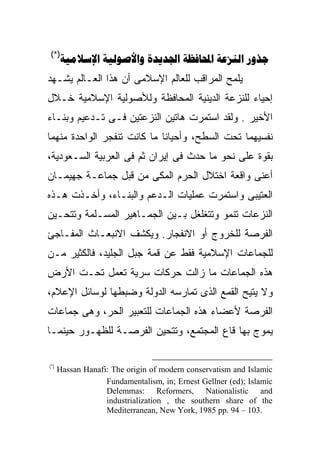 ‫)*(‬
      ‫‪     ‬‬
‫ﻴﻠﻤﺢ ﺍﻟﻤﺭﺍﻗﺏ ﻟﻠﻌﺎﻟﻡ ﺍﻹﺴﻼﻤﻰ ﺃﻥ ﻫﺫﺍ ﺍﻟﻌـﺎﻟﻡ ﻴﺸـﻬﺩ‬
‫ﺇﺤﻴﺎﺀ ﻟﻠﻨﺯﻋﺔ ﺍﻟﺩﻴﻨﻴﺔ ﺍﻟﻤﺤﺎﻓﻅﺔ ﻭﻟﻸﺼﻭﻟﻴﺔ ﺍﻹﺴﻼﻤﻴﺔ ﺨـﻼل‬
‫ﺍﻷﺨﻴﺭ . ﻭﻟﻘﺩ ﺍﺴﺘﻤﺭﺕ ﻫﺎﺘﻴﻥ ﺍﻟﻨﺯﻋﺘﻴﻥ ﻓـﻰ ﺘـﺩﻋﻴﻡ ﻭﺒﻨـﺎﺀ‬
‫ﻨﻔﺴﻴﻬﻤﺎ ﺘﺤﺕ ﺍﻟﺴﻁﺢ، ﻭﺃﺤﻴﺎﻨﺎ ﻤﺎ ﻜﺎﻨﺕ ﺘﻨﻔﺠﺭ ﺍﻟﻭﺍﺤﺩﺓ ﻤﻨﻬﻤﺎ‬
                            ‫ﹰ‬
‫ﺒﻘﻭﺓ ﻋﻠﻰ ﻨﺤﻭ ﻤﺎ ﺤﺩﺙ ﻓﻰ ﺇﻴﺭﺍﻥ ﺜﻡ ﻓﻰ ﺍﻟﻌﺭﺒﻴﺔ ﺍﻟﺴـﻌﻭﺩﻴﺔ،‬
‫ﺃﻋﻨﻰ ﻭﺍﻗﻌﺔ ﺍﺨﺘﻼل ﺍﻟﺤﺭﻡ ﺍﻟﻤﻜﻰ ﻤﻥ ﻗﺒل ﺠﻤﺎﻋـﺔ ﺠﻬﻴﻤـﺎﻥ‬
‫ﺍﻟﻌﺘﻴﺒﻰ ﻭﺍﺴﺘﻤﺭﺕ ﻋﻤﻠﻴﺎﺕ ﺍﻟـﺩﻋﻡ ﻭﺍﻟﺒﻨـﺎﺀ، ﻭﺃﺨـﺫﺕ ﻫـﺫﻩ‬
‫ﺍﻟﻨﺯﻋﺎﺕ ﺘﻨﻤﻭ ﻭﺘﺘﻐﻠﻐل ﺒـﻴﻥ ﺍﻟﺠﻤـﺎﻫﻴﺭ ﺍﻟﻤﺴـﻠﻤﺔ ﻭﺘﺘﺤـﻴﻥ‬
‫ﺍﻟﻔﺭﺼﺔ ﻟﻠﺨﺭﻭﺝ ﺃﻭ ﺍﻻﻨﻔﺠﺎﺭ. ﻭﻴﻜﺸﻑ ﺍﻻﻨﺒﻌـﺎﺙ ﺍﻟﻤﻔـﺎﺠﺊ‬
‫ﻟﻠﺠﻤﺎﻋﺎﺕ ﺍﻹﺴﻼﻤﻴﺔ ﻓﻘﻁ ﻋﻥ ﻗﻤﺔ ﺠﺒل ﺍﻟﺠﻠﻴﺩ، ﻓﺎﻟﻜﺜﻴﺭ ﻤـﻥ‬
‫ﻫﺫﻩ ﺍﻟﺠﻤﺎﻋﺎﺕ ﻤﺎ ﺯﺍﻟﺕ ﺤﺭﻜﺎﺕ ﺴﺭﻴﺔ ﺘﻌﻤل ﺘﺤـﺕ ﺍﻷﺭﺽ‬
‫ﻭﻻ ﻴﺘﻴﺢ ﺍﻟﻘﻤﻊ ﺍﻟﺫﻯ ﺘﻤﺎﺭﺴﻪ ﺍﻟﺩﻭﻟﺔ ﻭﻀﺒﻁﻬﺎ ﻟﻭﺴﺎﺌل ﺍﻹﻋﻼﻡ،‬
‫ﺍﻟﻔﺭﺼﺔ ﻷﻋﻀﺎﺀ ﻫﺫﻩ ﺍﻟﺠﻤﺎﻋﺎﺕ ﻟﻠﺘﻌﺒﻴﺭ ﺍﻟﺤﺭ، ﻭﻫﻰ ﺠﻤﺎﻋﺎﺕ‬
‫ﻴﻤﻭﺝ ﺒﻬﺎ ﻗﺎﻉ ﺍﻟﻤﺠﺘﻤﻊ، ﻭﺘﺘﺤﻴﻥ ﺍﻟﻔﺭﺼـﺔ ﻟﻠﻅﻬـﻭﺭ ﺤﻴﻨﻤـﺎ‬

‫)*(‬
      ‫‪Hassan Hanafi: The origin of modern conservatism and Islamic‬‬
                   ‫‪Fundamentalism, in; Ernest Gellner (ed); Islamic‬‬
                   ‫‪Delemmas: Reformers, Nationalistic and‬‬
                   ‫‪industrialization , the southern share of the‬‬
                   ‫.301 – 49 .‪Mediterranean, New York, 1985 pp‬‬
 