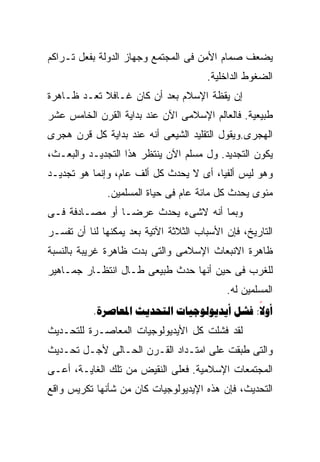 ‫ﻴﻀﻌﻑ ﺼﻤﺎﻡ ﺍﻷﻤﻥ ﻓﻰ ﺍﻟﻤﺠﺘﻤﻊ ﻭﺠﻬﺎﺯ ﺍﻟﺩﻭﻟﺔ ﺒﻔﻌل ﺘـﺭﺍﻜﻡ‬
                                       ‫ﺍﻟﻀﻐﻭﻁ ﺍﻟﺩﺍﺨﻠﻴﺔ.‬
‫ﺇﻥ ﻴﻘﻅﺔ ﺍﻹﺴﻼﻡ ﺒﻌﺩ ﺃﻥ ﻜﺎﻥ ﻏـﺎﻓﻼ ﺘﻌـﺩ ﻅـﺎﻫﺭﺓ‬
            ‫ﹰ‬
‫ﻁﺒﻴﻌﻴﺔ. ﻓﺎﻟﻌﺎﻟﻡ ﺍﻹﺴﻼﻤﻰ ﺍﻵﻥ ﻋﻨﺩ ﺒﺩﺍﻴﺔ ﺍﻟﻘﺭﻥ ﺍﻟﺨﺎﻤﺱ ﻋﺸﺭ‬
‫ﺍﻟﻬﺠﺭﻯ.ﻭﻴﻘﻭل ﺍﻟﺘﻘﻠﻴﺩ ﺍﻟﺸﻴﻌﻰ ﺃﻨﻪ ﻋﻨﺩ ﺒﺩﺍﻴﺔ ﻜل ﻗﺭﻥ ﻫﺠﺭﻯ‬
‫ﻴﻜﻭﻥ ﺍﻟﺘﺠﺩﻴﺩ. ﻭل ﻤﺴﻠﻡ ﺍﻵﻥ ﻴﻨﺘﻅﺭ ﻫﺫﺍ ﺍﻟﺘﺠﺩﻴـﺩ ﻭﺍﻟﺒﻌـﺙ،‬
‫ﻭﻫﻭ ﻟﻴﺱ ﺃﻟﻔﻴﺎ، ﺃﻯ ﻻ ﻴﺤﺩﺙ ﻜل ﺃﻟﻑ ﻋﺎﻡ، ﻭﺇﻨﻤﺎ ﻫﻭ ﺘﺠﺩﻴـﺩ‬
              ‫ﻤﺌﻭﻯ ﻴﺤﺩﺙ ﻜل ﻤﺎﺌﺔ ﻋﺎﻡ ﻓﻰ ﺤﻴﺎﺓ ﺍﻟﻤﺴﻠﻤﻴﻥ.‬
‫ﻭﺒﻤﺎ ﺃﻨﻪ ﻻﺸﻰﺀ ﻴﺤﺩﺙ ﻋﺭﻀـﺎ ﺃﻭ ﻤﺼـﺎﺩﻓﺔ ﻓـﻰ‬
               ‫ﹰ‬
‫ﺍﻟﺘﺎﺭﻴﺦ، ﻓﺈﻥ ﺍﻷﺴﺒﺎﺏ ﺍﻟﺜﻼﺜﺔ ﺍﻵﺘﻴﺔ ﺒﻌﺩ ﻴﻤﻜﻨﻬﺎ ﻟﻨﺎ ﺃﻥ ﺘﻔﺴـﺭ‬
‫ﻅﺎﻫﺭﺓ ﺍﻻﻨﺒﻌﺎﺙ ﺍﻹﺴﻼﻤﻰ ﻭﺍﻟﺘﻰ ﺒﺩﺕ ﻅﺎﻫﺭﺓ ﻏﺭﻴﺒﺔ ﺒﺎﻟﻨﺴﺒﺔ‬
‫ﻟﻠﻐﺭﺏ ﻓﻰ ﺤﻴﻥ ﺃﻨﻬﺎ ﺤﺩﺙ ﻁﺒﻴﻌﻰ ﻁـﺎل ﺍﻨﺘﻅـﺎﺭ ﺠﻤـﺎﻫﻴﺭ‬
                                            ‫ﺍﻟﻤﺴﻠﻤﻴﻥ ﻟﻪ.‬
           ‫‪.    :‬‬
                                             ‫‪‬‬
‫ﻟﻘﺩ ﻓﺸﻠﺕ ﻜل ﺍﻷﻴﺩﻴﻭﻟﻭﺠﻴﺎﺕ ﺍﻟﻤﻌﺎﺼـﺭﺓ ﻟﻠﺘﺤـﺩﻴﺙ‬
‫ﻭﺍﻟﺘﻰ ﻁﺒﻘﺕ ﻋﻠﻰ ﺍﻤﺘـﺩﺍﺩ ﺍﻟﻘـﺭﻥ ﺍﻟﺤـﺎﻟﻰ ﻷﺠـل ﺘﺤـﺩﻴﺙ‬
‫ﺍﻟﻤﺠﺘﻤﻌﺎﺕ ﺍﻹﺴﻼﻤﻴﺔ. ﻓﻌﻠﻰ ﺍﻟﻨﻘﻴﺽ ﻤﻥ ﺘﻠﻙ ﺍﻟﻐﺎﻴـﺔ، ﺃﻋـﻰ‬
‫ﺍﻟﺘﺤﺩﻴﺙ، ﻓﺈﻥ ﻫﺫﻩ ﺍﻹﻴﺩﻴﻭﻟﻭﺠﻴﺎﺕ ﻜﺎﻥ ﻤﻥ ﺸﺄﻨﻬﺎ ﺘﻜﺭﻴﺱ ﻭﺍﻗﻊ‬
 