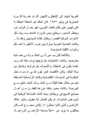 ‫ﺍﻟﻐﺭﺒﻴﺔ ﺍﻨﺘﻬﺕ ﺍﻟﻰ ﺍﻹﺨﻔﺎﻕ ﻭﺍﻻﻨﻬﻴﺎﺭ ﺍﻟﺘـﺎﻡ ﻋﺸـﻴﺔ ﺍﻟﺜـﻭﺭﺓ‬
‫ﺍﻟﻤﺼﺭﻴﺔ ﻓﻰ ﻴﻭﻟﻴﻭ ٢٥٩١. ﻜﺎﻥ ﺍﻟﻤﻠﻙ ﻫﻭ ﺍﻟﺴﻠﻁﺔ ﺍﻟﻤﻁﻠﻘـﺔ‬
‫ﺍﻟﺘﻰ ﺘﻬﻴﻤﻥ ﻋﻠﻰ ﻨﻅﺎﻡ ﺍﻟﺘﻌﺩﺩ ﺍﻟﺤﺯﺒﻰ، ﻓﻬﻭ ﻴﺤـل ﺍﻟﺒﺭﻟﻤـﺎﻥ،‬
‫ﻭﻴﻌﻁل ﺍﻟﺩﺴﺘﻭﺭ، ﻭﻴﺨﻠﻊ ﺭﺌﻴﺱ ﺍﻟﻭﺯﺭﺍﺀ ﺍﻟﻤﻨﺘﺨـﺏ، ﻭﻴﺸـﻜل‬
‫ﺍﻷﺤﺯﺍﺏ ﺍﻟﻤﻭﺍﻟﻴﺔ ﻟﻠﻘﺼﺭ، ﻭﻴﻐﺘﺎل ﺍﻟﻘﺎﺩﺓ ﺍﻟﺴﻴﺎﺴﻴﻴﻥ ﻭﻫﻜـﺫﺍ…‬
‫ﻭﻜﺎﻨﺕ ﺍﻟﺘﻌﺩﺩﻴﺔ ﺍﻟﺤﺯﺒﻴﺔ ﻤﺒﺎﺭﺍﺓ ﺒﻴﻥ ﺤﺯﺏ ﺍﻷﻏﻠﺒﻴـﺔ ﺍﻟﺤـﺎﻜﻡ‬
                              ‫ﻭﺃﺤﺯﺍﺏ ﺍﻷﻗﻠﻴﺔ ﺍﻟﻤﻌﺎﺭﻀﺔ.‬
‫ﻭﻜﻼﻫﻤﺎ ﻜﺎﻥ ﻴﺴـﻌﻰ ﺍﻟـﻰ ﺍﻟﺤﻜـﻡ ﻭﺍﻟـﻰ ﺘﺼـﻔﻴﺔ‬
‫ﻤﻌﺎﺭﻀﻴﻪ. ﻭﻜﺎﻨﺕ ﺍﻻﻨﺘﺨﺎﺒﺎﺕ ﻴﺘﻡ ﺘﺯﻴﻴﻔﻬﺎ ﺒﻭﺍﺴـﻁﺔ ﺍﻟﺤـﺯﺏ‬
‫ﻋﻨﺩﻤﺎ ﻴﻜﻭﻥ ﻓﻰ ﺍﻟﺴﻠﻁﺔ، ﻭﺍﻷﺼﻭﺍﺕ ﻴﺘﻡ ﺸﺭﺍﺅﻫﺎ ﻭﺒﺘﺩﺨل ﻤﻥ‬
‫ﺩﻭﻟﺔ ﺍﻟﻤﻠﻙ. ﻭﻜﺎﻥ ﺍﻻﻗﺘﺼﺎﺩ ﺍﻟﺤﺭ ﻴﻘﻭﻡ ﻋﻠـﻰ ﻋـﺩﻡ ﺘـﺩﺨل‬
‫ﺍﻟﺤﻜﻭﻤﺔ ﻓﻰ ﺍﻟﺴﻴﺎﺴﺎﺕ ﺍﻻﻗﺘﺼﺎﺩﻴﺔ.ﻭﻜﺎﻨﺕ ﺍﻟﺭﺃﺴﻤﺎﻟﻴﺔ ﺍﻟﻤﺴﺘﻐﻠﺔ‬
‫ﺘﺤﻡ ﻤﻥ ﺨﻼل ﺤﻔﻨﺔ ﻗﻠﻴﻠﺔ ﻤـﻥ ﺍﻟﺒﺎﺸـﻭﺍﺕ ﺍﻟﻤﺘﻌـﺎﻤﻠﻴﻥ ﻤـﻊ‬
‫ﺍﻟﺒﻭﺭﺼﺔ. ﻭﻜﺎﻨﺕ ﻤﺼﺭ ﻭﻗﺘﺌﺫ ﻤﺯﺭﻋﺔ ﻟﻠﻘﻁـﻥ ﻤـﻥ ﺃﺠـل‬
‫ﻤﺼﺎﻨﻊ ﺍﻟﻨﺴﻴﺞ ﻓﻰ ﺒﺭﻴﻁﺎﻨﻴﺎ، ﺒﻴﻨﻤﺎ ﻜﺎﻨﺕ ﺍﻟﺼﻨﺎﻋﺔ ﺍﻟﻭﻁﻨﻴﺔ ﻓﻰ‬
‫ﺃﻴﺩﻯ ﻨﻔﺱ ﺍﻟﺒﺎﺸﻭﺍﺕ. ﻟﻡ ﻴﻜﻥ ﻟﻠﻌﻤﺎل ﺃﻴﺔ ﺤﻘﻭﻕ، ﻭﻜﺒﺎﺭ ﻤﻼﻙ‬
‫ﺍﻷﺭﺍﻀﻰ ﻭﺍﻟﺫﻴﻥ ﻜﺎﻨﻭﺍ ﻴﻤﺜﻠﻭﻥ ٥,٠%ﻤﻥ ﻤﺠﻤـﻭﻉ ﺍﻟﺴـﻜﺎﻥ‬
‫ﻴﻤﺘﻠﻜﻭﻥ ﻤﺎ ﻴﺯﻴﺩ ﻋﻥ ٠٥% ﻤﺴﺎﺤﺔ ﺍﻷﺭﺍﻀـﻰ ﺍﻟﺯﺭﺍﻋﻴـﺔ،‬
 