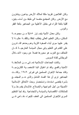 ‫ﻭﻜﺎﻥ ﺍﻟﻔﻼﺤﻭﻥ ﺘﻘﺭﻴﺒﺎ ﻤﻠﻜﺎ ﻟﻤﻼﻙ ﺍﻷﺭﺽ ﻴﺒﺎﻋﻭﻥ ﻭﻴﺸﺘﺭﻭﻥ‬
                         ‫ﹰ ﹰ‬
‫ﻤﻊ ﺍﻷﺭﺽ. ﻭﻜﺎﻥ ﺍﻟﻤﺠﺘﻤﻊ ﻤﻨﻘﺴﻤﺎ ﺍﻟﻰ ﻁﺒﻘﺘـﻴﻥ ﺃﺴﺎﺴـﻴﺘﻴﻥ،‬
                       ‫ﹰ‬
‫ﺃﻗﻠﻴﺔ ﺒﺎﻟﻐﺔ ﺍﻟﺜﺭﺍﺀ ﻓﻰ ﻤﻘﺎﺒل ﺍﻷﻏﻠﺒﻴﺔ ﻤﻥ ﺍﻟﺠﻤﺎﻫﻴﺭ ﺒﺎﻟﻐﺔ ﺍﻟﻔﻘﺭ‬
                                                  ‫ﻭﺍﻟﺒﺅﺱ.‬
‫ﻭﻜﺎﻥ ﻤﻌﺩل ﺍﻷﻤﻴﺔ ﻴﺘﺠـﺎﻭﺯ ٥٨% ﻤـﻥ ﻤﺠﻤﻭﻋـﺔ‬
‫ﺍﻟﺴﻜﺎﻥ، ﻭﻜﺎﻥ ﺍﻟﺘﻌﻠﻴﻡ ﺍﻟﻌﺎﻟﻰ ﻴﺘﻁﻠﺏ ﺇﻨﻔﺎﻗﹰ ﻭﺘﻜﻠﻔـﺔ ﻋﺎﻟﻴـﺔ ﻻ‬
                 ‫ﺎ‬
‫ﻴﻘﺩﺭ ﻋﻠﻴﻬﺎ ﺴﻭﻯ ﺃﺒﻨﺎﺀ ﺍﻟﺼﻔﻭﺓ ﺍﻟﺜﺭﻴﺔ ﻭﻫﻡ ﻭﺤﺩﻫﻡ ﺍﻟﻘـﺎﺩﺭﻭﻥ‬
‫ﻋﻠﻰ ﺍﻟﺘﻘﺩﻡ ﻓﻰ ﺍﻟﺘﻌﻠﻴﻡ ﻭﻓﻰ ﻤﺠﺎل ﺍﻟﺴﻴﺎﺴﺔ ﺍﻟﺨﺎﺭﺠﻴـﺔ ﻜـﺎﻥ‬
‫ﺍﻟﺘﺤﺎﻟﻑ ﻤﻊ ﺍﻟﻐﺭﺏ ﻫﻭ ﻤﺤﻭﺭﻫﺎ ﻓﻀﻼ ﻋﻥ ﻭﺠﻭﺩ ﺍﻻﺤـﺘﻼل‬
                ‫ﹰ‬
                                   ‫ﺍﻟﺒﺭﻴﻁﺎﻨﻰ ﻟﻘﻨﺎﺓ ﺍﻟﺴﻭﻴﺱ.‬
‫ﻭﻜﺎﻨﺕ ﺍﻟﺠﻤﺎﻋﺎﺕ ﺍﻹﺴﻼﻤﻴﺔ ﺘﻌـﺎﻨﻰ ﻤـﻥ ﺍﻟﻤﻼﺤﻘـﺔ‬
‫ﺍﻷﻤﻨﻴﺔ ﻭﺍﻟﻘﻤﻊ. ﻭﻟﻘﺩ ﺘﻡ ﺍﻏﺘﻴﺎل ﺍﻟﺒﻨﺎ ﺍﻟﺸﺨﺼـﻴﺔ ﺍﻟﻜﺎﺭﻴﺯﻤﻴـﺔ‬
‫ﻭﻗﺎﺌﺩ ﺠﻤﺎﻋﺔ ﺍﻹﺨﻭﺍﻥ ﺍﻟﻤﺴﻠﻤﻴﻥ ﻓﻰ ﻓﺒﺭﺍﻴﺭ ٩٤٩١. ﻭﻜﺎﻨـﺕ‬
‫ﺍﻟﺠﻤﺎﻫﻴﺭ ﺘﺭﻯ ﺃﻥ ﻫﺫﺍ ﺍﻟﻔﺴﺎﺩ ﺍﻟﺸﺎﻤل ﻭﺍﻟﺫﻯ ﻋـﻡ ﺍﻟﻤﺠﺘﻤـﻊ‬
‫ﺒﺄﺴﺭﺓ ﻴﻘﺘﻀﻰ ﺍﺴﺘﺩﻋﺎﺀ ﻭﺍﺴﺘﺤﻀﺎﺭ ﻭﺒﻌﺙ ﺍﻷﺨﻼﻕ ﺍﻹﺴﻼﻤﻴﺔ‬
‫ﺍﻷﺼﻴﻠﺔ ﻤﻥ ﺃﺠل ﺍﻟﻤﻭﺍﺠﻬﺔ ﻭﺍﻹﺼﻼﺡ. ﻓﺎﻹﺴﻼﻡ ﻴﻘﺩﻡ ﺤﻠـﻭﻻ‬
‫ﹰ‬
‫ﻟﻠﻤﺸﻜﻼﺕ ﺍﻻﻗﺘﺼﺎﺩﻴﺔ ﻭﺍﻟﺴﻴﺎﺴﺔ ﻭﺍﻻﺠﺘﻤﺎﻋﻴﺔ. ﻭﻗﺩ ﻟﺠﺄ ﺍﻟﺘﻨﻅﻴﻡ‬
‫ﺍﻟﺴﺭﻯ ﻟﻺﺨﻭﺍﻥ ﺍﻟﻤﺴﻠﻤﻴﻥ ﺍﻟﻰ ﺍﻟﻌﻨﻑ ﻜﺈﺠﺭﺍﺀ ﺩﻓـﺎﻋﻰ ﻓـﻰ‬
 