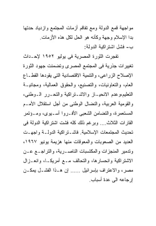 ‫ﻤﻭﺍﺠﻬﺔ ﻗﻤﻊ ﺍﻟﺩﻭﻟﺔ ﻭﻤﻊ ﺘﻔﺎﻗﻡ ﺃﺯﻤﺎﺕ ﺍﻟﻤﺠﺘﻤﻊ ﻭﺍﺯﺩﻴﺎﺩ ﺤﺩﺘﻬﺎ‬
        ‫ﺒﺩﺍ ﺍﻹﺴﻼﻡ ﻭﺠﻬﺔ ﻭﻜﺄﻨﻪ ﻫﻭ ﺍﻟﺤل ﻟﻜل ﻫﺫﻩ ﺍﻷﺯﻤﺎﺕ.‬
                               ‫ﺏ- ﻓﺸل ﺍﺸﺘﺭﺍﻜﻴﺔ ﺍﻟﺩﻭﻟﺔ:‬
‫ﺘﻔﺠﺭﺕ ﺍﻟﺜﻭﺭﺓ ﺍﻟﻤﺼﺭﻴﺔ ﻓﻰ ﻴﻭﻟﻴﻭ ٢٥٩١ ﻹﺤـﺩﺍﺙ‬
‫ﺘﻐﻴﻴﺭﺍﺕ ﺠﺫﺭﻴﺔ ﻓﻰ ﺍﻟﻤﺠﺘﻤﻊ ﺍﻟﻤﺼﺭﻯ ﻭﺘﻀﻤﻨﺕ ﺠﻬﻭﺩ ﺍﻟﺜﻭﺭﺓ‬
‫ﺍﻹﺼﻼﺡ ﺍﻟﺯﺭﺍﻋﻰ، ﻭﺍﻟﺘﻨﻤﻴﺔ ﺍﻻﻗﺘﺼﺎﺩﻴﺔ ﺍﻟﺘﻰ ﻴﻘﻭﺩﻫﺎ ﺍﻟﻘﻁـﺎﻉ‬
‫ﺍﻟﻌﺎﻡ، ﻭﺍﻟﺘﻌﺎﻭﻨﻴﺎﺕ، ﻭﺍﻟﺘﺼﻨﻴﻊ، ﻭﺍﻟﺤﻘﻭﻕ ﺍﻟﻌﻤﺎﻟﻴﺔ، ﻭﻤﺠﺎﻨﻴـﺔ‬
‫ﺍﻟﺘﻌﻠﻴﻡ،ﻭﻋﺩﻡ ﺍﻻﻨﺤﻴـﺎﺯ ﻭﺍﻻﺸـﺘﺭﺍﻜﻴﺔ ﻭﺍﻟﺘﺤـﺭﺭ ﺍﻟـﻭﻁﻨﻰ،‬
‫ﻭﺍﻟﻘﻭﻤﻴﺔ ﺍﻟﻌﺭﺒﻴﺔ، ﻭﺍﻟﻨﻀﺎل ﺍﻟﻭﻁﻨﻰ ﻤﻥ ﺃﺠل ﺍﺴﺘﻘﻼل ﺍﻷﻤـﻡ‬
‫ﺍﻟﻤﺴﺘﻌﻤﺭﺓ، ﻭﺍﻟﺘﻀﺎﻤﻥ ﺍﻟﺸﻌﺒﻰ ﺍﻷﻓـﺭﻭﺍ ﺃﺴـﻴﻭﻯ، ﻭﻤـﺅﺘﻤﺭ‬
‫ﺍﻟﻘﺎﺭﺍﺕ ﺍﻟﺜﻼﺙ…. ﻭﺒﺭﻏﻡ ﺫﻟﻙ ﻜﻠﻪ ﻓﺸﺕ ﺍﺸﺘﺭﺍﻜﻴﺔ ﺍﻟﺩﻭﻟﺔ ﻓﻰ‬
‫ﺘﺤﺩﻴﺙ ﺍﻟﻤﺠﺘﻤﻌﺎﺕ ﺍﻹﺴﻼﻤﻴﺔ. ﻓﺎﺸـﺘﺭﺍﻜﻴﺔ ﺍﻟﺩﻭﻟـﺔ ﻭﺍﺠﻬـﺕ‬
‫ﺍﻟﻌﺩﻴﺩ ﻤﻥ ﺍﻟﺼﻌﻭﺒﺎﺕ ﻭﺍﻟﻤﻌﻭﻗﺎﺕ ﻤﻨﻬﺎ ﻫﺯﻴﻤﺔ ﻴﻭﻨﻴﻭ ٧٦٩١،‬
‫ﻭﺘﺩﻤﻴﺭ ﺍﻟﻤﻨﺠﺯﺍﺕ ﻭﺍﻟﻤﻜﺘﺴﺒﺎﺕ ﺍﻟﻨﺎﺼـﺭﻴﺔ، ﻭﺍﻟﺘﺭﺍﺠـﻊ ﻋـﻥ‬
‫ﺍﻻﺸﺘﺭﺍﻜﻴﺔ ﻭﺍﻨﺤﺴﺎﺭﻫﺎ، ﻭﺍﻟﺘﺤﺎﻟﻑ ﻤـﻊ ﺃﻤﺭﻴﻜـﺎ، ﻭﺍﻨﻌـﺯﺍل‬
‫ﻤﺼﺭ، ﻭﺍﻻﻋﺘﺭﺍﻑ ﺒﺈﺴﺭﺍﺌﻴل …… ﺇﻥ ﻫـﺫﺍ ﺍﻟﻔﺸـل ﻴﻤﻜـﻥ‬
                                 ‫ﺇﺭﺠﺎﻋﻪ ﺍﻟﻰ ﻋﺩﺓ ﺃﺴﺒﺎﺏ.‬
 