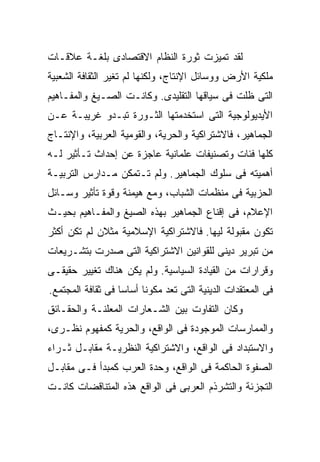 ‫ﻟﻘﺩ ﺘﻤﻴﺯﺕ ﺜﻭﺭﺓ ﺍﻟﻨﻅﺎﻡ ﺍﻻﻗﺘﺼﺎﺩﻯ ﺒﻠﻐـﺔ ﻋﻼﻗـﺎﺕ‬
‫ﻤﻠﻜﻴﺔ ﺍﻷﺭﺽ ﻭﻭﺴﺎﺌل ﺍﻹﻨﺘﺎﺝ، ﻭﻟﻜﻨﻬﺎ ﻟﻡ ﺘﻐﻴﺭ ﺍﻟﺜﻘﺎﻓﺔ ﺍﻟﺸﻌﺒﻴﺔ‬
‫ﺍﻟﺘﻰ ﻅﻠﺕ ﻓﻰ ﺴﻴﺎﻗﻬﺎ ﺍﻟﺘﻘﻠﻴﺩﻯ. ﻭﻜﺎﻨـﺕ ﺍﻟﺼـﻴﻎ ﻭﺍﻟﻤﻔـﺎﻫﻴﻡ‬
‫ﺍﻷﻴﺩﻴﻭﻟﻭﺠﻴﺔ ﺍﻟﺘﻰ ﺍﺴﺘﺨﺩﻤﺘﻬﺎ ﺍﻟﺜـﻭﺭﺓ ﺘﺒـﺩﻭ ﻏﺭﻴﺒـﺔ ﻋـﻥ‬
‫ﺍﻟﺠﻤﺎﻫﻴﺭ، ﻓﺎﻻﺸﺘﺭﺍﻜﻴﺔ ﻭﺍﻟﺤﺭﻴﺔ، ﻭﺍﻟﻘﻭﻤﻴﺔ ﺍﻟﻌﺭﺒﻴﺔ، ﻭﺍﻹﻨﺘـﺎﺝ‬
‫ﻜﻠﻬﺎ ﻓﺌﺎﺕ ﻭﺘﺼﻨﻴﻔﺎﺕ ﻋﻠﻤﺎﻨﻴﺔ ﻋﺎﺠﺯﺓ ﻋﻥ ﺇﺤﺩﺍﺙ ﺘـﺄﺜﻴﺭ ﻟـﻪ‬
‫ﺃﻫﻤﻴﺘﻪ ﻓﻰ ﺴﻠﻭﻙ ﺍﻟﺠﻤﺎﻫﻴﺭ. ﻭﻟﻡ ﺘـﺘﻤﻜﻥ ﻤـﺩﺍﺭﺱ ﺍﻟﺘﺭﺒﻴـﺔ‬
‫ﺍﻟﺤﺯﺒﻴﺔ ﻓﻰ ﻤﻨﻅﻤﺎﺕ ﺍﻟﺸﺒﺎﺏ، ﻭﻤﻊ ﻫﻴﻤﻨﺔ ﻭﻗﻭﺓ ﺘﺄﺜﻴﺭ ﻭﺴـﺎﺌل‬
‫ﺍﻹﻋﻼﻡ، ﻓﻰ ﺇﻗﻨﺎﻉ ﺍﻟﺠﻤﺎﻫﻴﺭ ﺒﻬﺫﻩ ﺍﻟﺼﻴﻎ ﻭﺍﻟﻤﻔـﺎﻫﻴﻡ ﺒﺤﻴـﺙ‬
‫ﺘﻜﻭﻥ ﻤﻘﺒﻭﻟﺔ ﻟﻴﻬﺎ. ﻓﺎﻻﺸﺘﺭﺍﻜﻴﺔ ﺍﻹﺴﻼﻤﻴﺔ ﻤﺜ ﹰﹰﻥ ﻟﻡ ﺘﻜﻥ ﺃﻜﺜﺭ‬
             ‫ﻼ‬
‫ﻤﻥ ﺘﺒﺭﻴﺭ ﺩﻴﻨﻰ ﻟﻠﻘﻭﺍﻨﻴﻥ ﺍﻻﺸﺘﺭﺍﻜﻴﺔ ﺍﻟﺘﻰ ﺼﺩﺭﺕ ﺒﺘﺸـﺭﻴﻌﺎﺕ‬
‫ﻭﻗﺭﺍﺭﺍﺕ ﻤﻥ ﺍﻟﻘﻴﺎﺩﺓ ﺍﻟﺴﻴﺎﺴﻴﺔ. ﻭﻟﻡ ﻴﻜﻥ ﻫﻨﺎﻙ ﺘﻐﻴﻴﺭ ﺤﻘﻴﻘـﻰ‬
‫ﻓﻰ ﺍﻟﻤﻌﺘﻘﺩﺍﺕ ﺍﻟﺩﻴﻨﻴﺔ ﺍﻟﺘﻰ ﺘﻌﺩ ﻤﻜﻭﻨﺎ ﺃﺴﺎﺴﺎ ﻓﻰ ﺜﻘﺎﻓﺔ ﺍﻟﻤﺠﺘﻤﻊ.‬
                  ‫ﹰ‬     ‫ﹰ‬
‫ﻭﻜﺎﻥ ﺍﻟﺘﻔﺎﻭﺕ ﺒﻴﻥ ﺍﻟﺸـﻌﺎﺭﺍﺕ ﺍﻟﻤﻌﻠﻨـﺔ ﻭﺍﻟﺤﻘـﺎﺌﻕ‬
‫ﻭﺍﻟﻤﻤﺎﺭﺴﺎﺕ ﺍﻟﻤﻭﺠﻭﺩﺓ ﻓﻰ ﺍﻟﻭﺍﻗﻊ، ﻭﺍﻟﺤﺭﻴﺔ ﻜﻤﻔﻬﻭﻡ ﻨﻅـﺭﻯ،‬
‫ﻭﺍﻻﺴﺘﺒﺩﺍﺩ ﻓﻰ ﺍﻟﻭﺍﻗﻊ، ﻭﺍﻻﺸﺘﺭﺍﻜﻴﺔ ﺍﻟﻨﻅﺭﻴـﺔ ﻤﻘﺎﺒـل ﺜـﺭﺍﺀ‬
‫ﺍﻟﺼﻔﻭﺓ ﺍﻟﺤﺎﻜﻤﺔ ﻓﻰ ﺍﻟﻭﺍﻗﻊ، ﻭﺤﺩﺓ ﺍﻟﻌﺭﺏ ﻜﻤﺒﺩﺃ ﻓـﻰ ﻤﻘﺎﺒـل‬
‫ﺍﻟﺘﺠﺯﺌﺔ ﻭﺍﻟﺘﺸﺭﺫﻡ ﺍﻟﻌﺭﺒﻰ ﻓﻰ ﺍﻟﻭﺍﻗﻊ ﻫﺫﻩ ﺍﻟﻤﺘﻨﺎﻗﻀﺎﺕ ﻜﺎﻨـﺕ‬
 