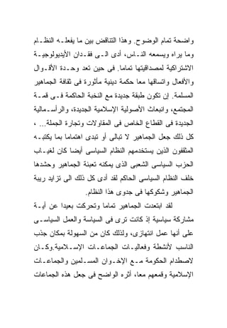 ‫ﻭﺍﻀﺤﺔ ﺘﻤﺎﻡ ﺍﻟﻭﻀﻭﺡ. ﻭﻫﺫﺍ ﺍﻟﺘﻨﺎﻗﺽ ﺒﻴﻥ ﻤﺎ ﻴﻔﻌﻠـﻪ ﺍﻟﻨﻅـﺎﻡ‬
‫ﻭﻤﺎ ﻴﺭﺍﻩ ﻭﻴﺴﻤﻌﻪ ﺍﻟﻨـﺎﺱ، ﺃﺩﻯ ﺍﻟـﻰ ﻓﻘـﺩﺍﻥ ﺍﻷﻴﺩﻴﻭﻟﻭﺠﻴـﺔ‬
‫ﺍﻻﺸﺘﺭﺍﻜﻴﺔ ﻟﻤﺼﺩﺍﻗﻴﺘﻬﺎ ﺘﻤﺎﻤﺎ. ﻓﻰ ﺤﻴﻥ ﺘﻌﺩ ﻭﺤـﺩﺓ ﺍﻷﻗـﻭﺍل‬
                          ‫ﹰ‬
‫ﻭﺍﻷﻓﻌﺎل ﻭﺍﺘﺴﺎﻗﻬﺎ ﻤﻌﺎ ﺤﻜﻤﺔ ﺩﻴﻨﻴﺔ ﻤﺄﺜﻭﺭﺓ ﻓﻰ ﺜﻘﺎﻓﺔ ﺍﻟﺠﻤﺎﻫﻴﺭ‬
                                    ‫ﹰ‬
‫ﺍﻟﻤﺴﻠﻤﺔ. ﺇﻥ ﺘﻜﻭﻥ ﻁﺒﻘﺔ ﺠﺩﻴﺩﺓ ﻤﻊ ﺍﻟﻨﺨﺒﺔ ﺍﻟﺤﺎﻜﻤﺔ ﻓـﻰ ﻗﻤـﺔ‬
‫ﺍﻟﻤﺠﺘﻤﻊ، ﻭﺍﻨﺒﻌﺎﺙ ﺍﻷﺼﻭﻟﻴﺔ ﺍﻹﺴﻼﻤﻴﺔ ﺍﻟﺠﺩﻴﺩﺓ، ﻭﺍﻟﺭﺃﺴـﻤﺎﻟﻴﺔ‬
‫ﺍﻟﺠﺩﻴﺩﺓ ﻓﻰ ﺍﻟﻘﻁﺎﻉ ﺍﻟﺨﺎﺹ ﻓﻰ ﺍﻟﻤﻘﺎﻭﻻﺕ ﻭﺘﺠﺎﺭﺓ ﺍﻟﺠﻤﻠﺔ… ،‬
‫ﻜل ﺫﻟﻙ ﺠﻌل ﺍﻟﺠﻤﺎﻫﻴﺭ ﻻ ﺘﺒﺎﻟﻰ ﺃﻭ ﺘﺒﺩﻯ ﺍﻫﺘﻤﺎﻤﺎ ﺒﻤﺎ ﻴﻜﺘﺒـﻪ‬
           ‫ﹰ‬
‫ﺍﻟﻤﺜﻘﻔﻭﻥ ﺍﻟﺫﻴﻥ ﻴﺴﺘﺨﺩﻤﻬﻡ ﺍﻟﻨﻅﺎﻡ ﺍﻟﺴﻴﺎﺴﻰ ﺃﻴﻀﺎ ﻜﺎﻥ ﻟﻐﻴـﺎﺏ‬
           ‫ﹰ‬
‫ﺍﻟﺤﺯﺏ ﺍﻟﺴﻴﺎﺴﻰ ﺍﻟﺸﻌﺒﻰ ﺍﻟﺫﻯ ﻴﻤﻜﻨﻪ ﺘﻌﺒﺌﺔ ﺍﻟﺠﻤﺎﻫﻴﺭ ﻭﺤﺸﺩﻫﺎ‬
‫ﺨﻠﻑ ﺍﻟﻨﻅﺎﻡ ﺍﻟﺴﻴﺎﺴﻰ ﺍﻟﺤﺎﻜﻡ ﻟﻘﺩ ﺃﺩﻯ ﻜل ﺫﻟﻙ ﺍﻟﻰ ﺘﺯﺍﻴﺩ ﺭﻴﺒﺔ‬
                  ‫ﺍﻟﺠﻤﺎﻫﻴﺭ ﻭﺸﻜﻭﻜﻬﺎ ﻓﻰ ﺠﺩﻭﻯ ﻫﺫﺍ ﺍﻟﻨﻅﺎﻡ.‬
‫ﻟﻘﺩ ﺍﺒﺘﻌﺩﺕ ﺍﻟﺠﻤﺎﻫﻴﺭ ﺘﻤﺎﻤﺎ ﻭﺘﺤﺭﻜﺕ ﺒﻌﻴﺩﺍ ﻋﻥ ﺃﻴـﺔ‬
        ‫ﹰ‬            ‫ﹰ‬
‫ﻤﺸﺎﺭﻜﺔ ﺴﻴﺎﺴﻴﺔ ﺇﺫ ﻜﺎﻨﺕ ﺘﺭﻯ ﻓﻰ ﺍﻟﺴﻴﺎﺴﺔ ﻭﺍﻟﻌﻤل ﺍﻟﺴﻴﺎﺴـﻰ‬
‫ﻋﻠﻰ ﺃﻨﻬﺎ ﻋﻤل ﺍﻨﺘﻬﺎﺯﻯ، ﻭﻟﺫﻟﻙ ﻜﺎﻥ ﻤﻥ ﺍﻟﺴﻬﻭﻟﺔ ﺒﻤﻜﺎﻥ ﺠﺫﺏ‬
‫ﺍﻟﻨﺎﺴﺏ ﻷﻨﺸﻁﺔ ﻭﻓﻌﺎﻟﻴـﺎﺕ ﺍﻟﺠﻤﺎﻋـﺎﺕ ﺍﻹﺴـﻼﻤﻴﺔ.ﻭﻜـﺎﻥ‬
‫ﻻﺼﻁﺩﺍﻡ ﺍﻟﺤﻜﻭﻤﺔ ﻤـﻊ ﺍﻹﺨـﻭﺍﻥ ﺍﻟﻤﺴـﻠﻤﻴﻥ ﻭﺍﻟﺠﻤﺎﻋـﺎﺕ‬
‫ﺍﻹﺴﻼﻤﻴﺔ ﻭﻗﻤﻌﻬﻡ ﻤﻌﹰ، ﺃﺜﺭﻩ ﺍﻟﻭﺍﻀﺢ ﻓﻰ ﺠﻌل ﻫﺫﻩ ﺍﻟﺠﻤﺎﻋﺎﺕ‬
                                 ‫ﺎ‬
                                 ‫ﹰ‬
 