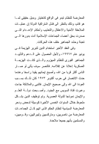 ‫ﺍﻟﻤﻌﺎﺭﻀﺔ ﻟﻠﻨﻅﺎﻡ ﺘﺒﺩﻭ ﻓﻰ ﺍﻟﻭﺍﻗﻊ ﻜﺎﺨﺘﻴﺎﺭ ﻭﺒﺩﻴل ﺤﻘﻴﻘﻰ ﻟﻤـﺎ‬
‫ﻫﻭ ﻗﺎﺌﻡ، ﻭﺫﻟﻙ ﺒﺎﻟﻨﻅﺭ ﺍﻟﻰ ﻓﺸل ﺍﺸﺘﺭﺍﻜﻴﺔ ﺍﻟﺩﻭﻟﺔ.ﺇﻥ ﻋﻤﻠﻴـﺎﺕ‬
‫ﺍﻟﻤﻼﺤﻘﺔ ﺍﻷﻤﻨﻴﺔ ﻭﺍﻻﻋﺘﻘﺎل ﻭﺍﻟﺘﻌﺫﻴﺏ ﻭﺃﺤﻜﺎﻡ ﺍﻹﻋـﺩﺍﻡ ﺍﻟﺘـﻰ‬
‫ﺼﺩﺭﺕ ﺒﺤﻕ ﺃﻋﻀﺎﺀ ﺍﻟﺠﻤﺎﻋﺎﺕ ﺍﻹﺴﻼﻤﻴﺔ ﺃﺩﺕ ﺒﺩﻭﺭﻫﺎ ﺍﻟـﻰ‬
                 ‫ﺘﻌﺒﺌﺔ ﻭﺤﺸﺩ ﺍﻟﺠﻤﺎﻫﻴﺭ ﺨﻠﻑ ﻫﺫﻩ ﺍﻟﺤﺭﻜﺎﺕ.‬
‫ﻭﻓﻰ ﺍﻟﻌﻘﺩ ﺍﻷﺨﻴﺭ ﺍﺴﺘﺨﺩﺍﻡ ﺍﻟﺩﻴﻥ ﻟﺘﺒﺭﻴﺭ ﺍﻟﻬﺯﻴﻤﺔ ﻓـﻰ‬
‫ﻴﻭﻨﻴﻭ ﻋﺎﻡ ٧٦٩٩١، ﻭﻷﺠل ﺍﻟﺤﺼﻭل ﻋﻠﻰ ﺍﻟـﺩﻋﻡ ﻭﺍﻟﺘﺄﻴﻴـﺩ‬
‫ﺍﻟﺠﻤﺎﻫﻴﺭ ﺍﻟﻔﻭﺭﻯ ﻟﻠﻨﻅﺎﻡ ﺍﻟﻤﻬﺯﻭﻡ ﻭﺍﻟـﺫﻯ ﻜﺎﻨـﺕ ﺍﻟﻬﺯﻴﻤـﺔ‬
‫ﺍﻟﻌﺴﻜﺭﻴﺔ ﺇﻋﻼﻨﺎ ﻋﻥ ﺇﻓﻼﺍﺴﻪ. ﻓﺎﻟﻨﺼﺭ ﺴﻭﻑ ﻴﺄﺘﻰ ﻟﻭ ﺼـﺎﺭ‬
                                   ‫ﹰ‬
‫ﺍﻟﻨﺎﺱ ﺃﻜﺜﺭ ﻗﺭﺒﺎ ﻤﻥ ﺍﷲ، ﻭﺃﺼﺒﺢ ﺇﻴﻤﺎﻨﻬﻡ ﻴﻘﻴﻨﺎ ﺭﺍﺴﺨﺎ ﻭﻋﻨﺩﻤﺎ‬
       ‫ﹰ‬     ‫ﹰ‬                          ‫ﹰ‬
‫ﺤﺩﺙ ﺍﻻﻨﺘﺼﺎﺭ ﻓﻰ ﺤﺭﺏ ﺃﻜﺘﻭﺒﺭ ٣٧٩١ ﻜﺎﻥ ﺫﻟـﻙ ﺒﺴـﺒﺏ‬
‫ﺍﻟﻌﻭﺩﺓ ﺍﻟﻰ ﺍﷲ ﻭﺇﻟﻰ ﺼﺤﻴﺢ ﺍﻹﻴﻤﺎﻥ. ﻓﺎﻟﻨﺒﻰ ﻭﺍﻟﻤﻼﺌﻜﺔ ﺠﺎﺀﺕ‬
‫ﻭﻋﺒﺭﺕ ﻗﻨﺎﺓ ﺍﻟﺴﻭﻴﺱ ﻤﻊ ﺍﻟﺠﻨﻭﺩ. ﻭﺃﺼـﺒﺤﺕ ﺩﻭﻟـﺔ ﺍﻟﻌﻠـﻡ‬
‫ﻭﺍﻹﻴﻤﺎﻥ ﻨﻤﻭﺫﺠﺎ ﻟﻠﺩﻭﻟﺔ ﺍﻟﻌﺼﺭﻴﺔ. ﻭﺘﻡ ﺘﻭﻅﻴﻑ ﺍﻟﺩﻴﻥ ﺒﺸـﻜل‬
                                      ‫ﹰ‬
‫ﻤﻠﺤﻭﻅ ﺨﻼل ﺍﻟﺴﻨﻭﺍﺕ ﺍﻟﺨﻤﺱ ﺍﻷﺨﻴﺭﺓ ﻜﻭﺴﻴﻠﺔ ﻟﺩﺤﺽ ﻭﺩﺤﺭ‬
‫ﺍﻟﻤﻌﺎﺭﻀﺔ ﺍﻟﺴﻴﺎﺴﻴﺔ ﻟﻨﻅﺎﻡ ﺍﻟﺤﻜﻡ ﺍﻟﺫﻯ ﺍﺘﻬﻡ ﻜـل ﺍﻟﺠﻤﺎﻋـﺎﺕ‬
‫ﺍﻟﻤﻌﺎﺭﻀﺔ ﻤﻥ ﻨﺎﺼﺭﻴﻴﻥ، ﻭﻤﺎﺭﻜﺴﻴﻴﻥ ﻭﻟﻴﺒﺭﺍﻟﻴﻴﻥ، ﻭﻗـﻭﻤﻴﻴﻥ،‬
                           ‫ﻭﺍﻟﻤﺴﻠﻤﻴﻥ ﺒﺄﻨﻬﻡ ﺠﻤﻴﻌﺎ ﻤﻼﺤﺩﺓ.‬
                                  ‫ﹰ‬
 