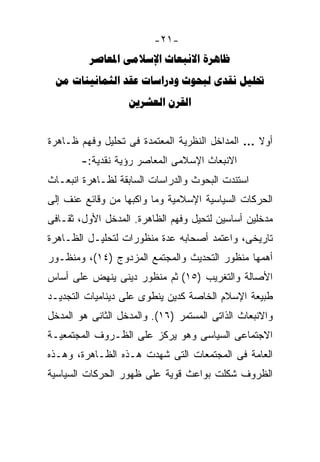 ‫-١٢-‬
          ‫‪   ‬‬
 ‫‪      ‬‬
                   ‫‪ ‬‬


‫ﺃﻭﻻ … ﺍﻟﻤﺩﺍﺨل ﺍﻟﻨﻅﺭﻴﺔ ﺍﻟﻤﻌﺘﻤﺩﺓ ﻓﻰ ﺘﺤﻠﻴل ﻭﻓﻬﻡ ﻅـﺎﻫﺭﺓ‬
                                                ‫ﹰ‬
        ‫ﺍﻻﻨﺒﻌﺎﺙ ﺍﻹﺴﻼﻤﻰ ﺍﻟﻤﻌﺎﺼﺭ ﺭﺅﻴﺔ ﻨﻘﺩﻴﺔ:-‬
‫ﺍﺴﺘﻨﺩﺕ ﺍﻟﺒﺤﻭﺙ ﻭﺍﻟﺩﺭﺍﺴﺎﺕ ﺍﻟﺴﺎﺒﻘﺔ ﻟﻅـﺎﻫﺭﺓ ﺍﻨﺒﻌـﺎﺙ‬
‫ﺍﻟﺤﺭﻜﺎﺕ ﺍﻟﺴﻴﺎﺴﻴﺔ ﺍﻹﺴﻼﻤﻴﺔ ﻭﻤﺎ ﻭﺍﻜﺒﻬﺎ ﻤﻥ ﻭﻗﺎﺌﻊ ﻋﻨﻑ ﺇﻟﻰ‬
‫ﻤﺩﺨﻠﻴﻥ ﺃﺴﺎﺴﻴﻥ ﻟﺘﺤﻴل ﻭﻓﻬﻡ ﺍﻟﻅﺎﻫﺭﺓ. ﺍﻟﻤﺩﺨل ﺍﻷﻭل، ﺜﻘـﺎﻓﻰ‬
‫ﺘﺎﺭﻴﺨﻰ، ﻭﺍﻋﺘﻤﺩ ﺃﺼﺤﺎﺒﻪ ﻋﺩﺓ ﻤﻨﻅﻭﺭﺍﺕ ﻟﺘﺤﻠﻴـل ﺍﻟﻅـﺎﻫﺭﺓ‬
‫ﺃﻫﻤﻬﺎ ﻤﻨﻅﻭﺭ ﺍﻟﺘﺤﺩﻴﺙ ﻭﺍﻟﻤﺠﺘﻤﻊ ﺍﻟﻤﺯﺩﻭﺝ )٤١(، ﻭﻤﻨﻅـﻭﺭ‬
‫ﺍﻷﺼﺎﻟﺔ ﻭﺍﻟﺘﻐﺭﻴﺏ )٥١( ﺜﻡ ﻤﻨﻅﻭﺭ ﺩﻴﻨﻰ ﻴﻨﻬﺽ ﻋﻠﻰ ﺃﺴﺎﺱ‬
‫ﻁﺒﻴﻌﺔ ﺍﻹﺴﻼﻡ ﺍﻟﺨﺎﺼﺔ ﻜﺩﻴﻥ ﻴﻨﻁﻭﻯ ﻋﻠﻰ ﺩﻴﻨﺎﻤﻴﺎﺕ ﺍﻟﺘﺠﺩﻴـﺩ‬
‫ﻭﺍﻻﻨﺒﻌﺎﺙ ﺍﻟﺫﺍﺘﻰ ﺍﻟﻤﺴﺘﻤﺭ )٦١(. ﻭﺍﻟﻤﺩﺨل ﺍﻟﺜﺎﻨﻰ ﻫﻭ ﺍﻟﻤﺩﺨل‬
‫ﺍﻻﺠﺘﻤﺎﻋﻰ ﺍﻟﺴﻴﺎﺴﻰ ﻭﻫﻭ ﻴﺭﻜﺯ ﻋﻠﻰ ﺍﻟﻅـﺭﻭﻑ ﺍﻟﻤﺠﺘﻤﻌﻴـﺔ‬
‫ﺍﻟﻌﺎﻤﺔ ﻓﻰ ﺍﻟﻤﺠﺘﻤﻌﺎﺕ ﺍﻟﺘﻰ ﺸﻬﺩﺕ ﻫـﺫﻩ ﺍﻟﻅـﺎﻫﺭﺓ، ﻭﻫـﺫﻩ‬
‫ﺍﻟﻅﺭﻭﻑ ﺸﻜﻠﺕ ﺒﻭﺍﻋﺙ ﻗﻭﻴﺔ ﻋﻠﻰ ﻅﻬﻭﺭ ﺍﻟﺤﺭﻜﺎﺕ ﺍﻟﺴﻴﺎﺴﻴﺔ‬
 