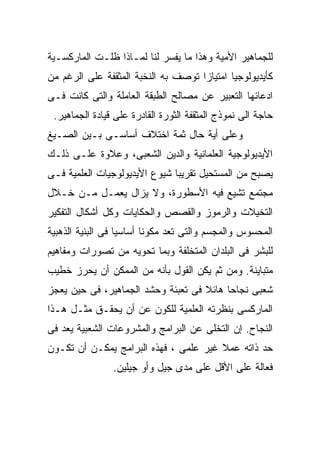 ‫ﻟﻠﺠﻤﺎﻫﻴﺭ ﺍﻷﻤﻴﺔ ﻭﻫﺫﺍ ﻤﺎ ﻴﻔﺴﺭ ﻟﻨﺎ ﻟﻤـﺎﺫﺍ ﻅﻠـﺕ ﺍﻟﻤﺎﺭﻜﺴـﻴﺔ‬
‫ﻜﺄﻴﺩﻴﻭﻟﻭﺠﻴﺎ ﺍﻤﺘﻴﺎﺯﺍ ﺘﻭﺼﻑ ﺒﻪ ﺍﻟﻨﺨﺒﺔ ﺍﻟﻤﺜﻘﻔﺔ ﻋﻠﻰ ﺍﻟﺭﻏﻡ ﻤﻥ‬
                                    ‫ﹰ‬
‫ﺍﺩﻋﺎﺌﻬﺎ ﺍﻟﺘﻌﺒﻴﺭ ﻋﻥ ﻤﺼﺎﻟﺢ ﺍﻟﻁﺒﻘﺔ ﺍﻟﻌﺎﻤﻠﺔ ﻭﺍﻟﺘﻰ ﻜﺎﻨﺕ ﻓـﻰ‬
 ‫ﺤﺎﺠﺔ ﺍﻟﻰ ﻨﻤﻭﺫﺝ ﺍﻟﻤﺜﻘﻔﺔ ﺍﻟﺜﻭﺭﺓ ﺍﻟﻘﺎﺩﺭﺓ ﻋﻠﻰ ﻗﻴﺎﺩﺓ ﺍﻟﺠﻤﺎﻫﻴﺭ.‬
‫ﻭﻋﻠﻰ ﺃﻴﺔ ﺤﺎل ﺜﻤﺔ ﺍﺨﺘﻼﻑ ﺃﺴﺎﺴـﻰ ﺒـﻴﻥ ﺍﻟﺼـﻴﻎ‬
‫ﺍﻷﻴﺩﻴﻭﻟﻭﺠﻴﺔ ﺍﻟﻌﻠﻤﺎﻨﻴﺔ ﻭﺍﻟﺩﻴﻥ ﺍﻟﺸﻌﺒﻰ، ﻭﻋﻼﻭﺓ ﻋﻠـﻰ ﺫﻟـﻙ‬
‫ﻴﺼﺒﺢ ﻤﻥ ﺍﻟﻤﺴﺘﺤﻴل ﺘﻘﺭﻴﺒﺎ ﺸﻴﻭﻉ ﺍﻷﻴﺩﻴﻭﻟﻭﺠﻴﺎﺕ ﺍﻟﻌﻠﻤﻴﺔ ﻓـﻰ‬
                              ‫ﹰ‬
‫ﻤﺠﺘﻤﻊ ﺘﺸﻴﻊ ﻓﻴﻪ ﺍﻷﺴﻁﻭﺭﺓ، ﻭﻻ ﻴﺯﺍل ﻴﻌﻤـل ﻤـﻥ ﺨـﻼل‬
‫ﺍﻟﺘﺨﻴﻼﺕ ﻭﺍﻟﺭﻤﻭﺯ ﻭﺍﻟﻘﺼﺹ ﻭﺍﻟﺤﻜﺎﻴﺎﺕ ﻭﻜل ﺃﺸﻜﺎل ﺍﻟﺘﻔﻜﻴﺭ‬
‫ﺍﻟﻤﺤﺴﻭﺱ ﻭﺍﻟﻤﺠﺴﻡ ﻭﺍﻟﺘﻰ ﺘﻌﺩ ﻤﻜﻭﻨﺎ ﺃﺴﺎﺴﻴﺎ ﻓﻰ ﺍﻟﺒﻨﻴﺔ ﺍﻟﺫﻫﺒﻴﺔ‬
                  ‫ﹰ‬      ‫ﹰ‬
‫ﻟﻠﺒﺸﺭ ﻓﻰ ﺍﻟﺒﻠﺩﺍﻥ ﺍﻟﻤﺘﺨﻠﻔﺔ ﻭﺒﻤﺎ ﺘﺤﻭﻴﻪ ﻤﻥ ﺘﺼﻭﺭﺍﺕ ﻭﻤﻔﺎﻫﻴﻡ‬
‫ﻤﺘﺒﺎﻴﻨﺔ. ﻭﻤﻥ ﺜﻡ ﻴﻜﻥ ﺍﻟﻘﻭل ﺒﺄﻨﻪ ﻤﻥ ﺍﻟﻤﻤﻜﻥ ﺃﻥ ﻴﺤﺭﺯ ﺨﻁﻴﺏ‬
‫ﺸﻌﺒﻰ ﻨﺠﺎﺤﺎ ﻫﺎﺌﻼ ﻓﻰ ﺘﻌﺒﺌﺔ ﻭﺤﺸﺩ ﺍﻟﺠﻤﺎﻫﻴﺭ، ﻓﻰ ﺤﻴﻥ ﻴﻌﺠﺯ‬
                                    ‫ﹰ‬    ‫ﹰ‬
‫ﺍﻟﻤﺎﺭﻜﺴﻰ ﺒﻨﻅﺭﺘﻪ ﺍﻟﻌﻠﻤﻴﺔ ﻟﻠﻜﻭﻥ ﻋﻥ ﺃﻥ ﻴﺤﻘـﻕ ﻤﺜـل ﻫـﺫﺍ‬
‫ﺍﻟﻨﺠﺎﺡ. ﺇﻥ ﺍﻟﺘﺨﻠﻰ ﻋﻥ ﺍﻟﺒﺭﺍﻤﺞ ﻭﺍﻟﻤﺸﺭﻭﻋﺎﺕ ﺍﻟﺸﻌﺒﻴﺔ ﻴﻌﺩ ﻓﻰ‬
‫ﺤﺩ ﺫﺍﺘﻪ ﻋﻤﻼ ﻏﻴﺭ ﻋﻠﻤﻰ ، ﻓﻬﺫﻩ ﺍﻟﺒﺭﺍﻤﺞ ﻴﻤﻜـﻥ ﺃﻥ ﺘﻜـﻭﻥ‬
                                       ‫ﹰ‬
                ‫ﻓﻌﺎﻟﺔ ﻋﻠﻰ ﺍﻷﻗل ﻋﻠﻰ ﻤﺩﻯ ﺠﻴل ﻭﺃﻭ ﺠﻴﻠﻴﻥ.‬
 