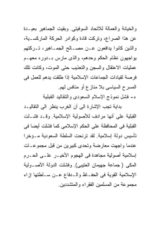 ‫ﻭﺍﻟﺨﻴﺎﻨﺔ ﻭﺍﻟﻌﻤﺎﻟﺔ ﻟﻼﺘﺤﺎﺩ ﺍﻟﺴﻭﻓﻴﺘﻰ. ﻭﺒﻘﻴﺕ ﺍﻟﺠﻤﺎﻫﻴﺭ ﺒﻌﻴـﺩﺓ‬
‫ﻋﻥ ﻫﺫﺍ ﺍﻟﺼﺭﺍﻉ، ﻭﺘﺭﻜﺕ ﻗﺎﺩﺓ ﻭﻜﻭﺍﺩﺭ ﺍﻟﺤﺭﻜﺔ ﺍﻟﻤﺎﺭﻜﺴـﻴﺔ،‬
‫ﻭﺍﻟﺫﻴﻥ ﻜﺎﻨﻭﺍ ﻴﺩﺍﻓﻌﻭﻥ ﻋـﻥ ﻤﺼـﺎﻟﺢ ﺍﻟﺠﻤـﺎﻫﻴﺭ، ﺘـﺭﻜﺘﻬﻡ‬
‫ﻴﻭﺍﺠﻬﻭﻥ ﻨﻅﺎﻡ ﺍﻟﺤﻜﻡ ﻭﺤﺩﻫﻡ، ﻭﺍﻟﺫﻯ ﻤﺎﺭﺱ ﺒـﺩﻭﺭﻩ ﻤﻌﻬـﻡ‬
‫ﻋﻤﻠﻴﺎﺕ ﺍﻻﻋﺘﻘﺎل ﻭﺍﻟﺴﺠﻥ ﻭﺍﻟﺘﻌﺫﻴﺏ ﺤﺘﻰ ﺍﻟﻤﻭﺕ، ﻭﻜﺎﻨﺕ ﺘﻠﻙ‬
‫ﻓﺭﺼﺔ ﻟﻘﻴﺎﺩﺍﺕ ﺍﻟﺠﻤﺎﻋﺎﺕ ﺍﻹﺴﻼﻤﻴﺔ ﺇﺫﺍ ﻁﻠﻘﺕ ﻴﺩﻫﻡ ﻟﻠﻌﻤل ﻓﻰ‬
                ‫ﺍﻟﻤﺴﺭﺡ ﺍﻟﺴﻴﺎﺴﻰ ﺒﻼ ﻤﻨﺎﺯﻉ ﺃﻭ ﻤﻨﺎﻓﺱ ﻟﻬﻡ.‬
         ‫ﺀ- ﻓﺸل ﻨﻤﻭﺫﺝ ﺍﻹﺴﻼﻡ ﺍﻟﺴﻌﻭﺩﻯ ﻭﺍﻟﺘﻘﺎﻟﻴﺩ ﺍﻟﻘﺒﻠﻴﺔ‬
‫ﺒﺩﺍﻴﺔ ﺘﺠﺏ ﺍﻹﺸﺎﺭﺓ ﺍﻟﻰ ﺃﻥ ﺍﻟﻐﺭﺏ ﻴﻨﻅﺭ ﺍﻟﻰ ﺍﻟﺘﻘﺎﻟﻴـﺩ‬
‫ﺍﻟﻘﺒﻠﻴﺔ ﻋﻠﻰ ﺃﻨﻬﺎ ﻤﺭﺍﺩﻑ ﻟﻸﺼﻭﻟﻴﺔ ﺍﻹﺴﻼﻤﻴﺔ. ﻭﻗـﺩ ﻓﺸـﻠﺕ‬
‫ﺍﻟﻘﺒﻠﻴﺔ ﻓﻰ ﺍﻟﻤﺤﺎﻓﻅﺔ ﻋﻠﻰ ﺍﻟﺤﻜﻡ ﺍﻹﺴﻼﻤﻰ ﻜﻤﺎ ﻓﺸﻠﺕ ﺃﻴﻀﺎ ﻓﻰ‬
   ‫ﹰ‬
‫ﺘﺄﺴﻴﺱ ﺩﻭﻟﺔ ﺇﺴﻼﻤﻴﺔ. ﻟﻘﺩ ﺘﺭﻨﺤﺕ ﺍﻟﺴﻠﻁﺔ ﺍﻟﺴﻌﻭﺩﻴﺔ ﻤـﺅﺨﺭﺍ‬
‫ﹰ‬
‫ﻋﻨﺩﻤﺎ ﻭﺍﺠﻬﺕ ﻤﻌﺎﺭﻀﺔ ﻭﺘﺤﺩﻯ ﻜﺒﻴﺭﻴﻥ ﻤﻥ ﻗﺒل ﻤﺠﻤﻭﻋـﺎﺕ‬
‫ﺇﺴﻼﻤﻴﺔ ﺃﺼﻭﻟﻴﺔ ﻤﺠﺎﻫﺩﺓ ﻓﻰ ﺍﻟﻬﺠﻭﻡ ﺍﻷﺨﻴـﺭ ﻋﻠـﻰ ﺍﻟﺤـﺭﻡ‬
‫ﺍﻟﻤﻜﻰ ) ﺠﻤﺎﻋﺔ ﺠﻬﻴﻤﺎﻥ ﺍﻟﻌﺘﻴﺒﻰ(. ﻭﻓﺸﻠﺕ ﺍﻟﺩﻭﻟﺔ ﺍﻷﺼـﻭﻟﻴﺔ‬
‫ﺍ ٍﺴﻼﻤﻴﺔ ﺍﻟﻘﻭﻴﺔ ﻓﻰ ﺍﻟﺤﻔـﺎﻅ ﻭﺍﻟـﺩﻓﺎﻉ ﻋـﻥ ﺴـﻠﻁﺘﻬﺎ ﺇﺯﺍﺀ‬
                                                 ‫ﻹ‬
                                                 ‫ٍ‬
                 ‫ﻤﺠﻤﻭﻋﺔ ﻤﻥ ﺍﻟﻤﺴﻠﻤﻴﻥ ﺍﻟﻔﻘﺭﺍﺀ ﻭﺍﻟﻤﺘﺸﺩﺩﻴﻥ.‬
 