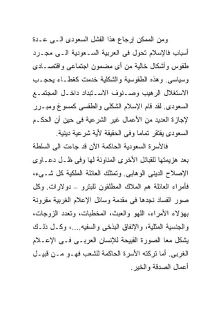 ‫ﻭﻤﻥ ﺍﻟﻤﻤﻜﻥ ﺇﺭﺠﺎﻉ ﻫﺫﺍ ﺍﻟﻔﺸل ﺍﻟﺴﻌﻭﺩﻯ ﺍﻟـﻰ ﻋـﺩﺓ‬
‫ﺃﺴﺒﺎﺏ ﻓﺎﻹﺴﻼﻡ ﺘﺤﻭل ﻓﻰ ﺍﻟﻌﺭﺒﻴﺔ ﺍﻟﺴـﻌﻭﺩﻴﺔ ﺍﻟـﻰ ﻤﺠـﺭﺩ‬
‫ﻁﻘﻭﺱ ﻭﺃﺸﻜﺎل ﺨﺎﻟﻴﺔ ﻤﻥ ﺃﻯ ﻤﻀﻤﻭﻥ ﺍﺠﺘﻤﺎﻋﻰ ﻭﺍﻗﺘﺼـﺎﺩﻯ‬
‫ﻭﺴﻴﺎﺴﻰ. ﻭﻫﺫﻩ ﺍﻟﻁﻘﻭﺴﻴﺔ ﻭﺍﻟﺸﻜﻠﻴﺔ ﺨﺩﻤﺕ ﻜﻐﻁـﺎﺀ ﻴﺤﺠـﺏ‬
‫ﺍﻻﺴﺘﻐﻼل ﺍﻟﺭﻫﻴﺏ ﻭﺼـﻨﻭﻑ ﺍﻻﺴـﺘﺒﺩﺍﺩ ﺩﺍﺨـل ﺍﻟﻤﺠﺘﻤـﻊ‬
‫ﺍﻟﺴﻌﻭﺩﻯ. ﻟﻘﺩ ﻗﺎﻡ ﺍﻹﺴﻼﻡ ﺍﻟﺸﻜﻠﻰ ﻭﺍﻟﻁﻘﺴﻰ ﻜﻤﺴﻭﻍ ﻭﻤﺒـﺭﺭ‬
‫ﻹﺠﺎﺯﺓ ﺍﻟﻌﺩﻴﺩ ﻤﻥ ﺍﻷﻋﻤﺎل ﻏﻴﺭ ﺍﻟﺸﺭﻋﻴﺔ ﻓﻰ ﺤﻴﻥ ﺃﻥ ﺍﻟﺤﻜـﻡ‬
       ‫ﺍﻟﺴﻌﻭﺩﻯ ﻴﻔﺘﻘﺭ ﺘﻤﺎﻤﺎ ﻭﻓﻰ ﺍﻟﺤﻘﻴﻘﺔ ﻷﻴﺔ ﺸﺭﻋﻴﺔ ﺩﻴﻨﻴﺔ.‬
                                    ‫ﹰ‬
‫ﻓﺎﻷﺴﺭﺓ ﺍﻟﺴﻌﻭﺩﻴﺔ ﺍﻟﺤﺎﻜﻤﺔ ﺍﻵﻥ ﻗﺩ ﺠﺎﺀﺕ ﺍﻟﻰ ﺍﻟﺴﻠﻁﺔ‬
‫ﺒﻌﺩ ﻫﺯﻴﻤﺘﻬﺎ ﻟﻠﻘﺒﺎﺌل ﺍﻷﺨﺭﻯ ﺍﻟﻤﻨﺎﻭﺌﺔ ﻟﻬﺎ ﻭﻓﻰ ﻅـل ﺩﻋـﺎﻭﻯ‬
‫ﺍﻹﺼﻼﺡ ﺍﻟﺩﻴﻨﻰ ﺍﻟﻭﻫﺎﺒﻰ. ﻭﺘﻤﺘﻠﻙ ﺍﻟﻌﺎﺌﻠﺔ ﺍﻟﻤﻠﻜﻴﺔ ﻜل ﺸـﻰﺀ،‬
‫ﻓﺄﻤﺭﺍﺀ ﺍﻟﻌﺎﺌﻠﺔ ﻫﻡ ﺍﻟﻤﻼﻙ ﺍﻟﻤﻁﻠﻘﻭﻥ ﻟﻠﺒﺘﺭﻭ – ﺩﻭﻻﺭﺍﺕ. ﻭﻜل‬
‫ﺼﻭﺭ ﺍﻟﻔﺴﺎﺩ ﻨﺠﺩﻫﺎ ﻓﻰ ﻤﻘﺩﻤﺔ ﻭﺴﺎﺌل ﺍﻹﻋﻼﻡ ﺍﻟﻐﺭﺒﻴﺔ ﻤﻘﺭﻭﻨﺔ‬
‫ﺒﻬﺅﻻﺀ ﺍﻷﻤﺭﺍﺀ، ﺍﻟﻠﻬﻭ ﻭﺍﻟﻌﺒﺙ، ﺍﻟﻤﺨﻁﺒﺎﺕ، ﻭﺘﻌﺩﺩ ﺍﻟﺯﻭﺠﺎﺕ،‬
‫ﻭﺍﻟﺠﻨﺴﻴﺔ ﺍﻟﻤﺜﻠﻴﺔ، ﻭﺍﻹﻨﻔﺎﻕ ﺍﻟﺒﺫﺨﻰ ﻭﺍﻟﺴﻔﻴﻪ….، ﻭﻜـل ﺫﻟـﻙ‬
‫ﻴﺸﻜل ﻤﻌﺎ ﺍﻟﺼﻭﺭﺓ ﺍﻟﻘﺒﻴﺤﺔ ﻟﻺﻨﺴﺎﻥ ﺍﻟﻌﺭﺒـﻰ ﻓـﻰ ﺍﻹﻋـﻼﻡ‬
                                         ‫ﹰ‬
‫ﺍﻟﻐﺭﺒﻰ. ﺃﻤﺎ ﺘﺭﻜﺘﻪ ﺍﻷﺴﺭﺓ ﺍﻟﺤﺎﻜﻤﺔ ﻟﻠﺸﻌﺏ ﻓﻬـﻭ ﻤـﻥ ﻗﺒﻴـل‬
                                  ‫ﺃﻋﻤﺎل ﺍﻟﺼﺩﻗﺔ ﻭﺍﻟﺨﻴﺭ.‬
 