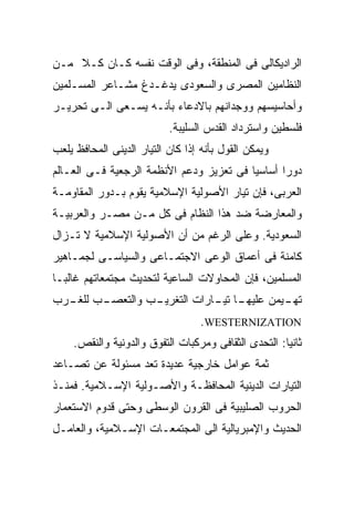 ‫ﺍﻟﺭﺍﺩﻴﻜﺎﻟﻰ ﻓﻰ ﺍﻟﻤﻨﻁﻘﺔ، ﻭﻓﻰ ﺍﻟﻭﻗﺕ ﻨﻔﺴﻪ ﻜـﺎﻥ ﻜـﻼ ﻤـﻥ‬
    ‫ﹰ‬
‫ﺍﻟﻨﻅﺎﻤﻴﻥ ﺍﻟﻤﺼﺭﻯ ﻭﺍﻟﺴﻌﻭﺩﻯ ﻴﺩﻏـﺩﻍ ﻤﺸـﺎﻋﺭ ﺍﻟﻤﺴـﻠﻤﻴﻥ‬
‫ﻭﺃﺤﺎﺴﻴﺴﻬﻡ ﻭﻭﺠﺩﺍﻨﻬﻡ ﺒﺎﻻﺩﻋﺎﺀ ﺒﺄﻨـﻪ ﻴﺴـﻌﻰ ﺍﻟـﻰ ﺘﺤﺭﻴـﺭ‬
                           ‫ﻓﻠﺴﻁﻴﻥ ﻭﺍﺴﺘﺭﺩﺍﺩ ﺍﻟﻘﺩﺱ ﺍﻟﺴﻠﻴﺒﺔ.‬
‫ﻭﻴﻤﻜﻥ ﺍﻟﻘﻭل ﺒﺄﻨﻪ ﺇﺫﺍ ﻜﺎﻥ ﺍﻟﺘﻴﺎﺭ ﺍﻟﺩﻴﻨﻰ ﺍﻟﻤﺤﺎﻓﻅ ﻴﻠﻌﺏ‬
‫ﺩﻭﺭﹰ ﺃﺴﺎﺴﻴﹰ ﻓﻰ ﺘﻌﺯﻴﺯ ﻭﺩﻋﻡ ﺍﻷﻨﻅﻤﺔ ﺍﻟﺭﺠﻌﻴﺔ ﻓـﻰ ﺍﻟﻌـﺎﻟﻡ‬
                                         ‫ﺎ‬      ‫ﺍ‬
‫ﺍﻟﻌﺭﺒﻰ، ﻓﺈﻥ ﺘﻴﺎﺭ ﺍﻷﺼﻭﻟﻴﺔ ﺍﻹﺴﻼﻤﻴﺔ ﻴﻘﻭﻡ ﺒـﺩﻭﺭ ﺍﻟﻤﻘﺎﻭﻤـﺔ‬
‫ﻭﺍﻟﻤﻌﺎﺭﻀﺔ ﻀﺩ ﻫﺫﺍ ﺍﻟﻨﻅﺎﻡ ﻓﻰ ﻜل ﻤـﻥ ﻤﺼـﺭ ﻭﺍﻟﻌﺭﺒﻴـﺔ‬
‫ﺍﻟﺴﻌﻭﺩﻴﺔ. ﻭﻋﻠﻰ ﺍﻟﺭﻏﻡ ﻤﻥ ﺃﻥ ﺍﻷﺼﻭﻟﻴﺔ ﺍﻹﺴﻼﻤﻴﺔ ﻻ ﺘـﺯﺍل‬
‫ﻜﺎﻤﻨﺔ ﻓﻰ ﺃﻋﻤﺎﻕ ﺍﻟﻭﻋﻰ ﺍﻻﺠﺘﻤـﺎﻋﻰ ﻭﺍﻟﺴﻴﺎﺴـﻰ ﻟﺠﻤـﺎﻫﻴﺭ‬
‫ﺍﻟﻤﺴﻠﻤﻴﻥ، ﻓﺈﻥ ﺍﻟﻤﺤﺎﻭﻻﺕ ﺍﻟﺴﺎﻋﻴﺔ ﻟﺘﺤﺩﻴﺙ ﻤﺠﺘﻤﻌﺎﺘﻬﻡ ﻏﺎﻟﺒـﺎ‬
‫ﹰ‬
‫ـﺏ ـﺭﺏ‬          ‫ـﺎ ـﺎﺭﺍﺕ ﺍﻟﺘﻐﺭﻴـ‬
  ‫ـﺏ ﻭﺍﻟﺘﻌﺼـ ﻟﻠﻐـ‬           ‫ـﻴﻤﻥ ﻋﻠﻴﻬـ ﺘﻴـ‬
                                         ‫ﺘﻬـ‬
                                  ‫‪.WESTERNIZATION‬‬
    ‫ﺜﺎﻨﻴﺎ: ﺍﻟﺘﺤﺩﻯ ﺍﻟﺜﻘﺎﻓﻰ ﻭﻤﺭﻜﺒﺎﺕ ﺍﻟﺘﻔﻭﻕ ﻭﺍﻟﺩﻭﻨﻴﺔ ﻭﺍﻟﻨﻘﺹ.‬
                                                    ‫ﹰ‬
‫ﺜﻤﺔ ﻋﻭﺍﻤل ﺨﺎﺭﺠﻴﺔ ﻋﺩﻴﺩﺓ ﺘﻌﺩ ﻤﺴﺌﻭﻟﺔ ﻋﻥ ﺘﺼـﺎﻋﺩ‬
‫ﺍﻟﺘﻴﺎﺭﺍﺕ ﺍﻟﺩﻴﻨﻴﺔ ﺍﻟﻤﺤﺎﻓﻅـﺔ ﻭﺍﻷﺼـﻭﻟﻴﺔ ﺍﻹﺴـﻼﻤﻴﺔ. ﻓﻤﻨـﺫ‬
‫ﺍﻟﺤﺭﻭﺏ ﺍﻟﺼﻠﻴﺒﻴﺔ ﻓﻰ ﺍﻟﻘﺭﻭﻥ ﺍﻟﻭﺴﻁﻰ ﻭﺤﺘﻰ ﻗﺩﻭﻡ ﺍﻻﺴﺘﻌﻤﺎﺭ‬
‫ﺍﻟﺤﺩﻴﺙ ﻭﺍﻹﻤﺒﺭﻴﺎﻟﻴﺔ ﺍﻟﻰ ﺍﻟﻤﺠﺘﻤﻌـﺎﺕ ﺍﻹﺴـﻼﻤﻴﺔ، ﻭﺍﻟﻌﺎﻤـل‬
 