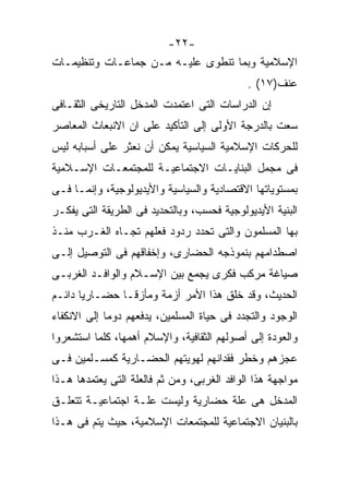 ‫-٢٢-‬
‫ﺍﻹﺴﻼﻤﻴﺔ ﻭﺒﻤﺎ ﺘﻨﻁﻭﻯ ﻋﻠﻴـﻪ ﻤـﻥ ﺠﻤﺎﻋـﺎﺕ ﻭﺘﻨﻅﻴﻤـﺎﺕ‬
                                             ‫ﻋﻨﻑ)٧١( .‬
‫ﺇﻥ ﺍﻟﺩﺭﺍﺴﺎﺕ ﺍﻟﺘﻰ ﺍﻋﺘﻤﺩﺕ ﺍﻟﻤﺩﺨل ﺍﻟﺘﺎﺭﻴﺨﻰ ﺍﻟﺜﻘـﺎﻓﻰ‬
‫ﺴﻌﺕ ﺒﺎﻟﺩﺭﺠﺔ ﺍﻷﻭﻟﻰ ﺇﻟﻰ ﺍﻟﺘﺄﻜﻴﺩ ﻋﻠﻰ ﺍﻥ ﺍﻻﻨﺒﻌﺎﺙ ﺍﻟﻤﻌﺎﺼﺭ‬
‫ﻟﻠﺤﺭﻜﺎﺕ ﺍﻹﺴﻼﻤﻴﺔ ﺍﻟﺴﻴﺎﺴﻴﺔ ﻴﻤﻜﻥ ﺃﻥ ﻨﻌﺜﺭ ﻋﻠﻰ ﺃﺴﺒﺎﺒﻪ ﻟﻴﺱ‬
‫ﻓﻰ ﻤﺠﻤل ﺍﻟﺒﻨﺎﻴـﺎﺕ ﺍﻻﺠﺘﻤﺎﻋﻴـﺔ ﻟﻠﻤﺠﺘﻤﻌـﺎﺕ ﺍﻹﺴـﻼﻤﻴﺔ‬
‫ﺒﻤﺴﺘﻭﻴﺎﺘﻬﺎ ﺍﻻﻗﺘﺼﺎﺩﻴﺔ ﻭﺍﻟﺴﻴﺎﺴﻴﺔ ﻭﺍﻷﻴﺩﻴﻭﻟﻭﺠﻴﺔ، ﻭﺇﻨﻤـﺎ ﻓـﻰ‬
‫ﺍﻟﺒﻨﻴﺔ ﺍﻷﻴﺩﻴﻭﻟﻭﺠﻴﺔ ﻓﺤﺴﺏ، ﻭﺒﺎﻟﺘﺤﺩﻴﺩ ﻓﻰ ﺍﻟﻁﺭﻴﻘﺔ ﺍﻟﺘﻰ ﻴﻔﻜـﺭ‬
‫ﺒﻬﺎ ﺍﻟﻤﺴﻠﻤﻭﻥ ﻭﺍﻟﺘﻰ ﺘﺤﺩﺩ ﺭﺩﻭﺩ ﻓﻌﻠﻬﻡ ﺘﺠـﺎﻩ ﺍﻟﻐـﺭﺏ ﻤﻨـﺫ‬
‫ﺍﺼﻁﺩﺍﻤﻬﻡ ﺒﻨﻤﻭﺫﺠﻪ ﺍﻟﺤﻀﺎﺭﻯ، ﻭﺇﺨﻔﺎﻗﻬﻡ ﻓﻰ ﺍﻟﺘﻭﺼﻴل ﺇﻟـﻰ‬
‫ﺼﻴﺎﻏﺔ ﻤﺭﻜﺏ ﻓﻜﺭﻯ ﻴﺠﻤﻊ ﺒﻴﻥ ﺍﻹﺴـﻼﻡ ﻭﺍﻟﻭﺍﻓـﺩ ﺍﻟﻐﺭﺒـﻰ‬
‫ﺍﻟﺤﺩﻴﺙ، ﻭﻗﺩ ﺨﻠﻕ ﻫﺫﺍ ﺍﻷﻤﺭ ﺃﺯﻤﺔ ﻭﻤﺄﺯﻗـﺎ ﺤﻀـﺎﺭﻴﺎ ﺩﺍﺌـﻡ‬
      ‫ﹰ‬       ‫ﹰ‬
‫ﺍﻟﻭﺠﻭﺩ ﻭﺍﻟﺘﺠﺩﺩ ﻓﻰ ﺤﻴﺎﺓ ﺍﻟﻤﺴﻠﻤﻴﻥ، ﻴﺩﻓﻌﻬﻡ ﺩﻭﻤﺎ ﺇﻟﻰ ﺍﻻﻨﻜﻔﺎﺀ‬
            ‫ﹰ‬
‫ﻭﺍﻟﻌﻭﺩﺓ ﺇﻟﻰ ﺃﺼﻭﻟﻬﻡ ﺍﻟﺜﻘﺎﻓﻴﺔ، ﻭﺍﻹﺴﻼﻡ ﺃﻫﻤﻬﺎ، ﻜﻠﻤﺎ ﺍﺴﺘﺸﻌﺭﻭﺍ‬
‫ﻋﺠﺯﻫﻡ ﻭﺨﻁﺭ ﻓﻘﺩﺍﻨﻬﻡ ﻟﻬﻭﻴﺘﻬﻡ ﺍﻟﺤﻀـﺎﺭﻴﺔ ﻜﻤﺴـﻠﻤﻴﻥ ﻓـﻰ‬
‫ﻤﻭﺍﺠﻬﺔ ﻫﺫﺍ ﺍﻟﻭﺍﻓﺩ ﺍﻟﻐﺭﺒﻰ، ﻭﻤﻥ ﺜﻡ ﻓﺎﻟﻌﻠﺔ ﺍﻟﺘﻰ ﻴﻌﺘﻤﺩﻫﺎ ﻫـﺫﺍ‬
‫ﺍﻟﻤﺩﺨل ﻫﻰ ﻋﻠﺔ ﺤﻀﺎﺭﻴﺔ ﻭﻟﻴﺴﺕ ﻋﻠـﺔ ﺍﺠﺘﻤﺎﻋﻴـﺔ ﺘﺘﻌﻠـﻕ‬
‫ﺒﺎﻟﺒﻨﻴﺎﻥ ﺍﻻﺠﺘﻤﺎﻋﻴﺔ ﻟﻠﻤﺠﺘﻤﻌﺎﺕ ﺍﻹﺴﻼﻤﻴﺔ، ﺤﻴﺙ ﻴﺘﻡ ﻓﻰ ﻫـﺫﺍ‬
 