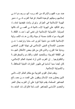 ‫ﻀﺩ ﺴﻭﺀ ﺍﻟﻔﻬﻡ ﻭﺍﻹﺩﺭﺍﻙ ﻤﻥ ﺍﻟﻐـﺭﺏ، ﺃﻨﻬـﻡ ﻭﺠـﺩﻭﺍ ﻓـﻰ‬
‫ﺇﺴﻼﻤﻬﻡ ﻭﺴﻴﻠﺘﻬﻡ ﺍﻟﻭﺤﻴﺩﺓ ﻟﻠﻨﺠﺎﺓ. ﻓﺭﻏﺒﺔ ﺍﻟﻐﺭﺏ ﻓـﻰ ﺘـﺩﻤﻴﺭ‬
‫ﺍﻟﻬﻭﻴﺔ ﺍﻹﺴﻼﻤﻴﺔ ﻓﻰ ﺍﻟﺠﺯﺍﺌﺭ ﻭﺇﻴﺭﺍﻥ ﻭﻟﺩﺕ ﻨﻘﻴﻀﻬﺎ ﺘﻤﺎﻤـﹰ،‬
 ‫ﺎ‬
 ‫ﹰ‬
‫ﻭﻫﻭ ﺍﻟﺘﺄﻜﻴﺩ ﻋﻠﻰ ﺍﻟﻬﻭﻴﺔ ﺍﻹﺴـﻼﻤﻴﺔ ﻓـﻰ ﺃﻗﺼـﻰ ﺃﺸـﻜﺎﻟﻬﺎ‬
‫ﺃﺼﻭﻟﻴﺔ. ﺍﻷﺼﻭﻟﻴﺔ ﺍﻹﺴﻼﻤﻴﺔ ﺇﺫﻥ ﺘﻌﻨﻰ ﺃﻨﻬـﺎ ﻀـﺩ ﺍﻟﺜﻘﺎﻓـﺔ‬
‫ﺍﻟﻐﺭﺒﻴﺔ، ﺴﻭﺍﺀ ﻜﺎﻨﺕ ﺤﺴﻨﺔ ﺃﻡ ﺴﻴﺌﺔ ﻭﻟﻜـﻥ ﻫـﺫﻩ ﺍﻷﺼـﻭﻟﻴﺔ‬
‫ﺍﻹﺴﻼﻤﻴﺔ ﻜﺎﻨﺕ ﻤﻥ ﻨﺎﺤﻴﺔ ﺃﺨﺭﻯ ﺍﻨﺴـﺤﺎﺒﺎ ﻭﺘﺭﺍﺠﻌـﺎ ﻋـﻥ‬
    ‫ﹰ‬        ‫ﹰ‬
‫ﻤﻀﻤﻭﻥ ﺍﻹﺼﻼﺡ ﺍﻟﺩﻴﻨﻰ ﺍﻹﺴﻼﻤﻰ ﻓﻰ ﻨﻬﺎﻴﺔ ﺍﻟﻘﺭﻥ ﺍﻟﻤﺎﻀﻰ‬
‫ﻭﺒﺩﺍﻴﺔ ﻫﺫﺍ ﺍﻟﻘﺭﻥ، ﻭﺍﻟﺫﻯ ﻜﺎﻥ ﻤﻥ ﻗﺒل ﺒﻌﺽ ﺍﻷﺸﻜﺎل ﺍﻟﺠﻴـﺩﺓ‬
‫ﻓﻰ ﺍﻟﺜﻘﺎﻓﺔ ﺍﻟﻐﺭﺒﻴﺔ، ﻭﺒﺎﻟﺘﺤﺩﻴﺩ ﺍﻟﻌﻠﻡ، ﻭﺍﻟﺘﻘـﺩﻡ ﻭﺍﻟﺩﻴﻤﻘﺭﺍﻁﻴـﺔ‬
‫ﻭﺍﻟﺘﻜﻨﻭﻟﻭﺠﻴﺎ… ﺇﻥ ﺍﻟﻐﺭﺏ ﺍﻟﺫﻯ ﺃﺭﺍﺩ ﺘﺤﺩﻴﺙ ﺍﻟﻌﺎﻟﻡ ﺍﻹﺴﻼﻤﻰ،‬
‫ﻜﺎﻥ ﺃﻴﻀﺎ ﺴﺒﺒﺎ ﺃﺴﺎﺴﻴﺎ ﻓﻰ ﻅﻬﻭﺭ ﺍﻟﺘﻴﺎﺭﺍﺕ ﺍﻟﺩﻴﻨﻴﺔ ﺍﻟﻤﺤﺎﻓﻅـﺔ‬
                                   ‫ﹰ‬      ‫ﹰ ﹰ‬
                                      ‫ﻭﺍﻷﺼﻭﻟﻴﺔ ﺍﻹﺴﻼﻤﻴﺔ.‬
‫ﻭﻴﻘﺩﻡ ﺘﺤﺎل ﺍﻟﻘﻭﻯ ﺍﻟﻐﺭﺒﻴﺔ ﻤﻊ ﺤﻜﺎﻡ ﺍﻟﻌﺎﻟﻡ ﺍﻹﺴـﻼﻤﻰ‬
‫ﺍﻟﺫﻴﻥ ﻴﻌﻤﻠﻭﻥ ﻀﺩ ﺍﻹﺴﻼﻡ ﻭﻴﻘﻔﻭﻥ ﻋﻠﻰ ﺍﻟﻀﺩ ﻤـﻥ ﻤﺼـﺎﻟﺢ‬
‫ﺍﻟﺠﻤﺎﻫﻴﺭ ﺍﻟﻤﺴﻠﻤﺔ، ﻴﻘﺩﻡ ﺩﻟﻴﻼ ﻗﻭﻴﺎ ﻋﻠﻰ ﺃﻥ ﺍﻟﻐﺭﺏ ﻴﻤﺜل ﺍﻟﻌﺩﻭ‬
                        ‫ﹰ ﹰ‬
‫ﻭﺍﻟﺨﺼﻡ ﺍﻷﺴﺎﺴﻰ ﻟﻠﺠﻤﺎﻫﻴﺭ ﺍﻟﻤﺴـﻠﻤﺔ ﻓﺎﻟﻭﻻﻴـﺎﺕ ﺍﻟﻤﺘﺤـﺩﺓ‬
 