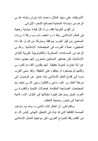 ‫ﺍﻷﻤﺭﻴﻜﻴﺔ، ﻋﻠﻰ ﺴﺒﻴل ﺍﻟﻤﺜﺎل، ﺩﻋﻤﺕ ﺸﺎﻩ ﺇﻴﺭﺍﻥ ﻭﺃﻴﺩﺘﻪ ﻋﻠـﻰ‬
        ‫ﺍﻟﺭﻏﻡ ﻤﻥ ﺴﻴﺎﺴﺎﺘﻪ ﺍﻟﻤﻌﺎﺩﻴﺔ ﻟﻤﺼﺎﻟﺢ ﺍﻟﺸﻌﺏ ﺍﻹﻴﺭﺍﻨﻰ.‬
‫ﺇﻥ ﺍﻟﻘﻭﻯ ﺍﻟﻐﺭﺒﻴﺔ ﺘﻘﻑ ﻭﺭﺍﺀ ﻜل ﻗﻴﺎﺩﺓ ﺴﻴﺎﺴﻴﺔ ﺭﺠﻌﻴﺔ‬
‫ﻓﻰ ﺍﻟﻌﺎﻟﻡ ﺍﻹﺴﻼﻤﻰ. ﻭﻟﻘﺩ ﺘـﻡ ﺍﻏﺘﺼـﺎﺏ ﻭﺴـﺭﻗﺔ ﺜـﺭﻭﺍﺕ‬
‫ﺍﻟﻤﺴﻠﻤﻴﻥ ﻤﻥ ﻗﺒل ﺍﻟﻐﺭﺏ ﺒﻤﻭﺍﻓﻘﺔ ﻭﻤﺒﺎﺭﻜﺔ ﻤﻥ ﻗﺒـل ﺍﻟﻘـﺎﺩﺓ‬
‫ﺍﻟﻤﺤﻠﻴﻴﻥ، ﻋﻤﻼﺀ ﺍﻟﻐﺭﺏ، ﻓﻰ ﺍﻟﻤﺠﺘﻤﻌﺎﺕ ﺍﻹﺴﻼﻤﻴﺔ. ﻭﻋﻠـﻰ‬
‫ﺍﻟﺭﻏﻡ ﻤﻥ ﺍﻟﻤﺴﺎﻋﺩﺍﺕ ﺍﻟﻌﺴﻜﺭﻴﺔ ﻭﺍﻟﺘﻜﻨﻭﻟﻭﺠﻴﺔ ﺍﻟﻐﺭﺒﻴﺔ ﻟﻠﺒﻠﺩﺍﻥ‬
‫ﺍﻹﺴﻼﻤﻴﺔ، ﻓﺈﻥ ﺠﻤﺎﻫﻴﺭ ﺍﻟﻤﺴﻠﻤﻴﻥ ﻴﺸﻌﺭﻭﻥ ﺃﻨﻬﻡ ﺒﻌﻴﺩﻴﻥ ﺘﻤﺎﻤﺎ‬
‫ﹰ‬
‫ﻋﻥ ﺃﻴﺔ ﺘﺠﺎﺭﺏ ﺘﻨﻤﻭﻴﺔ ﺤﻘﻴﻘﻴﺔ. ﺃﻨﻬﻡ ﻴﻘﻠﺩﻭﻥ ﺍﻟﺘﻘـﺩﻡ ﺍﻟﻐﺭﺒـﻰ‬
‫ﻭﻟﻜﻨﻬﻡ ﻟﻡ ﻴﺼﻨﻌﻭﻩ ﺃﻭ ﻴﺨﻠﻘﻭﻩ ﻋﻠﻰ ﺍﻟﺤﻘﻴﻘﺔ. ﻭﻟﻘﺩ ﺴﻌﻰ ﺍﻟﻐﺭﺏ‬
‫ﺩﻭﻤﺎ ﺍﻟﻰ ﺇﻗﻨﺎﻉ ﺍﻟﻌﺎﻟﻡ ﺍﻹﺴﻼﻤﻰ ﺒﺄﻨﻪ ﻋﺎﺠﺯ ﻋﻥ ﺍﻟﻭﺼﻭل ﺍﻟﻰ‬
                                                ‫ﹰ‬
‫ﻤﺭﺤﻠﺔ ﺍﻟﺘﻁـﻭﺭ ﺍﻟﺼـﻨﺎﻋﻰ ﻭﺍﻟﺘﻜﻨﻭﻟـﻭﺠﻰ ﺍﻟﺘـﻰ ﺘﻌﻴﺸـﻬﺎ‬
‫ﺍﻟﻤﺠﺘﻤﻌﺎﺕ ﺍﻟﺼﻨﺎﻋﻴﺔ ﺍﻟﻤﺘﻘﺩﻤﺔ. ﻓﻤﻌﺩﻻﺕ ﺍﻟﺘﻨﻤﻴﺔ ﻭﺍﻟﺘﻘﺩﻡ ﻓـﻰ‬
‫ﺍﻟﻐﺭﺏ ﺘﻔﻭﻕ ﻭﺒﻤﺭﺍﺤل ﻜﺒﻴﺭﺓ ﻤﺜﻴﻼﺘﻬﺎ ﻓﻰ ﺍﻟﺒﻠﺩﺍﻥ ﺍﻹﺴـﻼﻤﻴﺔ‬
                        ‫ﺍﻟﺴﺎﻋﻴﺔ ﺍﻟﻰ ﺘﺠﺎﻭﺯ ﻭﻀﻌﻴﺔ ﺍﻟﺘﺨﻠﻑ.‬
‫ﻭﺒﺎﻓﺘﺭﺍﺽ، ﺃﻥ ﺍﻟﻌﺎﻟﻡ ﺍﻹﺴـﻼﻤﻰ ﺴـﻭﻑ ﻴﺴـﺘﻭﻋﺏ‬
‫ﺍﻟﺼﺩﻤﺔ ﺍﻟﺜﻘﺎﻓﻴﺔ ﺍﻟﺘﻰ ﻗﺩ ﺘﻭﻟﺩ ﻓﻰ ﺍﻟﺘﺤﻠﻴل ﺍﻟﻨﻬﺎﺌﻰ ﺍﻟﻴﺄﺱ ﺍﻟﺘـﺎﻡ‬
‫ﻤﻥ ﺍﻟﺘﻘﺩﻡ ﻭﻓﻘﺎ ﻟﻠﻨﻤﻭﺫﺝ ﺍﻟﻐﺭﺒﻰ، ﻓﺈﻥ ﻤﻭﺍﺠﻬﺔ ﺍﻟﻌﺎﻤل ﺍﻹﺴﻼﻤﻰ‬
                                         ‫ﹰ‬
 