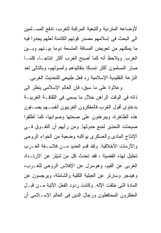 ‫ﻷﻭﻀﺎﻋﻪ ﺍﻟﻤﺘﺭﺩﻴﺔ ﻭﺍﻟﺘﺒﻌﻴﺔ ﺍﻟﻤﺭﻜﺒﺔ ﻟﻠﻐﺭﺏ، ﺘﺩﻓﻊ ﺍﻟﻤﺴـﻠﻤﻴﻥ‬
‫ﺍﻟﻰ ﺍﻟﺒﺤﺙ ﻓﻰ ﺇﺴﻼﻤﻬﻡ ﻤﺼﺩﺭ ﻗﻭﺘﻬﻡ ﺍﻟﻜﺎﻤﻨﺔ ﻟﻌﻠﻬﻡ ﻴﺠﺩﻭﺍ ﻓﻴﻪ‬
‫ﻤﺎ ﻴﻤﻜﻨﻬﻡ ﻤﻥ ﺘﻌﻭﻴﺽ ﺍﻟﻤﺴﺎﻓﺔ ﺍﻟﻤﺘﺴﻌﺔ ﺩﻭﻤﺎ ﺒﻴـﻨﻬﻡ ﻭﺒـﻴﻥ‬
             ‫ﹰ‬
‫ﺍﻟﻐﺭﺏ. ﻭﻴﻼﺤﻅ ﺃﻨﻪ ﻜﻤﺎ ﺃﺼﺒﺢ ﺍﻟﻐﺭﺏ ﺃﻜﺜﺭ ﺇﻨﺘﺎﺠـﹰ، ﻜﻠﻤـﺎ‬
       ‫ﺎ‬
       ‫ﹰ‬
‫ﺼﺎﺭ ﺍﻟﻤﺴﻠﻤﻭﻥ ﺃﻜﺜﺭ ﺘﻤﺴﻜﺎ ﺒﺘﻘﺎﻟﻴﺩﻫﻡ ﻭﺃﺼﻭﻟﻬﻡ، ﻭﺒﺎﻟﺘﺎﻟﻰ ﺘﻌﺩ‬
                                ‫ﹰ‬
  ‫ﺍﻟﻨﺯﻋﺔ ﺍﻟﺘﻘﻠﻴﺩﻴﺔ ﺍﻹﺴﻼﻤﻴﺔ ﺭﺩ ﻓﻌل ﻁﺒﻴﻌﻰ ﻟﻠﺘﺤﺩﻴﺙ ﺍﻟﻐﺭﺒﻰ.‬
‫ﻭﻋﻼﻭﺓ ﻋﻠﻰ ﻤﺎ ﺴﺒﻕ، ﻓﺈﻥ ﺍﻟﻌﺎﻟﻡ ﺍﻹﺴﻼﻤﻰ ﻴﻨﻅﺭ ﺍﻟﻰ‬
‫ﺫﺍﺘﻪ ﻓﻰ ﺍﻟﻭﻗﺕ ﺍﻟﺭﺍﻫﻥ ﺨﻼل ﻤﺎ ﻴﺴﻤﻰ ﻓﻰ ﺍﻟﺜﻘﺎﻓـﺔ ﺍﻟﻐﺭﺒﻴـﺔ‬
‫ﺒﺩﻋﺎﻭﻯ ﺃﻓﻭل ﺍﻟﻐﺭﺏ ﻓﺎﻟﻤﻔﻜﺭﻭﻥ ﺍﻟﻐﺭﺒﻴﻭﻥ ﺃﻨﻔﺴـﻬﻡ ﻴﺼـﻔﻭﻥ‬
‫ﻫﺫﻩ ﺍﻟﻅﺎﻫﺭﺓ، ﻭﻴﺒﺭﻫﻨﻭﻥ ﻋﻠﻰ ﺼﺤﺘﻬﺎ ﻭﺼﻭﺍﺒﻬﺎ، ﻜﻤﺎ ﺃﻁﻠﻘﻭﺍ‬
‫ﺼﻴﺤﺎﺕ ﺍﻟﺘﺤﺫﻴﺭ ﻟﻤﻨﻊ ﺤﺩﻭﺜﻬﺎ. ﻭﻤﻥ ﺭﺃﻴﻬﻡ ﺃﻥ ﺍﻟﺘﻔـﻭﻕ ﻓـﻰ‬
‫ﺍﻹﻨﺘﺎﺝ ﺍﻟﻤﺎﺩﻯ ﻭﺍﻟﻌﺴﻜﺭﻯ ﻴﻭﺍﻜﺒﻪ ﻭﻀﻌﻴﺔ ﻤﻥ ﺍﻟﺨﻭﺍﺀ ﺍﻟﺭﻭﺤﻰ‬
‫ﻭﺍﻷﺯﻤﺎﺕ ﺍﻷﺨﻼﻗﻴﺔ. ﻭﻟﻘﺩ ﻗﺩﻡ ﺍﻟﻌﺩﻴﺩ ﻤـﻥ ﻓﻼﺴـﻔﺔ ﺍﻟﻐـﺭﺏ‬
‫ﺘﺤﻠﻴل ﻟﻬﺫﻩ ﺍﻟﻘﻀﻴﺔ ، ﻓﻘﺩ ﺘﺤﺩﺙ ﻜل ﻤﻥ ﺸﻴﻠﺭ ﻋﻥ ﺍﻻﺭﺘـﺩﺍﺩ‬
‫ﺍﻟﻐﺭﺒﻰ ﻋﻥ ﺍﻟﻘﻴﻡ، ﻭﻫﻭﺴﺭل ﻋﻥ ﺍﻹﻓﻼﺱ ﺍﻟﺭﻭﺤﻰ ﻟﻠﻐـﺭﺏ،‬
‫ﻭﻫﻴﺩﺠﺭ ﻭﺴﺎﺭﺘﺭ ﻋﻥ ﺍﻟﻌﺒﺜﻴﺔ ﺍﻟﻜﻠﻴﺔ ﻭﺍﻟﺸﺎﻤﻠﺔ، ﻭﻴﺭﺠﺴﻭﻥ ﻋﻥ‬
‫ﺍﻟﻤﺎﺩﺓ ﺍﻟﺘﻰ ﺨﻠﻘﺕ ﺍﻹﻟﻪ. ﻭﻜﺎﻨﺕ ﺭﺩﻭﺩ ﺍﻟﻔﻌل ﺍﻵﺘﻴﺔ ﻤـﻥ ﻗﺒـل‬
‫ﺍﻟﻤﻔﻜﺭﻭﻥ ﺍﻟﻤﺤﺎﻓﻅﻭﻥ ﻭﺭﺠﺎل ﺍﻟﺩﻴﻥ ﻓﻰ ﺍﻟﻌﺎﻟﻡ ﺍﻹﺴـﻼﻤﻰ ﺃﻥ‬
 