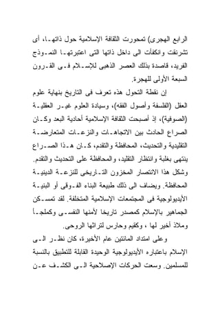 ‫ﺍﻟﺭﺍﺒﻊ ﺍﻟﻬﺠﺭﻯ( ﺘﻤﺤﻭﺭﺕ ﺍﻟﺜﻘﺎﻓﺔ ﺍﻹﺴﻼﻤﻴﺔ ﺤﻭل ﺫﺍﺘﻬـﺎ، ﺃﻯ‬
‫ﺘﺸﺭﻨﻘﺕ ﻭﺍﻨﻜﻔﺄﺕ ﺍﻟﻰ ﺩﺍﺨل ﺫﺍﺘﻬﺎ ﺍﻟﺘﻰ ﺍﻋﺘﺒﺭﺘﻬـﺎ ﺍﻟﻨﻤـﻭﺫﺝ‬
‫ﺍﻟﻔﺭﻴﺩ، ﻗﺎﺼﺩﺓ ﺒﺫﻟﻙ ﺍﻟﻌﺼﺭ ﺍﻟﺫﻫﺒﻰ ﻟﻺﺴـﻼﻡ ﻓـﻰ ﺍﻟﻘـﺭﻭﻥ‬
                                     ‫ﺍﻟﺴﺒﻌﺔ ﺍﻷﻭﻟﻰ ﻟﻠﻬﺠﺭﺓ.‬
‫ﺇﻥ ﻨﻘﻁﺔ ﺍﻟﺘﺤﻭل ﻫﺫﻩ ﺘﻌﺭﻑ ﻓﻰ ﺍﻟﺘﺎﺭﻴﺦ ﺒﻨﻬﺎﻴﺔ ﻋﻠﻭﻡ‬
‫ﺍﻟﻌﻘل )ﺍﻟﻔﻠﺴﻔﺔ ﻭﺃﺼﻭل ﺍﻟﻔﻘﻪ(، ﻭﺴﻴﺎﺩﺓ ﺍﻟﻌﻠﻭﻡ ﻏﻴـﺭ ﺍﻟﻌﻘﻠﻴـﺔ‬
‫)ﺍﻟﺼﻭﻓﻴﺔ(، ﺇﺫ ﺃﺼﺒﺤﺕ ﺍﻟﺜﻘﺎﻓﺔ ﺍﻹﺴﻼﻤﻴﺔ ﺃﺤﺎﺩﻴﺔ ﺍﻟﺒﻌﺩ ﻭﻜـﺎﻥ‬
‫ﺍﻟﺼﺭﺍﻉ ﺍﻟﺤﺎﺩﺙ ﺒﻴﻥ ﺍﻻﺘﺠﺎﻫـﺎﺕ ﻭﺍﻟﻨﺯﻋـﺎﺕ ﺍﻟﻤﺘﻌﺎﺭﻀـﺔ‬
‫ﺍﻟﺘﻘﻠﻴﺩﻴﺔ ﻭﺍﻟﺘﺤﺩﻴﺙ، ﺍﻟﻤﺤﺎﻓﻅﺔ ﻭﺍﻟﺘﻘﺩﻡ، ﻜـﺎﻥ ﻫـﺫﺍ ﺍﻟﺼـﺭﺍﻉ‬
‫ﻴﻨﺘﻬﻰ ﺒﻐﻠﺒﺔ ﻭﺍﻨﺘﻅﺎﺭ ﺍﻟﺘﻘﻠﻴﺩ، ﻭﺍﻟﻤﺤﺎﻓﻅﺔ ﻋﻠﻰ ﺍﻟﺘﺤﺩﻴﺙ ﻭﺍﻟﺘﻘﺩﻡ.‬
‫ﻭﺸﻜل ﻫﺫﺍ ﺍﻻﻨﺘﺼﺎﺭ ﺍﻟﻤﺨﺯﻭﻥ ﺍﻟﺘـﺎﺭﻴﺨﻰ ﻟﻠﻨﺯﻋـﺔ ﺍﻟﺩﻴﻨﻴـﺔ‬
‫ﺍﻟﻤﺤﺎﻓﻅﺔ. ﻭﻴﻀﺎﻑ ﺍﻟﻰ ﺫﻟﻙ ﻁﺒﻴﻌﺔ ﺍﻟﺒﻨﺎﺀ ﺍﻟﻔـﻭﻗﻰ ﺃﻭ ﺍﻟﺒﻨﻴـﺔ‬
‫ﺍﻷﻴﺩﻴﻭﻟﻭﺠﻴﺔ ﻓﻰ ﺍﻟﻤﺠﺘﻤﻌﺎﺕ ﺍﻹﺴﻼﻤﻴﺔ ﺍﻟﻤﺘﺨﻠﻔﺔ. ﻟﻘﺩ ﺘﻤﺴـﻜﻥ‬
‫ﺍﻟﺠﻤﺎﻫﻴﺭ ﺒﺎﻹﺴﻼﻡ ﻜﻤﺼﺩﺭ ﺘﺎﺭﻴﺨﺎ ﻷﻤﻨﻬﺎ ﺍﻟﻨﻔﺴـﻰ ﻭﻜﻤﻠﺠـﺄ‬
           ‫ﻭﻤﻼﺫ ﺃﺨﻴﺭ ﻟﻬﺎ ، ﻭﻜﻘﻴﻡ ﻭﺤﺎﺭﺱ ﻟﺘﺭﺍﺜﻬﺎ ﺍﻟﺭﻭﺤﻰ.‬
‫ﻭﻋﻠﻰ ﺍﻤﺘﺩﺍﺩ ﺍﻟﻤﺎﺌﺘﻴﻥ ﻋﺎﻡ ﺍﻷﺨﻴﺭﺓ، ﻜﺎﻥ ﻨﻅـﺭ ﺍﻟـﻰ‬
‫ﺍﻹﺴﻼﻡ ﺒﺎﻋﺘﺒﺎﺭﻩ ﺍﻷﻴﺩﻴﻭﻟﻭﺠﻴﺔ ﺍﻟﻭﺤﻴﺩﺓ ﺍﻟﻘﺎﺒﻠﺔ ﻟﻠﺘﻁﺒﻴﻕ ﺒﺎﻟﻨﺴﺒﺔ‬
‫ﻟﻠﻤﺴﻠﻤﻴﻥ. ﻭﺴﻌﺕ ﺍﻟﺤﺭﻜﺎﺕ ﺍﻹﺼﻼﺤﻴﺔ ﺍﻟـﻰ ﺍﻟﻜﺸـﻑ ﻋـﻥ‬
 