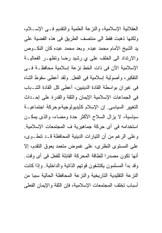 ‫ﺍﻟﻌﻘﻼﻨﻴﺔ ﺍﻹﺴﻼﻤﻴﺔ، ﻭﺍﻟﻨﺯﻋﺔ ﺍﻟﻌﻠﻤﻴﺔ ﻭﺍﻟﺘﻘﺩﻴﻡ ﻓـﻰ ﺍﻹﺴـﻼﻡ،‬
‫ﻭﻟﻜﻨﻬﺎ ﺫﻫﺒﺕ ﻓﻘﻁ ﺍﻟﻰ ﻤﻨﺘﺼﻑ ﺍﻟﻁﺭﻴﻕ ﻓﻰ ﻫﺫﻩ ﺍﻟﻘﻀﻴﺔ ﻋﻠﻰ‬
‫ﻴﺩ ﺍﻟﺸﻴﺦ ﺍﻷﻤﺎﻡ ﻤﺤﻤﺩ ﻋﺒﺩﻩ. ﻭﺒﻌﺩ ﻤﺤﻤﺩ ﻋﺒﺩﻩ ﻜﺎﻥ ﺍﻟﻨﻜـﻭﺹ‬
‫ﻭﺍﻻﺭﺘﺩﺍﺩ ﺍﻟﻰ ﺍﻟﺨﻠﻑ ﻋﻠﻰ ﻱ ﺭﺸﻴﺩ ﺭﻀﺎ ﻭﺘﻅﻬـﺭ ﺍﻟﻔﻌﺎﻟﻴـﺔ‬
‫ﺍﻹﺴﻼﻤﻴﺔ ﺍﻵﻥ ﻓﻰ ﺫﺍﺕ ﺍﻟﺨﻁ ﻨﺯﻋﺔ ﺇﺴﻼﻤﻴﺔ ﻤﺤﺎﻓﻅـﺔ ﻓـﻰ‬
‫ﺍﻟﺘﻔﻜﻴﺭ، ﻭﺃﺼﻭﻟﻴﺔ ﺇﺴﻼﻤﻴﺔ ﻓﻰ ﺍﻟﻔﻌل. ﻭﻟﻘﺩ ﺃﻋﻁﻰ ﺴﻘﻭﻁ ﺍﻟﺸﺎﻩ‬
‫ﻓﻰ ﻏﻴﺭﺍﻥ ﺒﻭﺍﺴﻁﺔ ﺍﻟﻘﺎﺩﺓ ﺍﻟﺩﻴﻨﻴﻴﻥ، ﺃﻋﻁﻰ ﻜل ﺍﻟﻘﺎﺩﺓ ﺍﻟﺸـﺒﺎﺏ‬
‫ﻓﻰ ﺍﻟﺠﻤﺎﻋﺎﺕ ﺍﻹﺴﻼﻤﻴﺔ ﺍﻹﻴﻤﺎﻥ ﻭﺍﻟﺜﻘﺔ ﻭﺍﻟﻘﺩﺭﺓ ﻋﻠﻰ ﺇﺤـﺩﺍﺙ‬
‫ﺍﻟﺘﻐﻴﻴﺭ ﺍﻟﺴﻴﺎﺴﻰ. ﺇﻥ ﺍﻹﺴﻼﻡ ﻜﺄﻴﺩﻴﻭﻟﻭﺠﻴﺔ،ﻭﺤﺭﻜﺔ ﺍﺠﺘﻤﺎﻋﻴـﺔ‬
‫ﺴﻴﺎﺴﻴﺔ، ﻻ ﻴﺯﺍل ﺍﻟﺴﻼﺡ ﺍﻷﻜﺜﺭ ﺤﺩﺓ ﻭﻤﻀﺎﺀ، ﻭﺍﻟﺫﻯ ﻴﻤﻜـﻥ‬
‫ﺍﺴﺘﺨﺩﺍﻤﻪ ﻓﻰ ﺃﻯ ﺤﺭﻜﺔ ﺠﻤﺎﻫﻴﺭﻴﺔ ﻑ ﺍﻟﻤﺠﺘﻤﻌﺎﺕ ﺍﻹﺴﻼﻤﻴﺔ.‬
‫ﻭﻋﻠﻰ ﺍﻟﺭﻏﻡ ﻤﻥ ﺃﻥ ﺍﻟﺘﻴﺎﺭﺍﺕ ﺍﻟﺩﻴﻨﻴﺔ ﺍﻟﻤﺤﺎﻓﻅﺔ ﻗـﺩ ﺘﻨﻁـﻭﻯ،‬
‫ﻋﻠﻰ ﺍﻟﻤﺴﺘﻭﻯ ﺍﻟﻨﻅﺭﻯ، ﻋﻠﻰ ﻏﻤﻭﺽ ﻤﺘﻌﻤﺩ ﻴﻌﻭﻕ ﺍﻟﺘﻘﺩﻡ، ﺇﻻ‬
‫ﺃﻨﻬﺎ ﺘﻜﻭﻥ ﻤﺼﺩﺭﺍ ﻟﻠﻁﺎﻗﺔ ﺍﻟﻤﺤﺭﻜﺔ ﺍﻟﻘﺎﺒﻠﺔ ﻟﻠﻔﻌل ﻓﻰ ﺃﻯ ﻭﻗﺕ.‬
                                        ‫ﹰ‬
‫ﻭﻗﺩ ﺒﺩﺃ ﺍﻟﻤﺴﻠﻤﻭﻥ ﻴﻜﺘﺸﻔﻭﻥ ﻗﻭﺘﻬﻡ ﺍﻟﺫﺍﺘﻴﺔ ﻭﺍﻟﺩﺍﺨﻠﻴﺔ. ﻭﺇﺫﺍ ﻜﺎﻨﺕ‬
‫ﺍﻟﻨﺯﻋﺔ ﺍﻟﺘﻘﻠﻴﺩﻴﺔ ﺍﻟﺘﺎﺭﻴﺨﻴﺔ ﻭﺍﻟﻨﺯﻋﺔ ﺍﻟﻤﺤﺎﻓﻅﺔ ﺍﻟﺤﺎﻟﻴﺔ ﺴﺒﺒﺎ ﻤﻥ‬
   ‫ﹰ‬
‫ﺃﺴﺒﺎﺏ ﺘﺨﻠﻑ ﺍﻟﻤﺠﺘﻤﻌﺎﺕ ﺍﻹﺴﻼﻤﻴﺔ، ﻓﺈﻥ ﺍﻟﺜﻘﺔ ﻭﺍﻹﻴﻤﺎﻥ ﺍﻟﻔﻌﻠﻰ‬
 