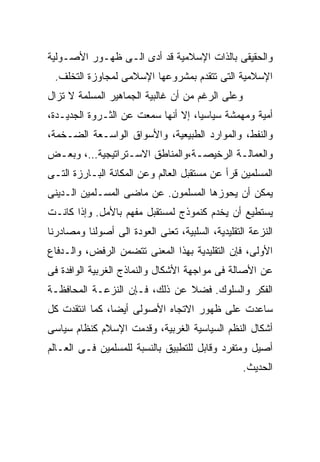 ‫ﻭﺍﻟﺤﻘﻴﻘﻰ ﺒﺎﻟﺫﺍﺕ ﺍﻹﺴﻼﻤﻴﺔ ﻗﺩ ﺃﺩﻯ ﺍﻟـﻰ ﻅﻬـﻭﺭ ﺍﻷﺼـﻭﻟﻴﺔ‬
 ‫ﺍﻹﺴﻼﻤﻴﺔ ﺍﻟﺘﻰ ﺘﺘﻘﺩﻡ ﺒﻤﺸﺭﻭﻋﻬﺎ ﺍﻹﺴﻼﻤﻰ ﻟﻤﺠﺎﻭﺯﺓ ﺍﻟﺘﺨﻠﻑ.‬
‫ﻭﻋﻠﻰ ﺍﻟﺭﻏﻡ ﻤﻥ ﺃﻥ ﻏﺎﻟﺒﻴﺔ ﺍﻟﺠﻤﺎﻫﻴﺭ ﺍﻟﻤﺴﻠﻤﺔ ﻻ ﺘﺯﺍل‬
‫ﺃﻤﻴﺔ ﻭﻤﻬﻤﺸﺔ ﺴﻴﺎﺴﻴﹰ، ﺇﻻ ﺃﻨﻬﺎ ﺴﻤﻌﺕ ﻋﻥ ﺍﻟﺜـﺭﻭﺓ ﺍﻟﺠﺩﻴـﺩﺓ،‬
                                   ‫ﺎ‬
                                   ‫ﹰ‬
‫ﻭﺍﻟﻨﻔﻁ، ﻭﺍﻟﻤﻭﺍﺭﺩ ﺍﻟﻁﺒﻴﻌﻴﺔ، ﻭﺍﻷﺴﻭﺍﻕ ﺍﻟﻭﺍﺴـﻌﺔ ﺍﻟﻀـﺨﻤﺔ،‬
‫ﻭﺍﻟﻌﻤﺎﻟـﺔ ﺍﻟﺭﺨﻴﺼـﺔ،ﻭﺍﻟﻤﻨﺎﻁﻕ ﺍﻻﺴـﺘﺭﺍﺘﻴﺠﻴﺔ…، ﻭﺒﻌـﺽ‬
 ‫ـ‬              ‫ـ‬              ‫ـ‬        ‫ـ‬
‫ﺍﻟﻤﺴﻠﻤﻴﻥ ﻗﺭﺃ ﻋﻥ ﻤﺴﺘﻘﺒل ﺍﻟﻌﺎﻟﻡ ﻭﻋﻥ ﺍﻟﻤﻜﺎﻨﺔ ﺍﻟﺒـﺎﺭﺯﺓ ﺍﻟﺘـﻰ‬
‫ﻴﻤﻜﻥ ﺃﻥ ﻴﺤﻭﺯﻫﺎ ﺍﻟﻤﺴﻠﻤﻭﻥ. ﻋﻥ ﻤﺎﻀﻰ ﺍﻟﻤﺴـﻠﻤﻴﻥ ﺍﻟـﺩﻴﻨﻰ‬
‫ﻴﺴﺘﻁﻴﻊ ﺃﻥ ﻴﺨﺩﻡ ﻜﻨﻤﻭﺫﺝ ﻟﻤﺴﺘﻘﺒل ﻤﻔﻬﻡ ﺒﺎﻷﻤل. ﻭﺇﺫﺍ ﻜﺎﻨـﺕ‬
‫ﺍﻟﻨﺯﻋﺔ ﺍﻟﺘﻘﻠﻴﺩﻴﺔ، ﺍﻟﺴﻠﺒﻴﺔ، ﺘﻌﻨﻰ ﺍﻟﻌﻭﺩﺓ ﺍﻟﻰ ﺃﺼﻭﻟﻨﺎ ﻭﻤﺼﺎﺩﺭﻨﺎ‬
‫ﺍﻷﻭﻟﻰ، ﻓﺈﻥ ﺍﻟﺘﻘﻠﻴﺩﻴﺔ ﺒﻬﺫﺍ ﺍﻟﻤﻌﻨﻰ ﺘﺘﻀﻤﻥ ﺍﻟﺭﻓﺽ، ﻭﺍﻟـﺩﻓﺎﻉ‬
‫ﻋﻥ ﺍﻷﺼﺎﻟﺔ ﻓﻰ ﻤﻭﺍﺠﻬﺔ ﺍﻷﺸﻜﺎل ﻭﺍﻟﻨﻤﺎﺫﺝ ﺍﻟﻐﺭﺒﻴﺔ ﺍﻟﻭﺍﻓﺩﺓ ﻓﻰ‬
‫ﺍﻟﻔﻜﺭ ﻭﺍﻟﺴﻠﻭﻙ. ﻓﻀﻼ ﻋﻥ ﺫﻟﻙ، ﻓـﺈﻥ ﺍﻟﻨﺯﻋـﺔ ﺍﻟﻤﺤﺎﻓﻅـﺔ‬
                               ‫ﹰ‬
‫ﺴﺎﻋﺩﺕ ﻋﻠﻰ ﻅﻬﻭﺭ ﺍﻻﺘﺠﺎﻩ ﺍﻷﺼﻭﻟﻰ ﺃﻴﻀﹰ، ﻜﻤﺎ ﺍﻨﺘﻘﺩﺕ ﻜل‬
               ‫ﺎ‬
               ‫ﹰ‬
‫ﺃﺸﻜﺎل ﺍﻟﻨﻅﻡ ﺍﻟﺴﻴﺎﺴﻴﺔ ﺍﻟﻐﺭﺒﻴﺔ، ﻭﻗﺩﻤﺕ ﺍﻹﺴﻼﻡ ﻜﻨﻅﺎﻡ ﺴﻴﺎﺴﻰ‬
‫ﺃﺼﻴل ﻭﻤﺘﻔﺭﺩ ﻭﻗﺎﺒل ﻟﻠﺘﻁﺒﻴﻕ ﺒﺎﻟﻨﺴﺒﺔ ﻟﻠﻤﺴﻠﻤﻴﻥ ﻓـﻰ ﺍﻟﻌـﺎﻟﻡ‬
                                                  ‫ﺍﻟﺤﺩﻴﺙ.‬
 