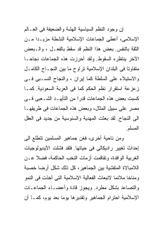 ‫ﺇﻥ ﻭﺠﻭﺩ ﺍﻟﻨﻅﻡ ﺍﻟﺴﻴﺎﺴﻴﺔ ﺍﻟﻬﺸﺔ ﻭﺍﻟﻀﻌﻴﻔﺔ ﻓﻰ ﺍﻟﻌـﺎﻟﻡ‬
‫ﺍﻹﺴﻼﻤﻰ، ﺃﻋﻁﻰ ﺍﻟﺠﻤﺎﻋﺎﺕ ﺍﻹﺴﻼﻤﻴﺔ ﺍﻟﻨﺸﻁﺔ ﻤﺯﻴـﺩﺍ ﻤـﻥ‬
    ‫ﹰ‬
‫ﺍﻟﺜﻘﺔ ﺒﺎﻟﻨﻔﺱ. ﺒﻌﺽ ﻫﺫﺍ ﺍﻟﻨﻅﻡ ﻗﺩ ﺴﻘﻁ ﺒﺎﻟﻔﻌـل ، ﻭﺍﻟـﺒﻌﺽ‬
‫ﺍﻵﺨﺭ ﻴﻨﺘﻅﺭﻩ ﺍﻟﺴﻘﻭﻁ. ﻭﻟﻘﺩ ﺃﺤﺭﺯﺕ ﻫﺫﻩ ﺍﻟﺠﻤﺎﻋﺎﺕ ﻨﺠﺎﺤـﺎ‬
‫ﹰ‬
‫ﻤﺘﻔﺎﻭﺘﺎ ﻓﻰ ﺍﻟﺒﻠﺩﺍﻥ ﺍﻹﺴﻼﻤﻴﺔ ﺘﺭﺍﻭﺡ ﻤﺎ ﺒﻴﻥ ﺍﻟﻨﺠـﺎﺡ ﺍﻟﻜﺎﻤـل‬
                                                ‫ﹰ‬
‫ﻭﺍﻻﺴﺘﻴﻼﺀ ﻋﻠﻰ ﺍﻟﺴﻠﻁﺔ ﻜﻤﺎ ﺇﻴﺭﺍﻥ ، ﻭﺍﻟﻨﺠﺎﺡ ﺍﻟﻨﺴـﺒﻰ ﻓـﻰ‬
‫ﺯﻋﺯﻋﺔ ﺍﺴﺘﻘﺭﺍﺭ ﻨﻅﻡ ﺍﻟﺤﻜﻡ ﻜﻤﺎ ﻓﻰ ﺍﻟﻌﺭﺒﺔ ﺍﻟﺴﻌﻭﺩﻴﺔ. ﻜﻤـﺎ‬
‫ﻜﺴﺒﺕ ﺒﻌﺽ ﻫﺫﻩ ﺍﻟﺠﻤﺎﻋﺎﺕ ﻗﺩﺭﺍ ﻤﻥ ﺍﻟﺘﺄﻴﻴـﺩ ﺍﻟﺸـﻌﺒﻰ ﻓـﻰ‬
                        ‫ﹰ‬
‫ﻤﺼﺭ ﻋﻠﻰ ﺴﺒﻴل ﺍﻟﻤﺜﺎل، ﻭﺒﻌﺽ ﻫﺫﻩ ﺍﻟﺠﻤﺎﻋﺎﺕ ﻓﻰ ﻁﺭﻴﻘﻬـﺎ‬
‫ﺍﻟﻰ ﺍﻟﻨﺠﺎﺡ. ﻟﻘﺩ ﺒﻌﺜﺕ ﺍﻟﻤﻬﺩﻴﺔ ﻭﺍﻟﺴﻨﻭﺴﻴﺔ ﻤﻥ ﺠﺩﻴﺩ ﻓﻰ ﺍﻟﻌﻘل‬
                                                   ‫ﺍﻟﻤﺴﻠﻡ.‬
‫ﻭﻤﻥ ﻨﺎﺤﻴﺔ ﺃﺨﺭﻯ، ﻓﻐﻥ ﺠﻤﺎﻫﻴﺭ ﺍﻟﻤﺴﻠﻤﻴﻥ ﺘﺘﻁﻠﻊ ﺍﻟﻰ‬
‫ﺇﺤﺩﺍﺙ ﺘﻐﻴﻴﺭ ﺭﺍﺩﻴﻜﺎﻟﻰ ﻓﻰ ﺤﻴﺎﺘﻬﺎ. ﻓﻠﻘﺩ ﻓﺸﻠﺕ ﺍﻷﻴﺩﻴﻭﻟﻭﺠﻴﺎﺕ‬
‫ﺍﻟﻐﺭﺒﻴﺔ ﺍﻟﻭﺍﻓﺩﺓ، ﻭﺘﻔﺎﻗﻤﺕ ﺃﺯﻤﺎﺕ ﺍﻟﻨﺨﺏ ﺍﻟﺤﺎﻜﻤﺔ، ﻓﻀﻼ ﻋـﻥ‬
    ‫ﹰ‬
‫ﺍﻟﻼﻤﺒﺎﻻﺓ ﺍﻟﻤﺘﻔﺸﻴﺔ ﺒﻴﻥ ﺍﻟﺠﻤﺎﻫﻴﺭ، ﻜل ﺫﻟﻙ ﺸﻜل ﺃﺭﻀﺎ ﺨﺼﺒﺔ‬
     ‫ﹰ‬
‫ﻭﻤﻨﺎﺨﺎ ﻤﻼﺌﻤﺎ ﻻﻨﺒﻌﺎﺙ ﺍﻟﻔﻌﺎﻟﻴﺔ ﺍﻹﺴﻼﻤﻴﺔ ﺍﻟﺘﻰ ﺃﺨﺫﺕ ﻓﻰ ﺍﻟﻨﻤﻭ‬
                                           ‫ﹰ‬     ‫ﹰ‬
‫ﻭﺍﻟﺘﺼﺎﻋﺩ ﺒﺸﻜل ﻤﻁﺭﺩ. ﻭﻴﺠﻭﺯ ﻗﺎﺩﺓ ﻭﺃﻋﻀـﺎﺀ ﺍﻟﺠﻤﺎﻋـﺎﺕ‬
‫ﺍﻹﺴﻼﻤﻴﺔ ﺍﺤﺘﺭﺍﻡ ﺍﻟﺠﻤﺎﻫﻴﺭ ﻭﺘﻘﺩﻴﺭﻫﺎ ﻴﻭﻤﺎ ﺒﻌﺩ ﻴﻭﻡ، ﻜﻤـﺎ ﺃﻥ‬
                 ‫ﹰ‬
 