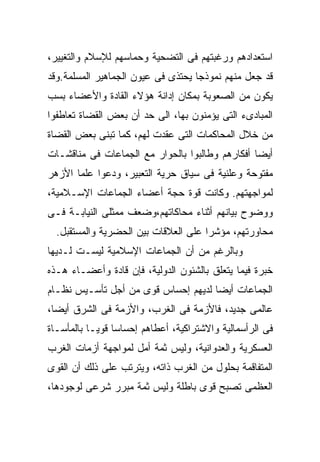 ‫ﺍﺴﺘﻌﺩﺍﺩﻫﻡ ﻭﺭﻏﺒﺘﻬﻡ ﻓﻰ ﺍﻟﺘﻀﺤﻴﺔ ﻭﺤﻤﺎﺴﻬﻡ ﻟﻺﺴﻼﻡ ﻭﺍﻟﺘﻐﻴﻴﺭ،‬
‫ﻗﺩ ﺠﻌل ﻤﻨﻬﻡ ﻨﻤﻭﺫﺠﺎ ﻴﺤﺘﺫﻯ ﻓﻰ ﻋﻴﻭﻥ ﺍﻟﺠﻤﺎﻫﻴﺭ ﺍﻟﻤﺴﻠﻤﺔ.ﻭﻗﺩ‬
                                   ‫ﹰ‬
‫ﻴﻜﻭﻥ ﻤﻥ ﺍﻟﺼﻌﻭﺒﺔ ﺒﻤﻜﺎﻥ ﺇﺩﺍﻨﺔ ﻫﺅﻻﺀ ﺍﻟﻘﺎﺩﺓ ﻭﺍﻷﻋﻀﺎﺀ ﺒﺴﺏ‬
‫ﺍﻟﻤﺒﺎﺩﻯﺀ ﺍﻟﺘﻰ ﻴﺅﻤﻨﻭﻥ ﺒﻬﺎ، ﺍﻟﻰ ﺤﺩ ﺃﻥ ﺒﻌﺽ ﺍﻟﻘﻀﺎﺓ ﺘﻌﺎﻁﻔﻭﺍ‬
‫ﻤﻥ ﺨﻼل ﺍﻟﻤﺤﺎﻜﻤﺎﺕ ﺍﻟﺘﻰ ﻋﻘﺩﺕ ﻟﻬﻡ، ﻜﻤﺎ ﺘﺒﻨﻰ ﺒﻌﺽ ﺍﻟﻘﻀﺎﺓ‬
‫ﺃﻴﻀﺎ ﺃﻓﻜﺎﺭﻫﻡ ﻭﻁﺎﻟﺒﻭﺍ ﺒﺎﻟﺤﻭﺍﺭ ﻤﻊ ﺍﻟﺠﻤﺎﻋﺎﺕ ﻓﻰ ﻤﻨﺎﻗﺸـﺎﺕ‬
                                                ‫ﹰ‬
‫ﻤﻔﺘﻭﺤﺔ ﻭﻋﻠﻨﻴﺔ ﻓﻰ ﺴﻴﺎﻕ ﺤﺭﻴﺔ ﺍﻟﺘﻌﺒﻴﺭ، ﻭﺩﻋﻭﺍ ﻋﻠﻤﺎ ﺍﻷﺯﻫﺭ‬
‫ﻟﻤﻭﺍﺠﻬﺘﻬﻡ. ﻭﻜﺎﻨﺕ ﻗﻭﺓ ﺤﺠﺔ ﺃﻋﻀﺎﺀ ﺍﻟﺠﻤﺎﻋﺎﺕ ﺍﻹﺴـﻼﻤﻴﺔ،‬
‫ﻭﻭﻀﻭﺡ ﺒﻴﺎﻨﻬﻡ ﺃﺜﻨﺎﺀ ﻤﺤﺎﻜﺎﺘﻬﻡ،ﻭﻀﻌﻑ ﻤﻤﺜﻠﻰ ﺍﻟﻨﻴﺎﺒـﺔ ﻓـﻰ‬
  ‫ﻤﺤﺎﻭﺭﺘﻬﻡ، ﻤﺅﺸﺭﺍ ﻋﻠﻰ ﺍﻟﻌﻼﻗﺎﺕ ﺒﻴﻥ ﺍﻟﺤﻀﺭﻴﺔ ﻭﺍﻟﻤﺴﺘﻘﺒل.‬
                                     ‫ﹰ‬
‫ﻭﺒﺎﻟﺭﻏﻡ ﻤﻥ ﺃﻥ ﺍﻟﺠﻤﺎﻋﺎﺕ ﺍﻹﺴﻼﻤﻴﺔ ﻟﻴﺴـﺕ ﻟـﺩﻴﻬﺎ‬
‫ﺨﺒﺭﺓ ﻓﻴﻤﺎ ﻴﺘﻌﻠﻕ ﺒﺎﻟﺸﺌﻭﻥ ﺍﻟﺩﻭﻟﻴﺔ، ﻓﺈﻥ ﻗﺎﺩﺓ ﻭﺃﻋﻀـﺎﺀ ﻫـﺫﻩ‬
‫ﺍﻟﺠﻤﺎﻋﺎﺕ ﺃﻴﻀﺎ ﻟﺩﻴﻬﻡ ﺇﺤﺴﺎﺱ ﻗﻭﻯ ﻤﻥ ﺃﺠل ﺘﺄﺴـﻴﺱ ﻨﻅـﺎﻡ‬
                                    ‫ﹰ‬
‫ﻋﺎﻟﻤﻰ ﺠﺩﻴﺩ، ﻓﺎﻷﺯﻤﺔ ﻓﻰ ﺍﻟﻐﺭﺏ، ﻭﺍﻷﺯﻤﺔ ﻓﻰ ﺍﻟﺸﺭﻕ ﺃﻴﻀﹰ،‬
 ‫ﺎ‬
 ‫ﹰ‬
‫ﻓﻰ ﺍﻟﺭﺃﺴﻤﺎﻟﻴﺔ ﻭﺍﻻﺸﺘﺭﺍﻜﻴﺔ، ﺃﻋﻁﺎﻫﻡ ﺇﺤﺴﺎﺴﺎ ﻗﻭﻴـﺎ ﺒﺎﻟﻤﺄﺴـﺎﺓ‬
          ‫ﹰ‬     ‫ﹰ‬
‫ﺍﻟﻌﺴﻜﺭﻴﺔ ﻭﺍﻟﻌﺩﻭﺍﻨﻴﺔ، ﻭﻟﻴﺱ ﺜﻤﺔ ﺃﻤل ﻟﻤﻭﺍﺠﻬﺔ ﺃﺯﻤﺎﺕ ﺍﻟﻐﺭﺏ‬
‫ﺍﻟﻤﺘﻔﺎﻗﻤﺔ ﺒﺤﻠﻭل ﻤﻥ ﺍﻟﻐﺭﺏ ﺫﺍﺘﻪ، ﻭﻴﺘﺭﺘﺏ ﻋﻠﻰ ﺫﻟﻙ ﺃﻥ ﺍﻟﻘﻭﻯ‬
‫ﺍﻟﻌﻅﻤﻰ ﺘﺼﺒﺢ ﻗﻭﻯ ﺒﺎﻁﻠﺔ ﻭﻟﻴﺱ ﺜﻤﺔ ﻤﺒﺭﺭ ﺸﺭﻋﻰ ﻟﻭﺠﻭﺩﻫﺎ،‬
 