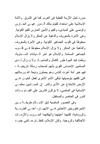 ‫ﺒﺩﻭﺭﻩ ﻟﺤل ﺍﻷﺯﻤﺔ ﺍﻟﻔﻌﻠﻴﺔ ﻓﻰ ﺍﻟﻐﺭﺏ ﻜﻤﺎ ﻓﻰ ﺍﻟﺸﺭﻕ. ﻭﺍﻷﻤﺔ‬
‫ﺍﻹﺴﻼﻤﻴﺔ ﻋﻠﻰ ﺍﺴﺘﻌﺩﺍﺩ ﻟﻠﻘﻴﺎﻡ ﺒﺫﻟﻙ ﺍﻟـﺩﻭﺭ. ﻓﻬـﻰ ﺍﻟﺤـﺎﺭﺱ‬
‫ﻭﺍﻟﻭﺼﻰ ﻋﻠﻰ ﺍﻟﻤﺒﺎﺩﻯﺀ ﻭﺍﻟﻘﻴﻡ ﻭﺍﻷﻤﻴﻥ ﺍﻟﺤﺎﺭﺱ ﻟﻠﻘﻴﻡ ﺍﻟﻜﻭﻨﻴﺔ.‬
‫ﻭﻫﻰ ﺍﻵﻤﺭﺓ ﺒﺎﻟﻤﻌﺭﻭﻑ ﻭﺍﻟﻨﺎﻫﻴﺔ ﻋﻥ ﺍﻟﻤﻨﻜﺭ.ﻭﻻ ﻴﺯﺍل ﺍﻹﺴﻼﻡ‬
‫ﻤﺤﻔﻭﻅﺎ ﻓﻰ ﻗﻠﻭﺏ ﺍﻟﺠﻤﺎﻫﻴﺭ ﺍﻟﻜﻭﻨﻴﺔ. ﻭﻫﻰ ﺍﻵﻤﺭﺓ ﺒﺎﻟﻤﻌﺭﻭﻑ‬
                                             ‫ﹰ‬
‫ﻭﺍﻟﻨﺎﻫﻴﺔ ﻋﻥ ﺍﻟﻤﻨﻜﺭ. ﻭﻻ ﻴﺯﺍل ﺍﻹﺴﻼﻡ ﻤﺤﻔﻭﻅﺎ ﻓـﻰ ﻗﻠـﻭﺏ‬
          ‫ﹰ‬
‫ﺍﻟﺠﻤﺎﻫﻴﺭ ﺍﻟﻤﺴﻠﻤﺔ. ﻭﺍﻹﺴﻼﻡ ﻫﻭ ﺃﺨﺭ ﺍﻟـﺩﻴﺎﻨﺎﺕ ﺍﻟﺴـﻤﺎﻭﻴﺔ،‬
‫ﻭﺒﻠﻐﺕ ﻓﻴﻪ ﺍﻟﻨﺒﻭﺓ ﻁﻭﺭ ﺍﻟﻜﻤﺎل ﻭﺍﻟﺘﻤﺎﻤﻴـﺔ. ﻭﻻ ﻴـﺯﺍل ﻟـﺩﻯ‬
‫ﺍﻟﻤﺴﻠﻤﻴﻥ ﺍﻹﺤﺴﺎﺱ ﺍﻟﻘﻭﻯ ﺒﺄﻨﻬﻡ ﺃﺼﺤﺎﺏ ﺭﺴﺎﻟﺔ ﺘﺎﺭﻴﺨﻴـﺔ ،‬
‫ﻓﻬﻡ ﺨﻴﺭ ﺃﻤﺔ ﺃﺨﺭﺕ ﻟﻠﻨﺎﺱ ﻭﻫﻡ ﻴﺤﻤﻠﻭﻥ ﻭﺩﻴﻌﺔ ﺍﷲ ﻭﺭﺴﺎﻟﺘﻬﻡ‬
‫ﺍﻟﺘﻰ ﻜﻠﻔﻬﻡ ﺒﺘﻭﺼﻴﻠﻬﺎ ﻟﺒﺎﻗﻰ ﺍﻷﻤﻡ ﺍﻷﺨﺭﻯ ﻟﻔﻌل ﺍﻟﺨﻴـﺭ ﻓـﻰ‬
‫ﺍﻷﺭﺽ ﻟﻼﻤﺘﻨﺎﻉ ﻋﻥ ﺍﻷﺫﻯ ﻭﺍﻟﺸﺭ. ﺇﻥ ﺍﻟﻤﺴـﻠﻤﻴﻥ ﻤﻌﻠﻤـﻰ‬
‫ﺍﻹﻨﺴﺎﻨﻴﺔ ﻓﻰ ﺍﻟﻤﺎﻀﻰ، ﻻ ﻴﺯﺍﻟﻭﻥ ﻗﺎﺩﺭﻴﻥ ﻋﻠﻰ ﺍﻟﻘﻴـﺎﻡ ﺒـﺫﺍﺕ‬
                            ‫ﺍﻟﺩﻭﺭ ﻓﻰ ﺍﻟﺤﺎﻀﺭ ﻭﺍﻟﻤﺴﺘﻘﺒل.‬
‫ﻭﻓﻰ ﺍﻟﻌﺼﻭﺭ ﺍﻟﻤﺎﻀﻴﺔ ﺸﻕ ﺍﻹﺴـﻼﻡ ﻁﺭﻴﻘـﺔ ﺒـﻴﻥ‬
‫ﺍﻹﻤﺒﺭﺍﻁﻭﺭﻴﺘﻴﻥ ﺍﻵﺨﺫﺘﻴﻥ ﻓـﻰ ﺍﻻﻨﻬﻴـﺎﺭ، ﺃﻋﻨـﻰ ﺍﻟﻔﺎﺭﺴـﻴﺔ‬
‫ﻭﺍﻟﺭﻭﻤﺎﻨﻴﺔ، ﻜﻠﺘﻬﻤﺎ ﺃﻋﻴﺘﻬﻤﺎ ﻭﺃﻨﻬﻜﺘﻬﻤﺎ ﺍﻟﺤـﺭﻭﺏ ﻭﺍﻷﺯﻤـﺎﺕ‬
‫ﺍﻷﺨﻼﻗﻴﺔ ﻭﺍﻟﺭﻭﺤﻴﺔ. ﻭﻜﺎﻥ ﺍﻹﺴﻼﻡ، ﻜﻨﻅـﺎﻡ ﻋـﺎﻟﻤﻰ ﺠﺩﻴـﺩ‬
 