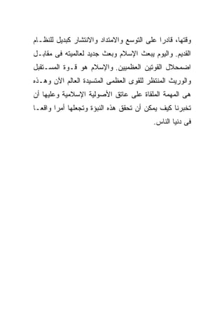 ‫ﻭﻗﺘﻬﺎ، ﻗﺎﺩﺭﺍ ﻋﻠﻰ ﺍﻟﺘﻭﺴﻊ ﻭﺍﻻﻤﺘﺩﺍﺩ ﻭﺍﻻﻨﺘﺸﺎﺭ ﻜﺒﺩﻴل ﻟﻠﻨﻅـﺎﻡ‬
                                           ‫ﹰ‬
‫ﺍﻟﻘﺩﻴﻡ. ﻭﺍﻟﻴﻭﻡ ﻴﺒﻌﺙ ﺍﻹﺴﻼﻡ ﻭﺒﻌﺙ ﺠﺩﻴﺩ ﻟﻌﺎﻟﻤﻴﺘﻪ ﻓﻰ ﻤﻘﺎﺒـل‬
‫ﺍﻀﻤﺤﻼل ﺍﻟﻘﻭﺘﻴﻥ ﺍﻟﻌﻅﻤﻴﻴﻥ. ﻭﺍﻹﺴﻼﻡ ﻫﻭ ﻗـﻭﺓ ﺍﻟﻤﺴـﺘﻘﺒل‬
‫ﻭﺍﻟﻭﺭﻴﺙ ﺍﻟﻤﻨﺘﻅﺭ ﻟﻠﻘﻭﻯ ﺍﻟﻌﻅﻤﻰ ﺍﻟﻤﺘﺴﻴﺩﺓ ﺍﻟﻌﺎﻟﻡ ﺍﻵﻥ ﻭﻫـﺫﻩ‬
‫ﻫﻰ ﺍﻟﻤﻬﻤﺔ ﺍﻟﻤﻠﻘﺎﺓ ﻋﻠﻰ ﻋﺎﺘﻕ ﺍﻷﺼﻭﻟﻴﺔ ﺍﻹﺴﻼﻤﻴﺔ ﻭﻋﻠﻴﻬﺎ ﺃﻥ‬
‫ﺘﺨﺒﺭﻨﺎ ﻜﻴﻑ ﻴﻤﻜﻥ ﺃﻥ ﺘﺤﻘﻕ ﻫﺫﻩ ﺍﻟﻨﺒﺅﺓ ﻭﺘﺠﻌﻠﻬﺎ ﺃﻤﺭﹰ ﻭﺍﻗﻌـﹰ‬
‫ﺎ‬      ‫ﺍ‬
                                         ‫ﻓﻰ ﺩﻨﻴﺎ ﺍﻟﻨﺎﺱ.‬
 
