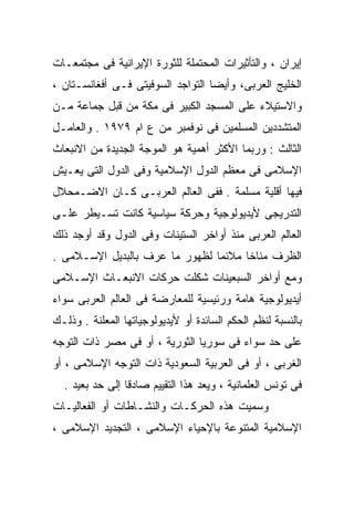 ‫ﺇﻴﺭﺍﻥ ، ﻭﺍﻟﺘﺄﺜﻴﺭﺍﺕ ﺍﻟﻤﺤﺘﻤﻠﺔ ﻟﻠﺜﻭﺭﺓ ﺍﻹﻴﺭﺍﻨﻴﺔ ﻓﻰ ﻤﺠﺘﻤﻌـﺎﺕ‬
‫ﺍﻟﺨﻠﻴﺞ ﺍﻟﻌﺭﺒﻰ، ﻭﺃﻴﻀﺎ ﺍﻟﺘﻭﺍﺠﺩ ﺍﻟﺴﻭﻓﻴﺘﻰ ﻓـﻰ ﺃﻓﻐﺎﻨﺴـﺘﺎﻥ ،‬
                                  ‫ﹰ‬
‫ﻭﺍﻻﺴﺘﻴﻼﺀ ﻋﻠﻰ ﺍﻟﻤﺴﺠﺩ ﺍﻟﻜﺒﻴﺭ ﻓﻰ ﻤﻜﺔ ﻤﻥ ﻗﺒل ﺠﻤﺎﻋﺔ ﻤـﻥ‬
‫ﺍﻟﻤﺘﺸﺩﺩﻴﻥ ﺍﻟﻤﺴﻠﻤﻴﻥ ﻓﻰ ﻨﻭﻓﻤﺒﺭ ﻤﻥ ﻉ ﺍﻡ ٩٧٩١ . ﻭﺍﻟﻌﺎﻤـل‬
‫ﺍﻟﺜﺎﻟﺙ : ﻭﺭﺒﻤﺎ ﺍﻷﻜﺜﺭ ﺃﻫﻤﻴﺔ ﻫﻭ ﺍﻟﻤﻭﺠﺔ ﺍﻟﺠﺩﻴﺩﺓ ﻤﻥ ﺍﻻﻨﺒﻌﺎﺙ‬
‫ﺍﻹﺴﻼﻤﻰ ﻓﻰ ﻤﻌﻅﻡ ﺍﻟﺩﻭل ﺍﻹﺴﻼﻤﻴﺔ ﻭﻓﻰ ﺍﻟﺩﻭل ﺍﻟﺘﻰ ﻴﻌـﻴﺵ‬
‫ﻓﻴﻬﺎ ﺃﻗﻠﻴﺔ ﻤﺴﻠﻤﺔ . ﻓﻔﻰ ﺍﻟﻌﺎﻟﻡ ﺍﻟﻌﺭﺒـﻰ ﻜـﺎﻥ ﺍﻻﻀـﻤﺤﻼل‬
‫ﺍﻟﺘﺩﺭﻴﺠﻰ ﻷﻴﺩﻴﻭﻟﻭﺠﻴﺔ ﻭﺤﺭﻜﺔ ﺴﻴﺎﺴﻴﺔ ﻜﺎﻨﺕ ﺘﺴـﻴﻁﺭ ﻋﻠـﻰ‬
‫ﺍﻟﻌﺎﻟﻡ ﺍﻟﻌﺭﺒﻰ ﻤﻨﺫ ﺃﻭﺍﺨﺭ ﺍﻟﺴﺘﻴﻨﺎﺕ ﻭﻓﻰ ﺍﻟﺩﻭل ﻭﻗﺩ ﺃﻭﺠﺩ ﺫﻟﻙ‬
‫ﺍﻟﻅﺭﻑ ﻤﻨﺎﺨﹰ ﻤﻼﺌﻤﺎ ﻟﻅﻬﻭﺭ ﻤﺎ ﻋﺭﻑ ﺒﺎﻟﺒﺩﻴل ﺍﻹﺴـﻼﻤﻰ .‬
                               ‫ﹰ‬     ‫ﺎ‬
‫ﻭﻤﻊ ﺃﻭﺍﺨﺭ ﺍﻟﺴﺒﻌﻴﻨﺎﺕ ﺸﻜﻠﺕ ﺤﺭﻜﺎﺕ ﺍﻻﻨﺒﻌـﺎﺙ ﺍﻹﺴـﻼﻤﻰ‬
‫ﺃﻴﺩﻴﻭﻟﻭﺠﻴﺔ ﻫﺎﻤﺔ ﻭﺭﺌﻴﺴﻴﺔ ﻟﻠﻤﻌﺎﺭﻀﺔ ﻓﻰ ﺍﻟﻌﺎﻟﻡ ﺍﻟﻌﺭﺒﻰ ﺴﻭﺍﺀ‬
‫ﺒﺎﻟﻨﺴﺒﺔ ﻟﻨﻅﻡ ﺍﻟﺤﻜﻡ ﺍﻟﺴﺎﺌﺩﺓ ﺃﻭ ﻷﻴﺩﻴﻭﻟﻭﺠﻴﺎﺘﻬﺎ ﺍﻟﻤﻌﻠﻨﺔ . ﻭﺫﻟـﻙ‬
‫ﻋﻠﻰ ﺤﺩ ﺴﻭﺍﺀ ﻓﻰ ﺴﻭﺭﻴﺎ ﺍﻟﺜﻭﺭﻴﺔ ، ﺃﻭ ﻓﻰ ﻤﺼﺭ ﺫﺍﺕ ﺍﻟﺘﻭﺠﻪ‬
‫ﺍﻟﻐﺭﺒﻰ ، ﺃﻭ ﻓﻰ ﺍﻟﻌﺭﺒﻴﺔ ﺍﻟﺴﻌﻭﺩﻴﺔ ﺫﺍﺕ ﺍﻟﺘﻭﺠﻪ ﺍﻹﺴﻼﻤﻰ ، ﺃﻭ‬
  ‫ﻓﻰ ﺘﻭﻨﺱ ﺍﻟﻌﻠﻤﺎﻨﻴﺔ ، ﻭﻴﻌﺩ ﻫﺫﺍ ﺍﻟﺘﻘﻴﻴﻡ ﺼﺎﺩﻗﺎ ﺇﻟﻰ ﺤﺩ ﺒﻌﻴﺩ .‬
                ‫ﹰ‬
‫ﻭﺴﻤﻴﺕ ﻫﺫﻩ ﺍﻟﺤﺭﻜـﺎﺕ ﻭﺍﻟﻨﺸـﺎﻁﺎﺕ ﺃﻭ ﺍﻟﻔﻌﺎﻟﻴـﺎﺕ‬
‫ﺍﻹﺴﻼﻤﻴﺔ ﺍﻟﻤﺘﻨﻭﻋﺔ ﺒﺎﻹﺤﻴﺎﺀ ﺍﻹﺴﻼﻤﻰ ، ﺍﻟﺘﺠﺩﻴﺩ ﺍﻹﺴﻼﻤﻰ ،‬
 