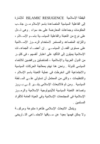 ‫ﺍﻟﻴﻘﻅﺔ ﺍﻹﺴﻼﻤﻴﺔ ‪ ISLAMIC RESUGENCE‬ﻟﻺﺸﺎﺭﺓ‬
‫ﺇﻟﻰ ﺍﻟﻔﺎﻋﻠﻴﺔ ﺍﻟﺴﻴﺎﺴﻴﺔ ﺍﻟﻤﺘﺼﺎﻋﺩﺓ ﺒﺎﺴﻡ ﺍﻹﺴﻼﻡ ﻤـﻥ ﺠﺎﻨـﺏ‬
‫ﺍﻟﺤﻜﻭﻤﺎﺕ ﻭﺠﻤﺎﻋﺎﺕ ﺍﻟﻤﻌﺎﺭﻀﺔ ﻋﻠﻰ ﺤﺩ ﺴﻭﺍﺀ . ﻭﻫﻰ ﺘـﺩل‬
‫ﻋﻠﻰ ﻨﻭﻉ ﻤﻥ ﺍﻟﺘﻌﺒﺌﺔ ﻭﺍﻟﻔﺎﻋﻠﻴﺔ ﺍﻟﺴﻴﺎﺴـﻴﺔ ﺒﺎﺴـﻡ ﺍﻹﺴـﻼﻡ ،‬
‫ﻭﺍﻟﺘﺯﺍﻴﺩ ﺍﻟﻤﺘﺼﺎﻋﺩ ﻭﺍﻟﻤﺴﺘﻤﺭ ﻻﺴﺘﺨﺩﺍﻡ ﺍﻟﺭﻤـﻭﺯ ﺍﻹﺴـﻼﻤﻴﺔ‬
‫ﻋﻠﻰ ﻤﺴﺘﻭﻯ ﺍﻟﻔﻌـل ﺍﻟﺴﻴﺎﺴـﻰ . ﺇﻥ ﺃﻋﻀـﺎﺀ ﺍﻟﺠﻤﺎﻋـﺎﺕ‬
‫ﺍﻹﺴﻼﻤﻴﺔ ﻴﻤﻴﻠﻭﻥ ﺇﻟﻰ ﺍﻟﺘﺄﻜﻴﺩ ﻋﻠﻰ ﺍﻋﺘﺒﺎﺭ ﺃﻨﻔﺴﻬﻡ ، ﻓﻰ ﻜﺜﻴـﺭ‬
‫ﻤﻥ ﺍﻟﺩﻭل ﺍﻟﻌﺭﺒﻴﺔ ﻭﺍﻹﺴﻼﻤﻴﺔ ، ﻜﻤﻨﺎﻀﻠﻴﻥ ﻭﺭﺍﻓﻀﻴﻥ ﻟﻼﻨﺘﻤﺎﺀ‬
‫ﺍﻟﺴﻴﺎﺴﻰ ﻟﻠﺩﻭﻟﺔ . ﻭﻨﺤﻥ ﻫﻨﺎ ﻨﻬﺘﻡ ﺒﻤﻌﺎﻟﺠﺔ ﺍﻟﺤﺭﻜﺎﺕ ﺍﻟﺴﻴﺎﺴﻴﺔ‬
‫ﻭﺍﻻﺠﺘﻤﺎﻋﻴﺔ ﺍﻟﺘﻰ ﺍﻨﺨﺭﻁﺕ ﻓﻰ ﻋﻤﻠﻴﺔ ﺍﻟﺘﻌﺒﺌﺔ ﺒﺎﺴﻡ ﺍﻹﺴﻼﻡ ،‬
‫ﻭﺍﻟﺘﻨﻅﻴﻤﺎﺕ ، ﻭﺍﻟﺘﻰ ﻤﻥ ﺍﻟﻤﺤﺘﻤل ﺃﻥ ﺘﺴﺘﻭﻟﻰ ﻋﻠـﻰ ﺍﻟﺴـﻠﻁﺔ‬
‫ﺍﻟﺴﻴﺎﺴﻴﺔ . ﻭﻤﻥ ﺜﻡ ﻓﺎﻻﻨﺒﻌﺎﺙ ﺍﻹﺴﻼﻤﻰ ﻴﺸـﻴﺭ ﺇﻟـﻰ ﺒـﺭﻭﺯ‬
‫ﻭﺘﺼﺎﻋﺩ ﺍﻟﺘﻌﺒﺌﺔ ﺍﻟﺴﻴﺎﺴﻴﺔ ﻟﻸﻴﺩﻴﻭﻟﻭﺠﻴﺔ ﺍﻹﺴﻼﻤﻴﺔ ﻭﺍﻟﺭﻤـﻭﺯ‬
‫ﺍﻹﺴﻼﻤﻴﺔ ﻓﻰ ﺍﻟﻤﺠﺘﻤﻌﺎﺕ ﺍﻹﺴﻼﻤﻴﺔ ﻭﻓﻰ ﺍﻟﺤﻴﺎﺓ ﺍﻟﻌﺎﻤﺔ ﻟﻸﻓﺭﺍﺩ‬
                                             ‫ﺍﻟﻤﺴﻠﻤﻴﻥ .‬
‫ﻭﻴﺘﻤﺜل ﺍﻻﻨﺒﻌﺎﺙ ﺍﻹﺴﻼﻤﻰ ﻅﺎﻫﺭﺓ ﻤﺘﻨﻭﻋﺔ ﻭﻤﺭﻜﺒـﺔ‬
‫ﻭﻻ ﻴﻤﻜﻥ ﻓﻬﻤﻬﺎ ﺒﻌﻴﺩﺍ ﻋﻥ ﺴـﻴﺎﻗﻬﺎ ﺍﻻﺠﺘﻤـﺎﻋﻰ ﺍﻟﺘـﺎﺭﻴﺨﻰ‬
                               ‫ﹰ‬
 
