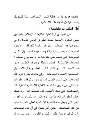 ‫ﻭﺒﺎﻋﺘﺒﺎﺭﻫﺎ ﺠﺯﺀﺍ ﻤﻥ ﻋﻤﻠﻴﺔ ﺍﻟﺘﻐﻴﺭ ﺍﻻﺠﺘﻤﺎﻋﻰ ﻭﻫﺫﺍ ﺍﻟﺘﺤﻠﻴـل‬
                                       ‫ﹰ‬
                     ‫ﻴﻨﺴﺤﺏ ﻟﻴﺸﻤل ﺍﻟﻤﺠﺘﻤﻌﺎﺕ ﺍﻹﺴﻼﻤﻴﺔ .‬
                             ‫‪:   : ‬‬
                                                 ‫‪‬‬
‫ﻤﻥ ﺍﻟﻤﻔﻴﺩ ﺃﻥ ﻨﺒﺩﺃ ﺘﺤﻠﻴﻠﻨﺎ ﻟﻼﻨﺒﻌﺎﺙ ﺍﻹﺴﻼﻤﻰ ﺒﺘﻌﻴـﻴﻥ‬
‫ﺒﻌﺽ ﺍﻟﺤﺩﻭﺩ ﺍﻷﺴﺎﺴﻴﺔ ﻟﺒﺤﺙ ﺍﻟﻅﻭﺍﻫﺭ ﺍﻟﺘـﻰ ﺘﺸـﻜل ﻓـﻰ‬
‫ﻤﺠﻤﻭﻋﻬﺎ ﻫﺫﺍ ﺍﻻﻨﺒﻌﺎﺙ . ﻴﺄﺘﻰ ﻓﻰ ﻤﻘﺩﻤﺔ ﺫﻟﻙ ﻓﻘـﺭ ﻭﻨـﺩﺭﺓ‬
‫ﺍﻟﻤﻌﻠﻭﻤﺎﺕ ، ﺒﻤﻌﻨﻰ ﻨﺩﺭﺓ ﻭﻗﻠﺔ ﻭﺼـﻌﻭﺒﺔ ﺍﻟﺤﺼـﻭل ﻋﻠـﻰ‬
‫ﺍﻟﻤﻌﻠﻭﻤﺎﺕ ﺍﻟﺘﻰ ﺘﻌﺘﻤﺩ ﻋﻠﻰ ﻤﻘﻘـﺎﺒﻼﺕ ﺃﻭ ﻤﺴـﻭﺡ ﺘﺤﻠﻴﻠﻴـﺔ‬
‫ﻟﻠﺠﻤﺎﻋﺎﺕ ﺍﻹﺴﻼﻤﻴﺔ . ﻓﻨﺤﻥ ﺒﺒﺴﺎﻁﺔ ﻻ ﻨﻌﺭﻑ ﺍﻟﻜﺜﻴـﺭ ﻋـﻥ‬
‫ﻫﺫﻩ ﺍﻟﺘﻨﻅﻴﻤـﺎﺕ ، ﺃﻭ ﻗﺎﺩﺘﻬـﺎ ﺃﻭ ، ﺍﻟﻌﻀـﻭﻴﺔ ﺃﻭ ﺍﻷﺼـﻭل‬
‫ﺍﻻﺠﺘﻤﺎﻋﻴﺔ ﻷﻋﻀﺎﺀ ﺍﻟﺠﻤﺎﻋﺎﺕ . ﻭﻓﻰ ﺤﺎﻻﺕ ﻜﺜﻴﺭﺓ ﺘﻘﻭﻡ ﻫﺫﻩ‬
‫ﺍﻟﺠﻤﺎﻋﺎﺕ ﻋﻠﻰ ﺃﺴﺎﺱ ﺍﻟﻠﻌﻤل ﺍﻟﺴﺭﻯ ، ﻭﻤﻥ ﺜﻡ ﻓﺈﻥ ﻤﻌﻠﻭﻤﺎﺘﻨﺎ‬
‫ﻋﻨﻬﺎ ﺘﺄﺘﻰ ﻋﻥ ﻁﺭﻴﻕ ﻤﺎ ﺘﻘﺩﻤﻪ ﺍﻟﺘﻐﻁﻴﺔ ﺍﻹﻋﻼﻤﻴﺔ ﻟﻠﺘﺤﻘﻴﻘـﺎﺕ‬
‫ﻭﺍﻟﻤﺤﺎﻜﻤﺎﺕ ﺍﻟﺘﻰ ﺘﻤﺕ ﻷﻋﻀﺎﺀ ﻫﺫﻩ ﺍﻟﺠﻤﺎﻋـﺎﺕ . ﻭﺘـﺘﺤﻜﻡ‬
‫ﻤﻌﻅﻡ ﺍﻟﺤﻜﻭﻤﺎﺕ ﺍﻟﻌﺭﺒﻴﺔ ﻓﻰ ﺍﻹﻋـﻼﻡ ، ﺒﺸـﻜل ﺃﻭ ﺒـﺄﺨﺭ ،‬
‫ﺍﻷﻤﺭ ﺍﻟﺫﻯ ﻴﺠﻌل ﻫﺫﻩ ﺍﻟﺘﻐﻁﻴﺔ ﺍﻹﻋﻼﻤﻴﺔ ﺘﻌﻁﻰ ﺍﻨﻁﺒﺎﻋﺎ ﺴﻠﺒﻴﺎ‬
‫ﹰ‬     ‫ﹰ‬
‫ﻋﻥ ﻫﺫﻩ ﺍﻟﺠﻤﺎﻋﺎﺕ . ﻋﺎﺌﻕ ﺁﺨﺭ ﻴﺘﻤﺜل ﻓﻰ ﺃﻥ ﻫﺫﻩ ﺍﻟﺠﻤﺎﻋﺎﺕ‬
‫ﻤﺎ ﺘﺯﺍل ﻓﻰ ﻤﺭﺤﻠﺔ ﻭﻁﻭﺭ ﺍ ﻟﻨﺸﺄﺓ ﻭﺍﻟﺘﻜﻭﻴﻥ . ﻭﺒﺴـﺒﺏ ﻫـﺫﻩ‬
 