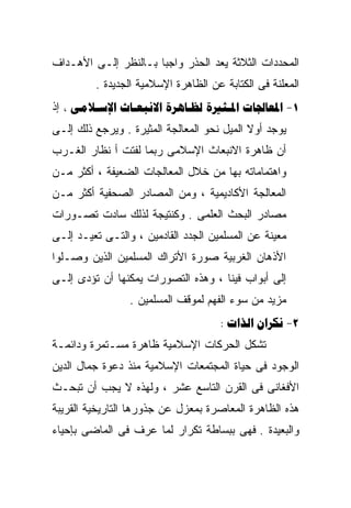 ‫ﺍﻟﻤﺤﺩﺩﺍﺕ ﺍﻟﺜﻼﺜﺔ ﻴﻌﺩ ﺍﻟﺤﺫﺭ ﻭﺍﺠﺒﺎ ﺒـﺎﻟﻨﻅﺭ ﺇﻟـﻰ ﺍﻷﻫـﺩﺍﻑ‬
                     ‫ﹰ‬
         ‫ﺍﻟﻤﻌﻠﻨﺔ ﻓﻰ ﺍﻟﻜﺘﺎﺒﺔ ﻋﻥ ﺍﻟﻅﺎﻫﺭﺓ ﺍﻹﺴﻼﻤﻴﺔ ﺍﻟﺠﺩﻴﺩﺓ .‬
‫1- ‪      ‬ﺇﺫ‬
‫ﻴﻭﺠﺩ ﺃﻭﻻ ﺍﻟﻤﻴل ﻨﺤﻭ ﺍﻟﻤﻌﺎﻟﺠﺔ ﺍﻟﻤﺜﻴﺭﺓ . ﻭﻴﺭﺠﻊ ﺫﻟﻙ ﺇﻟـﻰ‬
                                            ‫ﹰ‬
‫ﺃﻥ ﻅﺎﻫﺭﺓ ﺍﻻﻨﺒﻌﺎﺙ ﺍﻹﺴﻼﻤﻰ ﺭﺒﻤﺎ ﻟﻔﺘﺕ ﺃ ﻨﻅﺎﺭ ﺍﻟﻐـﺭﺏ‬
‫ﻭﺍﻫﺘﻤﺎﻤﺎﺘﻪ ﺒﻬﺎ ﻤﻥ ﺨﻼل ﺍﻟﻤﻌﺎﻟﺠﺎﺕ ﺍﻟﻀﻌﻴﻔﺔ ، ﺃﻜﺜﺭ ﻤـﻥ‬
‫ﺍﻟﻤﻌﺎﻟﺠﺔ ﺍﻷﻜﺎﺩﻴﻤﻴﺔ ، ﻭﻤﻥ ﺍﻟﻤﺼﺎﺩﺭ ﺍﻟﺼﺤﻔﻴﺔ ﺃﻜﺜﺭ ﻤـﻥ‬
‫ﻤﺼﺎﺩﺭ ﺍﻟﺒﺤﺙ ﺍﻟﻌﻠﻤﻰ . ﻭﻜﻨﺘﻴﺠﺔ ﻟﺫﻟﻙ ﺴﺎﺩﺕ ﺘﺼـﻭﺭﺍﺕ‬
‫ﻤﻌﻴﻨﺔ ﻋﻥ ﺍﻟﻤﺴﻠﻤﻴﻥ ﺍﻟﺠﺩﺩ ﺍﻟﻘﺎﺩﻤﻴﻥ ، ﻭﺍﻟﺘـﻰ ﹸﻌﻴـﺩ ﺇﻟـﻰ‬
         ‫ﺘ‬
         ‫ﹸ‬
‫ﺍﻷﺫﻫﺎﻥ ﺍﻟﻐﺭﺒﻴﺔ ﺼﻭﺭﺓ ﺍﻷﺘﺭﺍﻙ ﺍﻟﻤﺴﻠﻤﻴﻥ ﺍﻟﺫﻴﻥ ﻭﺼـﻠﻭﺍ‬
‫ﺇﻟﻰ ﺃﺒﻭﺍﺏ ﻓﻴﻨﺎ ، ﻭﻫﺫﻩ ﺍﻟﺘﺼﻭﺭﺍﺕ ﻴﻤﻜﻨﻬﺎ ﺃﻥ ﺘﺅﺩﻯ ﺇﻟـﻰ‬
                 ‫ﻤﺯﻴﺩ ﻤﻥ ﺴﻭﺀ ﺍﻟﻔﻬﻡ ﻟﻤﻭﻗﻑ ﺍﻟﻤﺴﻠﻤﻴﻥ .‬
                                     ‫2- ‪:  ‬‬
‫ﺘﺸﻜل ﺍﻟﺤﺭﻜﺎﺕ ﺍﻹﺴﻼﻤﻴﺔ ﻅﺎﻫﺭﺓ ﻤﺴـﺘﻤﺭﺓ ﻭﺩﺍﺌﻤـﺔ‬
‫ﺍﻟﻭﺠﻭﺩ ﻓﻰ ﺤﻴﺎﺓ ﺍﻟﻤﺠﺘﻤﻌﺎﺕ ﺍﻹﺴﻼﻤﻴﺔ ﻤﻨﺫ ﺩﻋﻭﺓ ﺠﻤﺎل ﺍﻟﺩﻴﻥ‬
‫ﺍﻷﻓﻐﺎﻨﻰ ﻓﻰ ﺍﻟﻘﺭﻥ ﺍﻟﺘﺎﺴﻊ ﻋﺸﺭ ، ﻭﻟﻬﺫﻩ ﻻ ﻴﺠﺏ ﺃﻥ ﺘﺒﺤـﺙ‬
‫ﻫﺫﻩ ﺍﻟﻅﺎﻫﺭﺓ ﺍﻟﻤﻌﺎﺼﺭﺓ ﺒﻤﻌﺯل ﻋﻥ ﺠﺫﻭﺭﻫﺎ ﺍﻟﺘﺎﺭﻴﺨﻴﺔ ﺍﻟﻘﺭﻴﺒﺔ‬
‫ﻭﺍﻟﺒﻌﻴﺩﺓ . ﻓﻬﻰ ﺒﺒﺴﺎﻁﺔ ﺘﻜﺭﺍﺭ ﻟﻤﺎ ﻋﺭﻑ ﻓﻰ ﺍﻟﻤﺎﻀﻰ ﺒﺈﺤﻴﺎﺀ‬
 