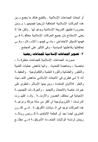‫ﺃﻭ ﺍﻨﺒﻌﺎﺙ ﺍﻟﺠﻤﺎﻋﺎﺕ ﺍﻹﺴﻼﻤﻴﺔ . ﺒﺎﻟﻁﺒﻊ ﻫﻨﺎﻙ ﻤﺎ ﻴﺠﻤﻊ ﺒـﻴﻥ‬
‫ﻫﺫﻩ ﺍﻟﺤﺭﻜﺎﺕ ﺍﻹﺴﻼﻤﻴﺔ ﺍﻟﻤﺘﻌﺎﻗﺒﺔ ﺘﺎﺭﻴﺨﻴﺎ ﻓﺠﻤﻴﻌﻬـﺎ ﻴـﺅﻤﻥ‬
               ‫ﹰ‬
‫ﺒﻀﺭﻭﺭﺓ ﺘﻁﺒﻴﻕ ﺍﻟﺸﺭﻴﻌﺔ ﺍﻹﺴﻼﻤﻴﺔ ﻭﻴﺩﻋﻭ ﻟﻬﺎ . ﻭﻟﻜﻥ ﻫﺫﺍ ﻻ‬
‫ﻴﻌﻨﻰ ﺍﻻﺴﺘﻨﺘﺎﺝ ﺒﺄﻥ ﺠﻤﻴﻊ ﺍﻟﺤﺭﻜﺎﺕ ﺍﻹﺴﻼﻤﻴﺔ ﻤﺨﺘﻠﻔـﺔ ﻓـﻰ‬
‫ﻓﻬﻤﻬﺎ ﻟﻠﺴﻴﺎﻕ ﺍﻻﺠﺘﻤﺎﻋﻰ ، ﻭﻓـﻰ ﻓﻬﻤﻬـﺎ ﻟﻺﺴـﻼﻡ ، ﻭﻓـﻰ‬
   ‫ﺘﺤﺎﻟﻔﺎﺘﻬﺎ ﻭﻓﺎﻋﻠﻴﺘﻬﺎ ﺍﻟﺴﻴﺎﺴﻴﺔ ، ﻭﻓﻰ ﺍﻟﺘﺄﺜﻴﺭ ﻋﻠﻰ ﺍﻟﻤﺠﺘﻤﻊ .‬
       ‫3- ‪    ‬‬
‫ﺼﻭﺭﺕ ﺍﻟﺠﻤﺎﻋﺎﺕ ﺍﻹﺴﻼﻤﻴﺔ ﻜﺠﻤﺎﻋﺎﺕ ﻤﺘﻁﺭﻓـﺔ ،‬
‫ﻤﺘﻌﺼﺒﺔ ، ﻭﻤﻨﺎﻫﻀﺔ ﻟﻠﺘﺤﺩﻴﺙ . ﻭﺃﻨﻬﺎ ﺘﻨﺎﻫﺽ ﻋﻤﻠﻴﺎﺕ ﺍﻟﺘﻨﻤﻴﺔ‬
‫ﻭﺍﻟﺘﻁﻭﺭ ﻭﺍﻟﻌﻠﻤﺎﻨﻴﺔ ﻭﺍﻟﺜﻭﺭﺓ ﺍﻟﻌﻠﻤﻴﺔ ﻭﺍﻟﺘﻜﻨﻭﻟﻭﺠﻴﺔ . ﻭﺍﻟﺤﻘﻴﻘـﺔ‬
‫ﺃﻨﻪ ﻻ ﺸﻰ ﻓﻁﺭﻯ ﻓﻰ ﺍﻻﻨﺒﻌﺎﺙ ﺍﻹﺴﻼﻤﻰ ﻤﻨﺎﻫﺽ ﺍﻟﺘﺤـﺩﻴﺙ‬
‫ﻭﺍﻟﻌﻠﻡ . ﻓﺎﻷﺩﻴﺎﻥ ﺍﻟﻤﺘﻌﺩﺩﺓ ، ﻭﻤﻥ ﺒﻴﻨﻬﺎ ﺍﻹﺴﻼﻡ ، ﺘﻨﻁﻭﻯ ﻋﻠﻰ‬
‫ﺨﺒﺭﺍﺕ ﺨﺎﺼﺔ ﺒﺎﻻﻨﺒﻌﺎﺙ ﻭﺍﻟﺘﺠﺩﻴﺩ ، ﻭﺍﻟﺤﺭﻜـﺎﺕ ﺍﻟﺘﺠﺩﻴﺩﻴـﺔ‬
‫ﺍﻹﺤﻴﺎﺌﻴﺔ ﻓﻰ ﻤﺨﺘﻠﻑ ﺍﻟﻌﺼﻭﺭ ﻭﺍﻷﺯﻤﻨـﺔ . ﻭﻗـﺩ ﺃﻅﻬـﺭﺕ‬
‫ﺍﻟﺩﺭﺍﺴﺎﺕ ﺍ ﻷﻨﺜﺭﻭﺒﻭﻟﻭﺠﻴﺔ ﺃﻥ ﺃﻜﺜﺭ ﻤﻥ ﻤﺎﺌﺔ ﺤﺭﻜﺔ ﻡ ﻨﻭﻋﻴـﺔ‬
‫ﻫﺫﻩ ﺍﻟﺤﺭﻜﺎﺕ ﺘﻭﺠﺩ ﻓﻰ ﺍﻟـﺩﻴﺎﻨﺎﺕ ﺍﻷﻓﺭﻴﻘﻴـﺔ . ﻓـﻰ ﺍﻟﻘـﺭﻥ‬
‫ﺍﻟﻌﺸﺭﻴﻥ ﺃﻴﻀﺎ ﻨﺠﺩ ﺃﻥ ﺍﻟﺤﻠﻤﺔ ﺍﻻﻨﺘﺨﺎﺒﻴـﺔ ﻟﻠـﺭﺌﻴﺱ ﺭﻭﻨﺎﻟـﺩ‬
                                         ‫ﹰ‬
‫ﺭﻴﺠﺎﻥ ﻟﺭﺌﺎﺴﺔ ﺍﻟﻭﻻﻴﺎﺕ ﺍﻟﻤﺘﺤـﺩﺓ ﺍﻷﻤﺭﻴﻜﻴـﺔ ﻓـﻰ ﻤﻁﻠـﻊ‬
 