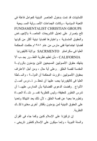 ‫ﺍﻟﺜﻤﺎﻨﻴﻨﺎﺕ ﻗﺩ ﺘﻤﺕ ﺒﺩﺨﻭل ﺍﻟﻌﻨﺎﺼﺭ ﺍﻟﺩﻴﻨﻴﺔ ﻜﻌﻭﺍﻤل ﻓﺎﻋﻠﺔ ﻓﻰ‬
 ‫ﺍﻟﺘﻌﺒﺌﺔ ﺍﻟﺴﻴﺎﺴﻴﺔ ، ﻭﻜﺎﻨﺕ ﺍﻟﺠﻤﺎﻋﺎﺕ ﺍﻷﺼـﻭﻟﻴﺔ ﺍﻟﻤﺴـﻴﺤﻴﺔ‬
‫‪FUNDAMENTALIST CHRISTIAN GROUPS‬‬
‫ﺘﻠﺢ ﺒﺈﺼﺭﺍﺭ ﻋﻠﻰ ﺘﻌﺩﻴل ﺍﻟﺘﺸﺭﻴﻌﺎﺕ ﺍﻟﺨﺎﺼـﺔ ﺒﺎﻹﺠﻬـﺎﺽ‬
‫ﻭﺍﻟﺤﻘﻭﻕ ﺍﻟﻤﺘﺴﺎﻭﻴﺔ ، ﻭﺍﻋﺘﺒﺎﺭﻫﺎ ﻗﻀﺎﻴﺎ ﺩﻴﻨﻴﺔ ﺃﻜﺜﺭ ﻤﻥ ﻜﻭﻨﻬﺎ‬
‫ﻗﻀﺎﻴﺎ ﺍﺠﺘﻤﺎﻋﻴﺔ ﻓﻔﻰ ﻤﺎﺭﺱ ﻤﻥ ﻋﺎﻡ ١٨٩١ﻡ ﺤﻜﻤﺕ ﺍﻟﻤﺤﻜﻤﺔ‬
 ‫ﺍﻟﻌﻠﻴﺎ ﻓﻰ ﺴﻜﺭﺍﻤﻨﺘﻭ ‪ SACRMENTO‬ﺒﻭﻻﻴﺔ ﻜﺎﻟﻴﻔﻭﺭﻨﻴﺎ‬
‫‪ ، CALIFORNIA‬ﺒﺄﻥ ﺘﻌﻠﻴﻡ ﻨﻅﺭﻴﺔ ﺍﻟﺘﻁـﻭﺭ ﻴﺠـﺏ ﺃﻻ‬
‫ﻴﻨﺘﻬﻙ ﺤﻘﻭﻕ ﺍﻷﺼﻭﻟﻴﻴﻥ ﺍﻟﻤﺴﻴﺤﻴﻴﻥ ﺍﻟﺫﻴﻥ ﻴﺅﻤﻨﻭﻥ ﺒﺎﻟﺭﻭﺍﻴـﺔ‬
‫ﺍﻟﻤﻘﺩﺴﺔ ﻟﻘﺼﺔ ﺍﻟﺨﻠﻕ . ﻭﻋﻠﻰ ﺃﻴﺔ ﺤﺎل ، ﻭﻤﻥ ﺃﺠل ﺍﻻﻋﺘﺭﺍﻑ‬
‫ﺒﺤﻘﻭﻕ ﺍﻷﺼﻭﻟﻴﻴﻥ ، ﻗﺭﺭﺕ ﺍﻟﻤﺤﻜﻤﺔ ﺃﻥ ﺍﻟﺩﻭﻟـﺔ ، ﻭﺍﻟﺴـﻠﻁﺔ‬
‫ﺍﻟﻌﻠﻴﺎ ﻓﻰ ﻜﺎﻟﻴﻔﻭﺭﻨﻴﺎ ﻴﺠﺏ ﻋﻠﻴﻬﺎ ﺃﻥ ﺘﺤﻅـﺭ ﺘـﺩﺭﺱ ﺃﺼـل‬
‫ﺍﻷﻨﻭﺍﻉ . ﻭﻗﻀﺕ ﺍﻟﺩﻋﻭﻯ ﺍﻟﻘﻀﺎﺌﻴﺔ ﺒﺄﻥ ﺍﻟﻤﺩﺍﺭﺱ ﻋﻠﻴﻬـﺎ ﺃﻥ‬
‫ﺘﺩﺭﺱ ﺍﻟﺘﻁﻭﺭ ﻜﺤﻘﻴﻘﺔ، ﻭﻟﻴﺱ ﻜﻨﻅﺭﻴﺔ ﺘﻔﺴـﺭ ﻨﺸـﺄﺓ ﺍﻟﺤﻴـﺎﺓ‬
‫ﻭﺘﻁﻭﺭﻫﺎ ﺒﻌﻴﺩﺍ ﻋﻥ ﻗﺼﺔ ﺍﻟﺨﻠﻕ ، ﻷﻥ ﺫﻟﻙ ‪‬ﻌﺩ ﺍﻨﺘﻬﺎﻜﺎ ﻭﺘﻌﺩﻴﺎ‬
‫ﹰ‬      ‫ﹰ‬         ‫ﻴ‬
                 ‫‪‬‬                       ‫ﹰ‬
‫ﻋﻠﻰ ﺍﻟﺤﻘﻭﻕ ﺍﻟﺩﻴﻨﻴﺔ ﻟﻤﻥ ﻴﺅﻤﻨﻭﻥ ﺒﺄﻓﻜﺎﺭ ﺃﺨﺭﻯ ﻤﻐﺎﻴﺭﺓ ﻟﺘﻠـﻙ‬
                                               ‫ﺍﻟﻨﻅﺭﻴﺔ.‬
‫ﺇﻥ ﺘﺭﻜﻴﺯﻨﺎ ﻋﻠﻰ ﺍﻹﺴﻼﻡ ﻜﺩﻴﻥ ﻭﻜﻤﺎ ﺠﺎﺀ ﻓﻰ ﺍﻟﻘﺭﺁﻥ‬
‫ﻭﺍﻟﺴﻨﺔ ﺍﻟﻨﺒﻭﻴﺔ ، ﻭﺇﻨﻤﺎ ﺴﻴﻜﻭﻥ ﻋﻠﻰ ﺍﻹﺴﻼﻡ ﻜﺘﻁﻭﺭ ﺘﺎﺭﻴﺨﻰ ،‬
 