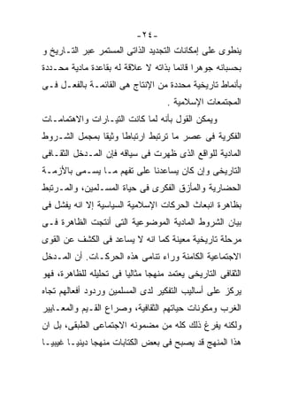 ‫-٤٢-‬
‫ﻴﻨﻁﻭﻯ ﻋﻠﻰ ﺇﻤﻜﺎﻨﺎﺕ ﺍﻟﺘﺠﺩﻴﺩ ﺍﻟﺫﺍﺘﻰ ﺍﻟﻤﺴﺘﻤﺭ ﻋﺒﺭ ﺍﻟﺘـﺎﺭﻴﺦ ﻭ‬
‫ﺒﺤﺴﺒﺎﻨﻪ ﺠﻭﻫﺭﺍ ﻗﺎﺌﻤﺎ ﺒﺫﺍﺘﻪ ﻻ ﻋﻼﻗﺔ ﻟﻪ ﺒﻘﺎﻋﺩﺓ ﻤﺎﺩﻴﺔ ﻤﺤـﺩﺩﺓ‬
                                    ‫ﹰ‬     ‫ﹰ‬
‫ﺒﺄﻨﻤﺎﻁ ﺘﺎﺭﻴﺨﻴﺔ ﻤﺤﺩﺩﺓ ﻤﻥ ﺍﻹﻨﺘﺎﺝ ﻫﻰ ﺍﻟﻘﺎﺌﻤـﺔ ﺒﺎﻟﻔﻌـل ﻓـﻰ‬
                                    ‫ﺍﻟﻤﺠﺘﻤﻌﺎﺕ ﺍﻹﺴﻼﻤﻴﺔ .‬
‫ﻭﻴﻤﻜﻥ ﺍﻟﻘﻭل ﺒﺄﻨﻪ ﻟﻤﺎ ﻜﺎﻨﺕ ﺍﻟﺘﻴـﺎﺭﺍﺕ ﻭﺍﻻﻫﺘﻤﺎﻤـﺎﺕ‬
‫ﺍﻟﻔﻜﺭﻴﺔ ﻓﻰ ﻋﺼﺭ ﻤﺎ ﺘﺭﺘﺒﻁ ﺍﺭﺘﺒﺎﻁﺎ ﻭﺜﻴﻘﺎ ﺒﻤﺠﻤل ﺍﻟﺸـﺭﻭﻁ‬
‫ﺍﻟﻤﺎﺩﻴﺔ ﻟﻠﻭﺍﻗﻊ ﺍﻟﺫﻯ ﻅﻬﺭﺕ ﻓﻰ ﺴﻴﺎﻗﻪ ﻓﺈﻥ ﺍﻟﻤـﺩﺨل ﺍﻟﺜﻘـﺎﻓﻰ‬
‫ﺍﻟﺘﺎﺭﻴﺨﻰ ﻭﺇﻥ ﻜﺎﻥ ﻴﺴﺎﻋﺩﻨﺎ ﻋﻠﻰ ﺘﻔﻬﻡ ﻤـﺎ ﻴﺴـﻤﻰ ﺒﺎﻷﺯﻤـﺔ‬
‫ﺍﻟﺤﻀﺎﺭﻴﺔ ﻭﺍﻟﻤﺄﺯﻕ ﺍﻟﻔﻜﺭﻯ ﻓﻰ ﺤﻴﺎﺓ ﺍﻟﻤﺴـﻠﻤﻴﻥ، ﻭﺍﻟﻤـﺭﺘﺒﻁ‬
‫ﺒﻅﺎﻫﺭﺓ ﺍﻨﺒﻌﺎﺙ ﺍﻟﺤﺭﻜﺎﺕ ﺍﻹﺴﻼﻤﻴﺔ ﺍﻟﺴﻴﺎﺴﻴﺔ ﺇﻻ ﺍﻨﻪ ﻴﻔﺸل ﻓﻰ‬
‫ﺒﻴﺎﻥ ﺍﻟﺸﺭﻭﻁ ﺍﻟﻤﺎﺩﻴﺔ ﺍﻟﻤﻭﻀﻭﻋﻴﺔ ﺍﻟﺘﻰ ﺃﻨﺘﺠﺕ ﺍﻟﻅﺎﻫﺭﺓ ﻓـﻰ‬
‫ﻤﺭﺤﻠﺔ ﺘﺎﺭﻴﺨﻴﺔ ﻤﻌﻴﻨﺔ ﻜﻤﺎ ﺍﻨﻪ ﻻ ﻴﺴﺎﻋﺩ ﻓﻰ ﺍﻟﻜﺸﻑ ﻋﻥ ﺍﻟﻘﻭﻯ‬
‫ﺍﻻﺠﺘﻤﺎﻋﻴﺔ ﺍﻟﻜﺎﻤﻨﺔ ﻭﺭﺍﺀ ﺘﻨﺎﻤﻰ ﻫﺫﻩ ﺍﻟﺤﺭﻜـﺎﺕ. ﺃﻥ ﺍﻟﻤـﺩﺨل‬
‫ﺍﻟﺜﻘﺎﻓﻰ ﺍﻟﺘﺎﺭﻴﺨﻰ ﻴﻌﺘﻤﺩ ﻤﻨﻬﺠﺎ ﻤﺜﺎﻟﻴﺎ ﻓﻰ ﺘﺤﻠﻴﻠﻪ ﻟﻠﻅﺎﻫﺭﺓ، ﻓﻬﻭ‬
                       ‫ﹰ‬      ‫ﹰ‬
‫ﻴﺭﻜﺯ ﻋﻠﻰ ﺃﺴﺎﻟﻴﺏ ﺍﻟﺘﻔﻜﻴﺭ ﻟﺩﻯ ﺍﻟﻤﺴﻠﻤﻴﻥ ﻭﺭﺩﻭﺩ ﺃﻓﻌﺎﻟﻬﻡ ﺘﺠﺎﻩ‬
‫ﺍﻟﻐﺭﺏ ﻭﻤﻜﻭﻨﺎﺕ ﺤﻴﺎﺘﻬﻡ ﺍﻟﺜﻘﺎﻓﻴﺔ، ﻭﺼﺭﺍﻉ ﺍﻟﻘـﻴﻡ ﻭﺍﻟﻤﻌـﺎﻴﻴﺭ‬
‫ﻭﻟﻜﻨﻪ ﻴﻔﺭﻍ ﺫﻟﻙ ﻜﻠﻪ ﻤﻥ ﻤﻀﻤﻭﻨﻪ ﺍﻻﺠﺘﻤﺎﻋﻰ ﺍﻟﻁﺒﻘﻰ، ﺒل ﺍﻥ‬
‫ﻫﺫﺍ ﺍﻟﻤﻨﻬﺞ ﻗﺩ ﻴﺼﺒﺢ ﻓﻰ ﺒﻌﺽ ﺍﻟﻜﺘﺎﺒﺎﺕ ﻤﻨﻬﺠﺎ ﺩﻴﻨﻴـﺎ ﻏﻴﺒﻴـﺎ‬
‫ﹰ‬      ‫ﹰ‬
 