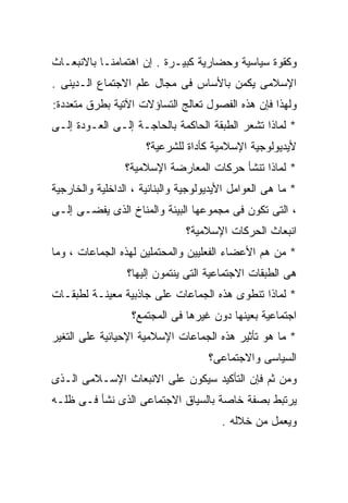 ‫ﻭﻜﻘﻭﺓ ﺴﻴﺎﺴﻴﺔ ﻭﺤﻀﺎﺭﻴﺔ ﻜﺒﻴـﺭﺓ . ﺇﻥ ﺍﻫﺘﻤﺎﻤﻨـﺎ ﺒﺎﻻﻨﺒﻌـﺎﺙ‬
‫ﺍﻹﺴﻼﻤﻰ ﻴﻜﻤﻥ ﺒﺎﻷﺴﺎﺱ ﻓﻰ ﻤﺠﺎل ﻋﻠﻡ ﺍﻻﺠﺘﻤﺎﻉ ﺍﻟـﺩﻴﻨﻰ .‬
‫ﻭﻟﻬﺫﺍ ﻓﺈﻥ ﻫﺫﻩ ﺍﻟﻔﺼﻭل ﺘﻌﺎﻟﺞ ﺍﻟﺘﺴﺎﺅﻻﺕ ﺍﻵﺘﻴﺔ ﺒﻁﺭﻕ ﻤﺘﻌﺩﺩﺓ:‬
‫* ﻟﻤﺎﺫﺍ ﺘﺸﻌﺭ ﺍﻟﻁﺒﻘﺔ ﺍﻟﺤﺎﻜﻤﺔ ﺒﺎﻟﺤﺎﺠـﺔ ﺇﻟـﻰ ﺍﻟﻌـﻭﺩﺓ ﺇﻟـﻰ‬
                      ‫ﻷﻴﺩﻴﻭﻟﻭﺠﻴﺔ ﺍﻹﺴﻼﻤﻴﺔ ﻜﺄﺩﺍﺓ ﻟﻠﺸﺭﻋﻴﺔ؟‬
                 ‫* ﻟﻤﺎﺫﺍ ﺘﻨﺸﺄ ﺤﺭﻜﺎﺕ ﺍﻟﻤﻌﺎﺭﻀﺔ ﺍﻹﺴﻼﻤﻴﺔ؟‬
‫* ﻤﺎ ﻫﻰ ﺍﻟﻌﻭﺍﻤل ﺍﻷﻴﺩﻴﻭﻟﻭﺠﻴﺔ ﻭﺍﻟﺒﻨﺎﺌﻴﺔ ، ﺍﻟﺩﺍﺨﻠﻴﺔ ﻭﺍﻟﺨﺎﺭﺠﻴﺔ‬
‫، ﺍﻟﺘﻰ ﺘﻜﻭﻥ ﻓﻰ ﻤﺠﻤﻭﻋﻬﺎ ﺍﻟﺒﻴﺌﺔ ﻭﺍﻟﻤﻨﺎﺥ ﺍﻟﺫﻯ ﻴﻔﻀـﻰ ﺇﻟـﻰ‬
                               ‫ﺍﻨﺒﻌﺎﺙ ﺍﻟﺤﺭﻜﺎﺕ ﺍﻹﺴﻼﻤﻴﺔ؟‬
‫* ﻤﻥ ﻫﻡ ﺍﻷﻋﻀﺎﺀ ﺍﻟﻔﻌﻠﻴﻴﻥ ﻭﺍﻟﻤﺤﺘﻤﻠﻴﻥ ﻟﻬﺫﻩ ﺍﻟﺠﻤﺎﻋﺎﺕ ، ﻭﻤﺎ‬
                 ‫ﻫﻰ ﺍﻟﻁﺒﻘﺎﺕ ﺍﻻﺠﺘﻤﺎﻋﻴﺔ ﺍﻟﺘﻰ ﻴﻨﺘﻤﻭﻥ ﺇﻟﻴﻬﺎ؟‬
‫* ﻟﻤﺎﺫﺍ ﺘﻨﻁﻭﻯ ﻫﺫﻩ ﺍﻟﺠﻤﺎﻋﺎﺕ ﻋﻠﻰ ﺠﺎﺫﺒﻴﺔ ﻤﻌﻴﻨـﺔ ﻟﻁﺒﻘـﺎﺕ‬
                  ‫ﺍﺠﺘﻤﺎﻋﻴﺔ ﺒﻌﻴﻨﻬﺎ ﺩﻭﻥ ﻏﻴﺭﻫﺎ ﻓﻰ ﺍﻟﻤﺠﺘﻤﻊ؟‬
‫* ﻤﺎ ﻫﻭ ﺘﺄﺜﻴﺭ ﻫﺫﻩ ﺍﻟﺠﻤﺎﻋﺎﺕ ﺍﻹﺴﻼﻤﻴﺔ ﺍﻹﺤﻴﺎﺌﻴﺔ ﻋﻠﻰ ﺍﻟﺘﻐﻴﺭ‬
                                     ‫ﺍﻟﺴﻴﺎﺴﻰ ﻭﺍﻻﺠﺘﻤﺎﻋﻰ؟‬
‫ﻭﻤﻥ ﺜﻡ ﻓﺈﻥ ﺍﻟﺘﺄﻜﻴﺩ ﺴﻴﻜﻭﻥ ﻋﻠﻰ ﺍﻻﻨﺒﻌﺎﺙ ﺍﻹﺴـﻼﻤﻰ ﺍﻟـﺫﻯ‬
‫ﻴﺭﺘﺒﻁ ﺒﺼﻔﺔ ﺨﺎﺼﺔ ﺒﺎﻟﺴﻴﺎﻕ ﺍﻻﺠﺘﻤﺎﻋﻰ ﺍﻟﺫﻯ ﻨﺸﺄ ﻓـﻰ ﻅﻠـﻪ‬
                                        ‫ﻭﻴﻌﻤل ﻤﻥ ﺨﻼﻟﻪ .‬
 