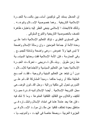 ‫ﺇﻥ ﺍﻟﻤﺩﺨل ﻴﺴﺘﻨﺩ ﺇﻟﻰ ﺘﻭﻜﻴﺩﻴﻥ ﺃﺴﺎﺴـﻴﻴﻥ ﺒﺎﻟﻨﺴـﺒﺔ ﻟﻠﺨﺒـﺭﺓ‬
‫ﺍﻹﺴﻼﻤﻴﺔ ﺍﻟﺘﺎﺭﻴﺨﻴﺔ . ﻭﻫﻤﺎ ﺨﺼﻭﺼﻴﺔ ﺍﻹﺴـﻼﻡ ﻭﺘﻨﻭﻋـﻪ .‬
‫ﻭﻟﺫﻟﻙ ﻓﺎﻻﻨﺒﻌﺎﺙ ﺍ ﻹﺴﻼﻤﻰ ﻴﻨﺒﻐﻰ ﺍﻟﻨﻅﺭ ﺇﻟﻴﻪ ﺒﺎﻋﺘﺒﺎﺭﻩ ﻅﺎﻫﺭﺓ‬
          ‫ﺘﺘﺼﻑ ﺒﺎﻟﺨﺼﻭﺼﻴﺔ ﺍﻟﺘﺎﺭﻴﺨﻴﺔ ﻭﺍﻟﺘﻨﻭﻉ ﺍﻟﺴﻠﻭﻜﻰ .‬
‫ﻋﻠﻰ ﺍﻟﻤﺴﺘﻭﻯ ﺍﻟﻨﻅﺭﻯ ، ﺘﺅﻜﺩ ﺍﻟﺘﻌﺎﻟﻴﻡ ﺍﻹﺴﻼﻤﻴﺔ ﺩﺍﺌﻤﺎ ﻋﻠـﻰ‬
     ‫ﹰ‬
‫ﻭﺤﺩﺓ ﺍﻷﻤﺔ ﺃﻭ ﺠﻤﺎﻋﺔ ﺍﻟﻤﺅﻤﻨﻴﻥ ، ﻭﺇﻥ ﺭﺴﺎﻟﺔ ﺍﻹﺴﻼﻡ ﻭﺍﻀﺤﺔ‬
‫ﻻ ﻟﺒﺱ ﻓﻴﻬﺎ ﻭﻻ ﻏﻤﻭﺽ ، ﻭﻫﻰ ﻭﺍﻀﺤﺔ ﻭﺸﺎﻤﻠﺔ ﻟﻠﺠﻤﻴـﻊ .‬
‫ﻭﻓﻰ ﺍﻟﻤﻤﺎﺭﺴﺔ ، ﻓﺈﻥ ﺍﻷﻤﺔ ﺍﻹﺴﻼﻤﻴﺔ ﻓﻘﺕ ﻭﺤﺩﺘﻬﺎ ﺍﻟﺴﻴﺎﺴـﻴﺔ‬
‫ﻤﻨﺫ ﺯﻤﻥ ﻁﻭﻴل . ﻭﺒﺸـﻜل ﺘـﺩﺭﻴﺠﻰ ، ﺘﺤﺭﻜـﺕ ﺍﻟﺨﺒـﺭﺓ‬
‫ﺍﻹﺴﻼﻤﻴﺔ ﺒﻌﻴﺩﺍ ﻋﻥ ﺍﻟﺘﻌﺎﻟﻴﻡ ﺍﻟﺴﻴﺎﺴﻴﺔ ﻭﺍﻻﺠﺘﻤﺎﻋﻴﺔ ﻟﻺﺴـﻼﻡ ،‬
                                         ‫ﹰ‬
‫ﺩﻭﻥ ﺃ ﻥ ﺘﺒﺘﻌﺩ ﻋﻥ ﺍﻟﺘﻌﺎﻟﻴﻡ ﺍﻟﺩﻴﻨﻴﺔ ﻭﺍﻟﺭﻭﺤﻴﺔ ، ﻓﻠﻘـﺩ ﺃﺼـﺒﺢ‬
‫ﺍﻟﺨﻠﻴﻔﺔ ﻤﻠﻜﺎ ﺃﻭ ﺭﺌﻴﺴﺎ ﺤﺎﻜﻤﺎ ، ﻭﻤﺒﺩﺃ ﺍﻟﻤﺸﺎﺭﻜﺔ ﺍﻟﻘـﺎﺌﻡ ﻋﻠـﻰ‬
                              ‫ﹰ‬     ‫ﹰ‬        ‫ﹰ‬
‫ﺍﻟﺸﻭﺭﻯ ﺘﺤﻭل ﺇﻟﻰ ﻤﻠﻜﻴﺔ ﻭﺭﺍﺜﻴﺔ ، ﻭﺤل ﺍﻟﻘـﺎﻨﻭﻥ ﺍﻟﻭﻀـﻌﻰ‬
‫ﻤﺤل ﺍﻟﺸﺭﻴﻌﺔ ﺍﻹﺴﻼﻤﻴﺔ . ﺃﻴﻀﺎ ﺍﻹﺴﻼﻡ ﻟﺩﻴﻪ ﻗـﺩﺭﺓ ﻤﻤﻴـﺯﺓ‬
                        ‫ﹰ‬
‫ﻟﺘﻜﻴﻑ ﻭﺍﻟﺘﻼﺅﻡ ﻤﻊ ﺍﻟﺘﻘﺎﻟﻴﺩ ﺍﻟﺜﻘﺎﻓﻴﺔ ﺍﻟﻤﺘﻨﻭﻋﺔ ، ﻭﻤﺎ ﻻ ﺸﻙ ﻓﻴﻪ‬
‫، ﻓﺈﻥ ﻫﺫﺍ ﻴﻌﺩ ﻋﺎﻤﻼ ﻫﺎﻤﺎ ﻓﻰ ﺍﻤﺘﺩﺍﺩ ﺍﻹﺴﻼﻡ ﻭﺍﻨﺘﺸـﺎﺭﻩ ﻓـﻰ‬
                              ‫ﹰ ﹰ‬
‫ﻤﻨﺎﻁﻕ ﺒﻌﻴﺩﺓ ﺘﺨﺘﻠﻑ ﺜﻘﺎﻓﻴﺎ ﻋﻥ ﻤﻜـﺎﻥ ﻤﻭﻟـﺩ ﺍﻹﺴـﻼﻡ ﻓـﻰ‬
                          ‫ﹰ‬
‫ﺍﻟﺠﺯﻴﺭﺓ ﺍﻟﻌﺭﺒﻴﺔ ، ﻭﺒﺼﻔﺔ ﺨﺎﺼﺔ ﻓﻰ ﺍﻟﻬﻨـﺩ ، ﻭﺃﻨﺩﻭﻨﻴﺴـﻴﺎ ،‬
 