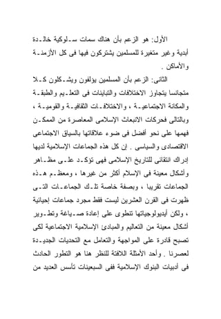 ‫ﺍﻷﻭل: ﻫﻭ ﺍﻟﺯﻋﻡ ﺒﺄﻥ ﻫﻨﺎﻙ ﺴﻤﺎﺕ ﺴـﻠﻭﻜﻴﺔ ﺨﺎﻟـﺩﺓ‬
‫ﺃﺒﺩﻴﺔ ﻭﻏﻴﺭ ﻤﺘﻐﻴﺭﺓ ﻟﻠﻤﺴﻠﻤﻴﻥ ﻴﺸﺘﺭﻜﻭﻥ ﻓﻴﻬﺎ ﻓﻰ ﻜل ﺍﻷﺯﻤﻨـﺔ‬
                                             ‫ﻭﺍﻷﻤﺎﻜﻥ .‬
‫ﺍﻟﺜﺎﻨﻰ: ﺍﻟﺯﻋﻡ ﺒﺄﻥ ﺍﻟﻤﺴﻠﻤﻴﻥ ﻴﺅﻟﻔﻭﻥ ﻭﻴﺸـﻜﻠﻭﻥ ﻜـﻼ‬
‫ﹰ‬
‫ﻤﺘﺠﺎﻨﺴﺎ ﻴﺘﺠﺎﻭﺯ ﺍﻻﺨﺘﻼﻓﺎﺕ ﻭﺍﻟﺘﺒﺎﻴﻨﺎﺕ ﻓﻰ ﺍﻟﺘﻌﻠـﻴﻡ ﻭﺍﻟﻁﺒﻘـﺔ‬
                                                ‫ﹰ‬
‫ﻭﺍﻟﻤﻜﺎﻨﺔ ﺍﻻﺠﺘﻤﺎﻋﻴـﺔ ، ﻭﺍﻻﺨﺘﻼﻓـﺎﺕ ﺍﻟﺜﻘﺎﻓﻴـﺔ ﻭﺍﻟﻘﻭﻤﻴـﺔ ،‬
‫ﻭﺒﺎﻟﺘﺎﻟﻰ ﻓﺤﺭﻜﺎﺕ ﺍﻻﻨﺒﻌﺎﺙ ﺍﻹﺴﻼﻤﻰ ﺍﻟﻤﻌﺎﺼﺭﺓ ﻤﻥ ﺍﻟﻤﻤﻜـﻥ‬
‫ﻓﻬﻤﻬﺎ ﻋﻠﻰ ﻨﺤﻭ ﺃﻓﻀل ﻓﻰ ﻀﻭﺀ ﻋﻼﻗﺎﺘﻬﺎ ﺒﺎﻟﺴﻴﺎﻕ ﺍﻻﺠﺘﻤﺎﻋﻰ‬
‫ﺍﻻﻗﺘﺼﺎﺩﻯ ﻭﺍﻟﺴﻴﺎﺴﻰ . ﺇﻥ ﻜل ﻫﺫﻩ ﺍﻟﺠﻤﺎﻋﺎﺕ ﺍﻹﺴﻼﻤﻴﺔ ﻟﺩﻴﻬﺎ‬
‫ﺇﺩﺭﺍﻙ ﺍﻨﺘﻘﺎﺌﻰ ﻟﻠﺘﺎﺭﻴﺦ ﺍﻹﺴﻼﻤﻰ ﻓﻬﻰ ﺘﺅﻜـﺩ ﻋﻠـﻰ ﻤﻅـﺎﻫﺭ‬
‫ﻭﺃﺸﻜﺎل ﻤﻌﻴﻨﺔ ﻓﻰ ﺍﻹﺴﻼﻡ ﺃﻜﺜﺭ ﻤﻥ ﻏﻴﺭﻫﺎ ، ﻭﻤﻌﻅـﻡ ﻫـﺫﻩ‬
‫ﺍﻟﺠﻤﺎﻋﺎﺕ ﺘﻘﺭﻴﺒﺎ ، ﻭﺒﺼﻔﺔ ﺨﺎﺼﺔ ﺘﻠـﻙ ﺍﻟﺠﻤﺎﻋـﺎﺕ ﺍﻟﺘـﻰ‬
                                  ‫ﹰ‬
‫ﻅﻬﺭﺕ ﻓﻰ ﺍﻟﻘﺭﻥ ﺍﻟﻌﺸﺭﻴﻥ ﻟﻴﺴﺕ ﻓﻘﻁ ﻤﺠﺭﺩ ﺠﻤﺎﻋﺎﺕ ﺇﺤﻴﺎﺌﻴﺔ‬
‫، ﻭﻟﻜﻥ ﺃﻴﺩﻴﻭﻟﻭﺠﻴﺎﺘﻬﺎ ﺘﻨﻁﻭﻯ ﻋﻠﻰ ﺇﻋﺎﺩﺓ ﺼـﻴﺎﻏﺔ ﻭﺘﻁـﻭﻴﺭ‬
‫ﺃﺸﻜﺎل ﻤﻌﻴﻨﺔ ﻤﻥ ﺍﻟﺘﻌﺎﻟﻴﻡ ﻭﺍﻟﻤﺒﺎﺩﺉ ﺍﻹﺴﻼﻤﻴﺔ ﺍﻻﺠﺘﻤﺎﻋﻴﺔ ﻟﻜﻰ‬
‫ﺘﺼﺒﺢ ﻗﺎﺩﺭﺓ ﻋﻠﻰ ﺍﻟﻤﻭﺍﺠﻬﺔ ﻭﺍﻟﺘﻌﺎﻤل ﻤﻊ ﺍﻟﺘﺤﺩﻴﺎﺕ ﺍﻟﺠﺩﻴـﺩﺓ‬
‫ﻟﻌﺼﺭﻨﺎ . ﻭﺃﺤﺩ ﺍﻷﻤﺜﻠﺔ ﺍﻟﻼﻓﺘﺔ ﻟﻠﻨﻅﺭ ﻫﻨﺎ ﻫﻭ ﺍﻟﺘﻁﻭﺭ ﺍﻟﺤﺎﺩﺙ‬
‫ﻓﻰ ﺃﺩﺒﻴﺎﺕ ﺍﻟﺒﻨﻭﻙ ﺍﻹﺴﻼﻤﻴﺔ ﻓﻔﻰ ﺍﻟﺴﺒﻌﻴﻨﺎﺕ ﺘﺄﺴﺱ ﺍﻟﻌﺩﻴﺩ ﻤﻥ‬
 