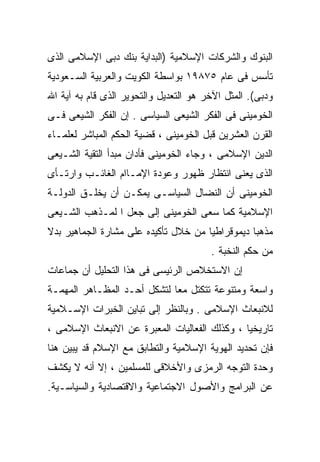 ‫ﺍﻟﺒﻨﻭﻙ ﻭﺍﻟﺸﺭﻜﺎﺕ ﺍﻹﺴﻼﻤﻴﺔ )ﺍﻟﺒﺩﺍﻴﺔ ﺒﻨﻙ ﺩﺒﻰ ﺍﻹﺴﻼﻤﻰ ﺍﻟﺫﻯ‬
‫ﺘﺄﺴﺱ ﻓﻰ ﻋﺎﻡ ٥٧٨٩١ ﺒﻭﺍﺴﻁﺔ ﺍﻟﻜﻭﻴﺕ ﻭﺍﻟﻌﺭﺒﻴﺔ ﺍﻟﺴـﻌﻭﺩﻴﺔ‬
‫ﻭﺩﺒﻰ(. ﺍﻟﻤﺜل ﺍﻵﺨﺭ ﻫﻭ ﺍﻟﺘﻌﺩﻴل ﻭﺍﻟﺘﺤﻭﻴﺭ ﺍﻟﺫﻯ ﻗﺎﻡ ﺒﻪ ﺁﻴﺔ ﺍﷲ‬
‫ﺍﻟﺨﻭﻤﻴﻨﻰ ﻓﻰ ﺍﻟﻔﻜﺭ ﺍﻟﺸﻴﻌﻰ ﺍﻟﺴﻴﺎﺴﻰ . ﺇﻥ ﺍﻟﻔﻜﺭ ﺍﻟﺸﻴﻌﻰ ﻓـﻰ‬
‫ﺍﻟﻘﺭﻥ ﺍﻟﻌﺸﺭﻴﻥ ﻗﺒل ﺍﻟﺨﻭﻤﻴﻨﻰ ، ﻗﻀﻴﺔ ﺍﻟﺤﻜﻡ ﺍﻟﻤﺒﺎﺸﺭ ﻟﻌﻠﻤـﺎﺀ‬
‫ﺍﻟﺩﻴﻥ ﺍﻹﺴﻼﻤﻰ ، ﻭﺠﺎﺀ ﺍﻟﺨﻭﻤﻴﻨﻰ ﻓﺄﺩﺍﻥ ﻤﺒﺩﺃ ﺍﻟﺘﻘﻴﺔ ﺍﻟﺸـﻴﻌﻰ‬
‫ﺍﻟﺫﻯ ﻴﻌﻨﻰ ﺍﻨﺘﻅﺎﺭ ﻅﻬﻭﺭ ﻭﻋﻭﺩﺓ ﺍﻹﻤـﺎﺍﻡ ﺍﻟﻐﺎﺌـﺏ ﻭﺍﺭﺘـﺄﻯ‬
‫ﺍﻟﺨﻭﻤﻴﻨﻰ ﺃﻥ ﺍﻟﻨﻀﺎل ﺍﻟﺴﻴﺎﺴـﻰ ﻴﻤﻜـﻥ ﺃﻥ ﻴﺨﻠـﻕ ﺍﻟﺩﻭﻟـﺔ‬
‫ﺍﻹﺴﻼﻤﻴﺔ ﻜﻤﺎ ﺴﻌﻰ ﺍﻟﺨﻭﻤﻴﻨﻰ ﺇﻟﻰ ﺠﻌل ﺍ ﻟﻤـﺫﻫﺏ ﺍﻟﺸـﻴﻌﻰ‬
‫ﻤﺫﻫﺒﺎ ﺩﻴﻤﻭﻗﺭﺍﻁﻴﺎ ﻤﻥ ﺨﻼل ﺘﺄﻜﻴﺩﻩ ﻋﻠﻰ ﻤﺸﺎﺭﺓ ﺍﻟﺠﻤﺎﻫﻴﺭ ﺒﺩﻻ‬
                                     ‫ﹰ‬
                                        ‫ﻤﻥ ﺤﻜﻡ ﺍﻟﻨﺨﺒﺔ .‬
‫ﺇﻥ ﺍﻻﺴﺘﺨﻼﺹ ﺍﻟﺭﺌﻴﺴﻰ ﻓﻰ ﻫﺫﺍ ﺍﻟﺘﺤﻠﻴل ﺃﻥ ﺠﻤﺎﻋﺎﺕ‬
‫ﻭﺍﺴﻌﺔ ﻭﻤﺘﻨﻭﻋﺔ ﺘﺘﻜﺘل ﻤﻌﺎ ﻟﺘﺸﻜل ﺃﺤـﺩ ﺍﻟﻤﻅـﺎﻫﺭ ﺍﻟﻤﻬﻤـﺔ‬
                            ‫ﹰ‬
‫ﻟﻼﻨﺒﻌﺎﺙ ﺍﻹﺴﻼﻤﻰ . ﻭﺒﺎﻟﻨﻅﺭ ﺇﻟﻰ ﺘﺒﺎﻴﻥ ﺍﻟﺨﺒﺭﺍﺕ ﺍﻹﺴـﻼﻤﻴﺔ‬
‫ﺘﺎﺭﻴﺨﻴﺎ ، ﻭﻜﺫﻟﻙ ﺍﻟﻔﻌﺎﻟﻴﺎﺕ ﺍﻟﻤﻌﺒﺭﺓ ﻋﻥ ﺍﻻﻨﺒﻌﺎﺙ ﺍﻹﺴﻼﻤﻰ ،‬
                                              ‫ﹰ‬
‫ﻓﺈﻥ ﺘﺤﺩﻴﺩ ﺍﻟﻬﻭﻴﺔ ﺍﻹﺴﻼﻤﻴﺔ ﻭﺍﻟﺘﻁﺎﺒﻕ ﻤﻊ ﺍﻹﺴﻼﻡ ﻗﺩ ﻴﺒﻴﻥ ﻫﻨﺎ‬
‫ﻭﺤﺩﺓ ﺍﻟﺘﻭﺠﻪ ﺍﻟﺭﻤﺯﻯ ﻭﺍﻷﺨﻼﻗﻰ ﻟﻠﻤﺴﻠﻤﻴﻥ ، ﺇﻻ ﺃﻨﻪ ﻻ ﻴﻜﺸﻑ‬
‫ﻋﻥ ﺍﻟﺒﺭﺍﻤﺞ ﻭﺍﻷﺼﻭل ﺍﻻﺠﺘﻤﺎﻋﻴﺔ ﻭﺍﻻﻗﺘﺼﺎﺩﻴﺔ ﻭﺍﻟﺴﻴﺎﺴـﻴﺔ.‬
 