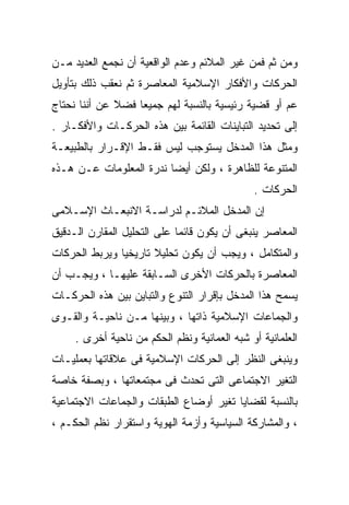 ‫ﻭﻤﻥ ﺜﻡ ﻓﻤﻥ ﻏﻴﺭ ﺍﻟﻤﻼﺌﻡ ﻭﻋﺩﻡ ﺍﻟﻭﺍﻗﻌﻴﺔ ﺃﻥ ﻨﺠﻤﻊ ﺍﻟﻌﺩﻴﺩ ﻤـﻥ‬
‫ﺍﻟﺤﺭﻜﺎﺕ ﻭﺍﻷﻓﻜﺎﺭ ﺍﻹﺴﻼﻤﻴﺔ ﺍﻟﻤﻌﺎﺼﺭﺓ ﺜﻡ ﻨﻌﻘﺏ ﺫﻟﻙ ﺒﺘﺄﻭﻴل‬
‫ﻋﻡ ﺃﻭ ﻗﻀﻴﺔ ﺭﺌﻴﺴﻴﺔ ﺒﺎﻟﻨﺴﺒﺔ ﻟﻬﻡ ﺠﻤﻴﻌﺎ ﻓﻀﻼ ﻋﻥ ﺃﻨﻨﺎ ﻨﺤﺘﺎﺝ‬
              ‫ﹰ‬   ‫ﹰ‬
‫ﺇﻟﻰ ﺘﺤﺩﻴﺩ ﺍﻟﺘﺒﺎﻴﻨﺎﺕ ﺍﻟﻘﺎﺌﻤﺔ ﺒﻴﻥ ﻫﺫﻩ ﺍﻟﺤﺭﻜـﺎﺕ ﻭﺍﻷﻓﻜـﺎﺭ .‬
‫ﻭﻤﺜل ﻫﺫﺍ ﺍﻟﻤﺩﺨل ﻴﺴﺘﻭﺠﺏ ﻟﻴﺱ ﻓﻘـﻁ ﺍﻹﻗـﺭﺍﺭ ﺒﺎﻟﻁﺒﻴﻌـﺔ‬
‫ﺍﻟﻤﺘﻨﻭﻋﺔ ﻟﻠﻅﺎﻫﺭﺓ ، ﻭﻟﻜﻥ ﺃﻴﻀﺎ ﻨﺩﺭﺓ ﺍﻟﻤﻌﻠﻭﻤﺎﺕ ﻋـﻥ ﻫـﺫﻩ‬
                        ‫ﹰ‬
                                              ‫ﺍﻟﺤﺭﻜﺎﺕ .‬
‫ﺇﻥ ﺍﻟﻤﺩﺨل ﺍﻟﻤﻼﺌـﻡ ﻟﺩﺭﺍﺴـﺔ ﺍﻻﻨﺒﻌـﺎﺙ ﺍﻹﺴـﻼﻤﻰ‬
‫ﺍﻟﻤﻌﺎﺼﺭ ﻴﻨﺒﻐﻰ ﺃﻥ ﻴﻜﻭﻥ ﻗﺎﺌﻤﺎ ﻋﻠﻰ ﺍﻟﺘﺤﻠﻴل ﺍﻟﻤﻘﺎﺭﻥ ﺍﻟـﺩﻗﻴﻕ‬
                            ‫ﹰ‬
‫ﻭﺍﻟﻤﺘﻜﺎﻤل ، ﻭﻴﺠﺏ ﺃﻥ ﻴﻜﻭﻥ ﺘﺤﻠﻴﻼ ﺘﺎﺭﻴﺨﻴﺎ ﻭﻴﺭﺒﻁ ﺍﻟﺤﺭﻜﺎﺕ‬
              ‫ﹰ‬       ‫ﹰ‬
‫ﺍﻟﻤﻌﺎﺼﺭﺓ ﺒﺎﻟﺤﺭﻜﺎﺕ ﺍﻷﺨﺭﻯ ﺍﻟﺴـﺎﺒﻘﺔ ﻋﻠﻴﻬـﺎ ، ﻭﻴﺠـﺏ ﺃﻥ‬
‫ﻴﺴﻤﺢ ﻫﺫﺍ ﺍﻟﻤﺩﺨل ﺒﺈﻗﺭﺍﺭ ﺍﻟﺘﻨﻭﻉ ﻭﺍﻟﺘﺒﺎﻴﻥ ﺒﻴﻥ ﻫﺫﻩ ﺍﻟﺤﺭﻜـﺎﺕ‬
‫ﻭﺍﻟﺠﻤﺎﻋﺎﺕ ﺍﻹﺴﻼﻤﻴﺔ ﺫﺍﺘﻬﺎ ، ﻭﺒﻴﻨﻬﺎ ﻤـﻥ ﻨﺎﺤﻴـﺔ ﻭﺍﻟﻘـﻭﻯ‬
     ‫ﺍﻟﻌﻠﻤﺎﻨﻴﺔ ﺃﻭ ﺸﺒﻪ ﺍﻟﻌﻤﺎﻨﻴﺔ ﻭﻨﻅﻡ ﺍﻟﺤﻜﻡ ﻤﻥ ﻨﺎﺤﻴﺔ ﺃﺨﺭﻯ .‬
‫ﻭﻴﻨﺒﻐﻰ ﺍﻟﻨﻅﺭ ﺇﻟﻰ ﺍﻟﺤﺭﻜﺎﺕ ﺍﻹﺴﻼﻤﻴﺔ ﻓﻰ ﻋﻼﻗﺎﺘﻬﺎ ﺒﻌﻤﻠﻴـﺎﺕ‬
‫ﺍﻟﺘﻐﻴﺭ ﺍﻻﺠﺘﻤﺎﻋﻰ ﺍﻟﺘﻰ ﺘﺤﺩﺙ ﻓﻰ ﻤﺠﺘﻤﻌﺎﺘﻬﺎ ، ﻭﺒﺼﻔﺔ ﺨﺎﺼﺔ‬
‫ﺒﺎﻟﻨﺴﺒﺔ ﻟﻘﻀﺎﻴﺎ ﺘﻐﻴﺭ ﺃﻭﻀﺎﻉ ﺍﻟﻁﺒﻘﺎﺕ ﻭﺍﻟﺠﻤﺎﻋﺎﺕ ﺍﻻﺠﺘﻤﺎﻋﻴﺔ‬
‫، ﻭﺍﻟﻤﺸﺎﺭﻜﺔ ﺍﻟﺴﻴﺎﺴﻴﺔ ﻭﺃﺯﻤﺔ ﺍﻟﻬﻭﻴﺔ ﻭﺍﺴﺘﻘﺭﺍﺭ ﻨﻅﻡ ﺍﻟﺤﻜـﻡ ،‬
 