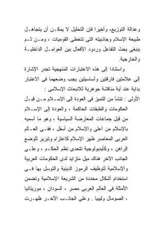 ‫ﻭﻋﺩﺍﻟﺔ ﺍﻟﺘﻭﺯﻴﻊ، ﻭﺃﺨﻴﺭﺍ ﻓﺈﻥ ﺍﻟﺘﺤﻠﻴل ﻻ ﻴﻤﻜـﻥ ﺃﻥ ﻴﺘﺠﺎﻫـل‬
                               ‫ﹰ‬
‫ﻁﺒﻴﻌﺔ ﺍﻹﺴﻼﻡ ﻭﺠﺎﺫﺒﻴﺘﻪ ﺍﻟﺘﻰ ﺘﺘﺨﻁﻰ ﺍﻟﻘﻭﻤﻴﺎﺕ ، ﻭﻤـﻥ ﺜـﻡ‬
‫ﻴﻨﺒﻐﻰ ﺒﺤﺙ ﺍﻟﺘﻔﺎﻋل ﻭﺭﺩﻭﺩ ﺍﻷﻓﻌﺎل ﺒﻴﻥ ﺍﻟﻌﻭﺍﻤـل ﺍﻟﺩﺍﺨﻠﻴـﺔ‬
                                            ‫ﻭﺍﻟﺨﺎﺭﺠﻴﺔ.‬
‫ﻭﺍﺴﺘﻨﺎﺩﺍ ﺇﻟﻰ ﻫﺫﻩ ﺍﻻﻋﺘﺒﺎﺭﺍﺕ ﺍﻟﻤﻨﻬﺠﻴﺔ ﺘﺠﺩﺭ ﺍﻹﺸﺎﺭﺓ‬
                                       ‫ﹰ‬
‫ﺇﻟﻰ ﻋﻼﻤﺘﻴﻥ ﻓﺎﺭﻗﺘﻴﻥ ﻭﺃﺴﺎﺴﻴﺘﻴﻥ ﻴﺠﺏ ﻭﻀﻌﻬﻤﺎ ﻓﻰ ﺍﻻﻋﺘﺒﺎﺭ‬
         ‫ﺒﺩﺍﻴﺔ ﻋﻨﺩ ﺃﻴﺔ ﻤﻨﺎﻗﺸﺔ ﺠﻭﻫﺭﻴﺔ ﻟﻼﻨﺒﻌﺎﺙ ﺍﻹﺴﻼﻤﻰ :‬
‫ﺍﻷﻭﻟﻰ : ﺘﻨﺸﺄ ﻤﻥ ﺍﻟﺘﻤﻴﺯ ﻓﻰ ﺍﻟﻌﻭﺩﺓ ﺇﻟﻰ ﺍﻹﺴـﻼﻡ ﻤـﻥ ﻗﺒـل‬
‫ﺍﻟﺤﻜﻭﻤﺎﺕ ﻭﺍﻟﻁﺒﻘﺎﺕ ﺍﻟﺤﺎﻜﻤﺔ ، ﻭﺍﻟﻌﻭﺩﺓ ﺇﻟﻰ ﺍﻹﺴـﻼﻡ‬
‫ﻤﻥ ﻗﺒل ﺠﻤﺎﻋﺎﺕ ﺍﻟﻤﻌﺎﺭﻀﺔ ﺍﻟﺴﻴﺎﺴﻴﺔ ، ﻭﻫﻭ ﻤﺎ ﺃﺴﻤﻴﻪ‬
‫ﺒﺎﻹﺴﻼﻡ ﻤﻥ ﺃﻋﻠﻰ ﻭﺍﻹﺴﻼﻡ ﻤﻥ ﺃﺴﻔل ، ﻓﻔـﻰ ﺍﻟﻌـﺎﻟﻡ‬
‫ﺍﻟﻌﺭﺒﻰ ﺍﻟﻤﻌﺎﺼﺭ ﻅﻬﺭ ﺍﻹﺴﻼﻡ ﻜﺎﻋﺘﺯﺍﻡ ﻭﺘﺒﺭﻴﺭ ﻟﻠﻭﻀﻊ‬
‫ﺍﻟﺭﺍﻫﻥ ، ﻭﻜﺄﻴﺩﻴﻭﻟﻭﺠﻴﺔ ﺘﺘﺤﺩﻯ ﻨﻅﻡ ﺍﻟﺤﻜـﻡ ، ﻭﻋﻠـﻰ‬
‫ﺍﻟﺠﺎﻨﺏ ﺍﻵﺨﺭ ﻫﻨﺎﻙ ﻤﻴل ﻤﺘﺯﺍﻴﺩ ﻟﺩﻯ ﺍﻟﺤﻜﻭﻤﺎﺕ ﺍﻟﻌﺭﺒﻴﺔ‬
‫ﻭﺍﻹﺴﻼﻤﻴﺔ ﻟﺘﻭﻅﻴﻑ ﺍﻟﺭﻤﻭﺯ ﺍﻟﺩﻴﻨﻴﺔ ﻭﺍﻟﺘﻭﺴل ﺒﻬﺎ ﻓـﻰ‬
‫ﺍﺴﺘﺨﺩﺍﻡ ﺃﺸﻜﺎل ﻤﺤﺩﺩﺓ ﻤﻥ ﺍﻟﺸﺭﻴﻌﺔ ﺍﻹﺴﻼﻤﻴﺔ ﻭﺘﻀﻤﻥ‬
‫ﺍﻷﻤﺜﻠﺔ ﻓﻰ ﺍﻟﻌﺎﻟﻡ ﺍﻟﻌﺭﺒﻰ ﻤﺼﺭ ، ﺍﻟﺴﻭﺩﺍﻥ ، ﻤﻭﺭﻴﺘﺎﻨﻴﺎ‬
‫، ﺍﻟﺼﻭﻤﺎل ﻭﻟﻴﺒﻴﺎ . ﻭﻋﻠﻰ ﺍﻟﺠﺎﻨـﺏ ﺍﻵﺨـﺭ ﻅﻬـﺭﺕ‬
 