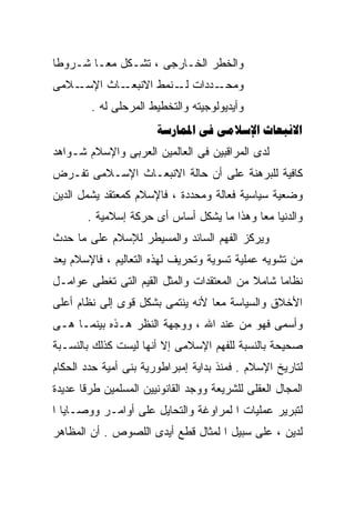 ‫ﻭﺍﻟﺨﻁﺭ ﺍﻟﺨـﺎﺭﺠﻰ ، ﺘﺸـﻜل ﻤﻌـﺎ ﺸـﺭﻭﻁﺎ‬
‫ﹰ‬      ‫ﹰ‬
‫ـﻼﻤﻰ‬‫ـﺎﺙ ﺍﻹﺴـ‬‫ـﺩﺩﺍﺕ ـﻨﻤﻁ ﺍﻻﻨﺒﻌـ‬
                       ‫ﻟـ‬    ‫ﻭﻤﺤـ‬
        ‫ﻭﺃﻴﺩﻴﻭﻟﻭﺠﻴﺘﻪ ﻭﺍﻟﺘﺨﻁﻴﻁ ﺍﻟﻤﺭﺤﻠﻰ ﻟﻪ .‬
                       ‫‪   ‬‬
‫ﻟﺩﻯ ﺍﻟﻤﺭﺍﻗﺒﻴﻥ ﻓﻰ ﺍﻟﻌﺎﻟﻤﻴﻥ ﺍﻟﻌﺭﺒﻰ ﻭﺍﻹﺴﻼﻡ ﺸـﻭﺍﻫﺩ‬
‫ﻜﺎﻓﻴﺔ ﻟﻠﺒﺭﻫﻨﺔ ﻋﻠﻰ ﺃﻥ ﺤﺎﻟﺔ ﺍﻻﻨﺒﻌـﺎﺙ ﺍﻹﺴـﻼﻤﻰ ﺘﻔـﺭﺽ‬
‫ﻭﻀﻌﻴﺔ ﺴﻴﺎﺴﻴﺔ ﻓﻌﺎﻟﺔ ﻭﻤﺤﺩﺩﺓ ، ﻓﺎﻹﺴﻼﻡ ﻜﻤﻌﺘﻘﺩ ﻴﺸﻤل ﺍﻟﺩﻴﻥ‬
       ‫ﻭﺍﻟﺩﻨﻴﺎ ﻤﻌﺎ ﻭﻫﺫﺍ ﻤﺎ ﻴﺸﻜل ﺃﺴﺎﺱ ﺃﻯ ﺤﺭﻜﺔ ﺇﺴﻼﻤﻴﺔ .‬
                                          ‫ﹰ‬
‫ﻭﻴﺭﻜﺯ ﺍﻟﻔﻬﻡ ﺍﻟﺴﺎﺌﺩ ﻭﺍﻟﻤﺴﻴﻁﺭ ﻟﻺﺴﻼﻡ ﻋﻠﻰ ﻤﺎ ﺤﺩﺙ‬
‫ﻤﻥ ﺘﺸﻭﻴﻪ ﻋﻤﻠﻴﺔ ﺘﺴﻭﻴﺔ ﻭﺘﺤﺭﻴﻑ ﻟﻬﺫﻩ ﺍﻟﺘﻌﺎﻟﻴﻡ ، ﻓﺎﻹﺴﻼﻡ ﻴﻌﺩ‬
‫ﻨﻅﺎﻤﺎ ﺸﺎﻤﻼ ﻤﻥ ﺍﻟﻤﻌﺘﻘﺩﺍﺕ ﻭﺍﻟﻤﺜل ﺍﻟﻘﻴﻡ ﺍﻟﺘﻰ ﺘﻐﻁﻰ ﻋﻭﺍﻤـل‬
                                           ‫ﹰ‬    ‫ﹰ‬
‫ﺍﻷﺨﻼﻕ ﻭﺍﻟﺴﻴﺎﺴﺔ ﻤﻌﺎ ﻷﻨﻪ ﻴﻨﺘﻤﻰ ﺒﺸﻜل ﻗﻭﻯ ﺇﻟﻰ ﻨﻅﺎﻡ ﺃﻋﻠﻰ‬
                                 ‫ﹰ‬
‫ﻭﺃﺴﻤﻰ ﻓﻬﻭ ﻤﻥ ﻋﻨﺩ ﺍﷲ ، ﻭﻭﺠﻬﺔ ﺍﻟﻨﻅﺭ ﻫـﺫﻩ ﺒﻴﻨﻤـﺎ ﻫـﻰ‬
‫ﺼﺤﻴﺤﺔ ﺒﺎﻟﻨﺴﺒﺔ ﻟﻠﻔﻬﻡ ﺍﻹﺴﻼﻤﻰ ﺇﻻ ﺃﻨﻬﺎ ﻟﻴﺴﺕ ﻜﺫﻟﻙ ﺒﺎﻟﻨﺴـﺒﺔ‬
‫ﻟﺘﺎﺭﻴﺦ ﺍﻹﺴﻼﻡ . ﻓﻤﻨﺫ ﺒﺩﺍﻴﺔ ﺇﻤﺒﺭﺍﻁﻭﺭﻴﺔ ﺒﻨﻰ ﺃﻤﻴﺔ ﺤﺩﺩ ﺍﻟﺤﻜﺎﻡ‬
‫ﺍﻟﻤﺠﺎل ﺍﻟﻌﻘﻠﻰ ﻟﻠﺸﺭﻴﻌﺔ ﻭﻭﺠﺩ ﺍﻟﻘﺎﻨﻭﻨﻴﻴﻥ ﺍﻟﻤﺴﻠﻤﻴﻥ ﻁﺭﻗﺎ ﻋﺩﻴﺩﺓ‬
      ‫ﹰ‬
‫ﻟﺘﺒﺭﻴﺭ ﻋﻤﻠﻴﺎﺕ ﺍ ﻟﻤﺭﺍﻭﻏﺔ ﻭﺍﻟﺘﺤﺎﻴل ﻋﻠﻰ ﺃﻭﺍﻤـﺭ ﻭﻭﺼـﺎﻴﺎ ﺍ‬
‫ﻟﺩﻴﻥ ، ﻋﻠﻰ ﺴﺒﻴل ﺍ ﻟﻤﺜﺎل ﻗﻁﻊ ﺃﻴﺩﻯ ﺍﻟﻠﺼﻭﺹ . ﺃﻥ ﺍﻟﻤﻅﺎﻫﺭ‬
 