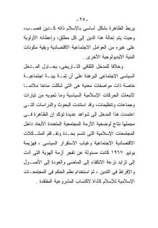 ‫-٥٢-‬
‫ﻴﺭﺒﻁ ﺍﻟﻅﺎﻫﺭﺓ ﺒﺸﻜل ﺃﺴﺎﺴﻰ ﺒﺎﻹﺴﻼﻡ ﺫﺍﺘﻪ ﻜـﺩﻴﻥ ﻓﺤﺴـﺏ،‬
‫ﻭﺤﻴﺙ ﻴﺘﻡ ﺇﺤﺎﻟﺔ ﻫﺫﺍ ﺍﻟﺩﻴﻥ ﺇﻟﻰ ﻜل ﻤﻁﻠﻕ، ﻭﺇﻋﻁﺎﺌﻪ ﺍﻷﻭﻟﻭﻴﺔ‬
‫ﻋﻠﻰ ﻏﻴﺭﻩ ﻤﻥ ﺍﻟﻌﻭﺍﻤل ﺍﻻﺠﺘﻤﺎﻋﻴﺔ ﺍﻻﻗﺘﺼﺎﺩﻴﺔ ﻭﺒﻘﻴﺔ ﻤﻜﻭﻨﺎﺕ‬
                             ‫ﺍﻟﺒﻨﻴﺔ ﺍﻷﻴﺩﻴﻭﻟﻭﺠﻴﺔ ﺍﻷﺨﺭﻯ .‬
‫ﻭﺨﻼﻓﺎ ﻟﻠﻤﺩﺨل ﺍﻟﺜﻘﺎﻓﻰ ﺍﻟﺘـﺎﺭﻴﺨﻰ، ﻴﺤـﺎﻭل ﺍﻟﻤـﺩﺨل‬
                                         ‫ﹰ‬
‫ﺍﻟﺴﻴﺎﺴﻰ ﺍﻻﺠﺘﻤﺎﻋﻰ ﺍﻟﺒﺭﻫﻨﺔ ﻋﻠﻰ ﺃﻥ ﺜﻤـﺔ ﺒﻴﺌـﺔ ﺍﺠﺘﻤﺎﻋﻴـﺔ‬
‫ﺨﺎﺼﺔ ﺫﺍﺕ ﻤﻭﺍﺼﻔﺎﺕ ﻤﻌﻨﻴﺔ ﻫﻰ ﺍﻟﺘﻰ ﺸﻜﻠﺕ ﻤﻨﺎﺨﺎ ﻤﻼﺌﻤـﺎ‬
‫ﹰ‬      ‫ﹰ‬
‫ﻻﻨﺒﻌﺎﺙ ﺍﻟﺤﺭﻜﺎﺕ ﺍﻹﺴﻼﻤﻴﺔ ﺍﻟﺴﻴﺎﺴﻴﺔ ﻭﻤﺎ ﺘﺤﻭﻴﻪ ﻤﻥ ﺘﻴﺎﺭﺍﺕ‬
‫ﻭﺠﻤﺎﻋﺎﺕ ﻭﺘﻨﻅﻴﻤﺎﺕ، ﻭﻗﺩ ﺍﺴﺘﻨﺩﺕ ﺍﻟﺒﺤﻭﺙ ﻭﺍﻟﺩﺭﺍﺴﺎﺕ ﺍﻟﺘـﻰ‬
‫ﺍﻋﺘﻤﺩﺕ ﻫﺫﺍ ﺍﻟﻤﺩﺨل ﺇﻟﻰ ﺸﻭﺍﻫﺩ ﻋﺩﻴﺩﺓ ﺘﺅﻜﺩ ﺍﻥ ﺍﻟﻅﺎﻫﺭﺓ ﻓـﻰ‬
‫ﻤﺠﻤﻠﻬﺎ ﻨﺘﺎﺝ ﻟﻭﻀﻌﻴﺔ ﺍﻷﺯﻤﺔ ﺍﻟﻤﺠﺘﻤﻌﻴﺔ ﺍﻟﻤﺘﻌﺩﺩﺓ ﺍﻷﺒﻌﺎﺩ ﺩﺍﺨل‬
‫ﺍﻟﻤﺠﺘﻤﻌﺎﺕ ﺍﻹﺴﻼﻤﻴﺔ ﺍﻟﺘﻰ ﺘﺘﺴﻡ ﺒﺤـﺩﺓ ﻭﺘﻔـﺎﻗﻡ ﺍﻟﻤﺸـﻜﻼﺕ‬
‫ﺍﻻﻗﺘﺼﺎﺩﻴﺔ ﺍﻻﺠﺘﻤﺎﻋﻴﺔ ﻭﻏﻴﺎﺏ ﺍﻻﺴﺘﻘﺭﺍﺭ ﺍﻟﺴﻴﺎﺴﻰ ، ﻓﻬﺯﻴﻤﺔ‬
‫ﻴﻭﻨﻴﻭ ٧٦٩١ ﻜﺎﻨﺕ ﻤﺴﺌﻭﻟﺔ ﻋﻥ ﺘﻔﺠﺭ ﺃﺯﻤﺔ ﺍﻟﻬﻭﻴﺔ ﺍﻟﺘﻰ ﺃﺩﺕ‬
‫ﺇﻟﻰ ﺘﺯﺍﻴﺩ ﻨﺯﻋﺔ ﺍﻻﻨﻜﻔﺎﺀ ﺇﻟﻰ ﺍﻟﻤﺎﻀﻰ ﻭﺍﻟﻌﻭﺩﺓ ﺇﻟﻰ ﺍﻷﺼـﻭل‬
‫ﻭﺍﻹﻓﺭﺍﻁ ﻓﻰ ﺍﻟﺘﺩﻴﻥ ، ﺜﻡ ﺍﺴﺘﺨﺩﺍﻡ ﻨﻅﻡ ﺍﻟﺤﻜﻡ ﻓﻰ ﺍﻟﻤﺠﺘﻤﻌـﺎﺕ‬
      ‫ﺍﻹﺴﻼﻤﻴﺔ ﻟﻺﺴﻼﻡ ﻜﺄﺩﺍﺓ ﻻﻜﺘﺴﺎﺏ ﺍﻟﻤﺸﺭﻭﻋﻴﺔ ﺍﻟﻤﻔﺘﻘﺩﺓ .‬
 