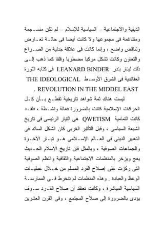 ‫ﺍﻟﺩﻴﻨﻴﺔ ﻭﺍﻻﺠﺘﻤﺎﻋﻴﺔ – ﺍﻟﺴﻴﺎﺴﻴﺔ ﻟﻺﺴﻼﻡ – ﻟﻡ ﺘﻜﻥ ﻤﻨﺴـﺠﻤﺔ‬
‫ﻭﻤﺘﻨﺎﻏﻤﺔ ﻓﻰ ﻤﺠﻤﻭﻋﻬﺎ ﻭﻻ ﻜﺎﻨﺕ ﺃﻴﻀﺎ ﻓﻰ ﺤﺎﻟـﺔ ﺘﻌـﺎﺭﺽ‬
                ‫ﹰ‬
‫ﻭﺘﻨﺎﻗﺽ ﻭﺍﻀﺢ ، ﻭﺇﻨﻤﺎ ﻜﺎﻨﺕ ﻓﻰ ﻋﻼﻗﺔ ﺠﺩﻟﻴﺔ ﻤﻥ ﺍﻟﺼـﺭﺍﻉ‬
‫ﻭﺍﻟﺘﻌﺎﻭﻥ ﻭﻜﺎﻨﺕ ﺘﺸﻜل ﻤﺭﻜﺒﺎ ﻤﻀﻁﺭﺒﺎ ﻭﻗﻠﻘﺎ ﻜﻤﺎ ﺫﻫﺏ ﺇﻟـﻰ‬
             ‫ﹰ‬     ‫ﹰ‬      ‫ﹰ‬
‫ﺫﻟﻙ ﻟﻴﻨﺎﺭ ﺒﻨﺩﺭ ‪ LEANARD BINDER‬ﻓﻰ ﻜﺘﺎﺒﻪ ﺍﻟﺜﻭﺭﺓ‬
‫ﺍﻟﻌﻘﺎﺌﺩﻴﺔ ﻓﻰ ﺍﻟﺸﺭﻕ ﺍﻷﻭﺴـﻁ ‪THE IDEOLOGICAL‬‬
    ‫‪. REVOLUTION IN THE MIDDEL EAST‬‬
‫ﻟﻴﺴﺕ ﻫﻨﺎﻙ ﺜﻤﺔ ﺸﻭﺍﻫﺩ ﺘﺎﺭﻴﺨﻴﺔ ﺘﻘﻁـﻊ ﺒـﺄﻥ ﻜـل‬
‫ﺍﻟﺤﺭﻜﺎﺕ ﺍﻹﺴﻼﻤﻴﺔ ﻜﺎﻨﺕ ﺒﺎﻟﻀﺭﻭﺭﺓ ﻓﻌﺎﻟﺔ ﻭﻨﺸـﻁﺔ ، ﻓﻠﻘـﺩ‬
‫ﻜﺎﻨﺕ ﺍﻟﺘﻤﺎﻤﻴﺔ ‪ QWETISM‬ﻫﻰ ﺍﻟﺘﻴﺎﺭ ﺍﻟﺭﺌﻴﺴﻰ ﻓﻰ ﺘﺎﺭﻴﺦ‬
‫ﺍﻟﺸﻴﻌﺔ ﺍﻟﺴﻴﺎﺴﻰ ، ﻭﻗﺒل ﺍﻟﺘﺄﺜﻴﺭ ﺍﻟﻐﺭﺒﻰ ﻜﺎﻥ ﺍﻟﺸﻜل ﺍﻟﺴﺎﺌﺩ ﻓﻰ‬
‫ﺍﻟﺘﻌﺒﻴﺭ ﺍﻟﺩﻴﻨﻰ ﻓﻰ ﺍﻟﻌـﺎﻟﻡ ﺍﻹﺴـﻼﻤﻰ ﻫـﻭ ﺘﻴـﺎﺭ ﺍﻷﺨـﻭﺓ‬
‫ﻭﺍﻟﺠﻤﺎﻋﺎﺕ ﺍﻟﺼﻭﻓﻴﺔ ، ﻭﺒﺎﻟﻤﺜل ﻓﺈﻥ ﺘﺎﺭﻴﺦ ﺍﻹﺴﻼﻡ ﺍﻟﺤـﺩﻴﺙ‬
‫ﻴﻌﺞ ﻭﻴﺯﺨﺭ ﺒﺎﻟﻤﻨﻅﻤﺎﺕ ﺍﻻﺠﺘﻤﺎﻋﻴﺔ ﻭﺍﻟﺜﻘﺎﻓﻴﺔ ﻭﺍﻟﻨﻅﻡ ﺍﻟﺼﻭﻓﻴﺔ‬
‫ﺍﻟﺘﻰ ﺭﻜﺯﺕ ﻋﻠﻰ ﺇﺼﻼﺡ ﺍﻟﻔﺭﺩ ﺍﻟﻤﺴﻠﻡ ﻤﻥ ﺨـﻼل ﻋﻤﻠﻴـﺎﺕ‬
‫ﺍﻟﻭﻋﻅ ﻭﺍﻟﻌﺒﺎﺩﺓ . ﻭﻫﺫﻩ ﺍﻟﻤﻨﻅﻤﺎﺕ ﻟﻡ ﺘﻨﺨﺭﻁ ﻓـﻰ ﺍﻟﻤﻤﺎﺭﺴـﺔ‬
‫ﺍﻟﺴﻴﺎﺴﻴﺔ ﺍﻟﻤﺒﺎﺸﺭﺓ ، ﻭﻜﺎﻨﺕ ﺘﻌﺘﻘﺩ ﺃﻥ ﺼﻼﺡ ﺍﻟﻔـﺭﺩ ﺴـﻭﻑ‬
‫ﻴﺅﺩﻯ ﺒﺎﻟﻀﺭﻭﺭﺓ ﺇﻟﻰ ﺼﻼﺡ ﺍﻟﻤﺠﺘﻤﻊ ، ﻭﻓﻰ ﺍﻟﻘﺭﻥ ﺍﻟﻌﺸﺭﻴﻥ‬
 