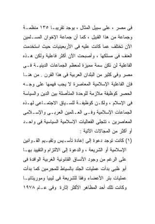 ‫ﻓﻰ ﻤﺼﺭ ، ﻋﻠﻰ ﺴﺒﻴل ﺍﻟﻤﺜﺎل ، ﻴﻭﺠﺩ ﺘﻘﺭﻴﺒـﺎ ٥٣١ ﻤﻨﻅﻤـﺔ‬
           ‫ﹰ‬
‫ﻭﺠﻤﺎﻋﺔ ﻤﻥ ﻫﺫﺍ ﺍﻟﻘﺒﻴل ، ﻜﻤﺎ ﺃﻥ ﺠﻤﺎﻋﺔ ﺍﻹﺨﻭﺍﻥ ﺍﻟﻤﺴـﻠﻤﻴﻥ‬
‫ﺍﻵﻥ ﺘﺨﺘﻠﻑ ﻋﻤﺎ ﻜﺎﻨﺕ ﻋﻠﻴﻪ ﻓﻰ ﺍﻷﺭﺒﻌﻴﻨﻴﺎﺕ ﺤﻴﺙ ﺍﺴﺘﺨﺩﻤﺕ‬
‫ﺍﻟﻌﻨﻑ ﻓﻰ ﻤﺴﻠﻜﻬﺎ ، ﻭﺃﺼﺒﺤﺕ ﺍﻵﻥ ﺃﻜﺜﺭ ﻓﺎﻋﻠﻴﺔ ﻭﻟﻜﻥ ﻫـﺫﻩ‬
‫ﺍﻟﻔﺎﻋﻠﻴﺔ ﻟﻥ ﺘﻜﻥ ﺴﻤﺔ ﻤﻤﻴﺯﺓ ﻟﻤﻌﻅﻡ ﺍﻟﺠﻤﺎﻋﺎﺕ ﺍﻟﺩﻴﻨﻴـﺔ ﻓـﻰ‬
‫ﻤﺼﺭ ﻭﻓﻰ ﻜﺜﻴﺭ ﻤﻥ ﺍﻟﺒﻠﺩﺍﻥ ﺍﻟﻌﺭﺒﻴﺔ ﻓﻰ ﻫﺫﺍ ﺍﻟﻘﺭﻥ . ﻤﻥ ﻫﻨـﺎ‬
‫ﻓﺈﻥ ﺍﻟﻔﺎﻋﻠﻴﺔ ﺍﻹﺴﻼﻤﻴﺔ ﺍﻟﻤﻌﺎﺼﺭﺓ ﻻ ﻴﺠﺏ ﻓﻬﻤﻬﺎ ﻋﻠﻰ ﻭﺠـﻪ‬
‫ﺍﻟﺤﺼﺭ ﻜﻭﻅﻴﻔﺔ ﻤﻼﺯﻤﺔ ﻟﻠﻭﺤﺩﺓ ﺍﻟﻤﺘﺄﺼﻠﺔ ﺒﻴﻥ ﺍﻟﺩﻴﻥ ﻭﺍﻟﺴﻴﺎﺴﺔ‬
‫ﻓﻰ ﺍﻹﺴﻼﻡ ، ﻭﻟﻜـﻥ ﻜﻭﻅﻴﻔـﺔ ﻟﻠﺴـﻴﺎﻕ ﺍﻻﺠﺘﻤـﺎﻋﻰ ﻟﻬـﺫﻩ‬
‫ﺍﻟﺠﻤﺎﻋﺎﺕ ﺍﻹﺴﻼﻤﻴﺔ ﻭﻓـﻰ ﺍﻟﻌـﺎﻟﻤﻴﻥ ﺍﻟﻌﺭﺒـﻰ ﻭﺍﻹﺴـﻼﻤﻰ‬
‫ﺍﻟﻤﻌﺎﺼﺭﻴﻥ ، ﺘﺘﺠﻠﻰ ﺍﻟﻔﻌﺎﻟﻴﺎﺕ ﺍﻹﺴﻼﻤﻴﺔ ﺍﻟﺴﻴﺎﺴﻴﺔ ﻓﻰ ﻭﺍﺤـﺩ‬
                             ‫ﺃﻭ ﺃﻜﺜﺭ ﻤﻥ ﺍﻟﻤﺠﺎﻻﺕ ﺍﻵﺘﻴﺔ :‬
‫)١( ﻜﺎﻨﺕ ﺘﻭﺠﺩ ﺩﻋﻭﺓ ﺇﻟﻰ ﺇﻋﺎﺩﺓ ﺘﺄﺴـﻴﺱ ﻭﺘﻘﻴـﻴﻡ ﺍﻟﻘـﻭﺍﻨﻴﻥ‬
‫ﺍﻹﺴﻼﻤﻴﺔ ﺃﻭ ﺍﻟﺸﺭﻴﻌﺔ ، ﻭﺍﻟﺩﻋﻭﺓ ﺇﻟﻰ ﺍﻻﻟﺘﺯﺍﻡ ﻭﺍﻟﺘﻘﻴﻴﺩ ﺒﻬـﺎ‬
‫ﻋﻠﻰ ﺍﻟﺭﻏﻡ ﻤﻥ ﻭﺠﻭﺩ ﺍﻷﻨﺴﺎﻕ ﺍﻟﻘﺎﻨﻭﻨﻴﺔ ﺍﻟﻐﺭﺒﻴﺔ ﺍﻟﻭﺍﻓﺩﺓ ﻓﻰ‬
‫ﺃﺒﻭ ﻅﺒﻰ ﺒﺩﺃﺕ ﻋﻤﻠﻴﺎﺕ ﺍﻟﺠﻠﺩ ﺒﺎﻟﺴﻴﺎﻁ ﻟﻠﻤﺠﺭﻤﻴﻥ ﻜﻤﺎ ﺒﺩﺃﺕ‬
‫ﻋﻤﻠﻴﺎﺕ ﺒﺘﺭ ﺍﻷﻋﻀﺎﺀ ﻭﻓﻘﺎ ﻟﻠﺸﺭﻴﻌﺔ ﻓﻰ ﻟﻴﺒﻴﺎ ﻭﻤﻭﺭﻴﺘﺎﻨﻴـﺎ‬
                             ‫ﹰ‬
‫ﻭﻜﺎﻨﺕ ﺘﻠﻙ ﺃﺤﺩ ﺍﻟﻤﻅﺎﻫﺭ ﺍﻷﻜﺜﺭ ﺇﺜﺎﺭﺓ ﻭﻓﻰ ﻋـﺎﻡ ٨٧٩١‬
 