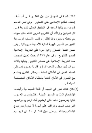 ‫ﺸﻜﻠﺕ ﻟﺠﻨﺔ ﻓﻰ ﺍﻟﺴﻭﺩﺍﻥ ﻤﻥ ﺃﺠل ﺍﻟﻨﻅـﺭ ﻓـﻰ ﺃﺴـﻠﻤﺔ ،‬
‫ﺇﻀﻔﺎﺀ ﺍﻟﻁﺎﺒﻊ ﺍﻹﺴﻼﻤﻰ ﻋﻠﻰ ﺍﻟﺩﺴﺘﻭﺭ . ﻭﻓﻰ ﻨﻔﺱ ﺍﻟﻌـﺎﻡ‬
‫ﻗﺭﺭﺕ ﻤﻭﺭﻴﺘﺎﻨﻴﺎ ﺃﻥ ﺘﺒﺩﺃ ﻓﻰ ﺍﻟﺘﻁﺒﻴﻕ ﺍﻟﻌﻤﻠﻰ ﻟﻠﺸﺭﻴﻌﺔ ﻓـﻰ‬
‫ﻜل ﺍﻟﻤﻴﺎﺩﻴﻥ ﻭﺍﺭﺘﺄﺕ ﺃﻥ ﺍﻟﺘﺸﺭﻴﻊ ﺍﻟﻐﺭﺒﻰ ﺍﻟﻘﺎﺌﻡ ﺤﺎﻟﻴﹰ ﺴﻭﻑ‬
    ‫ﺎ‬
‫ﻴﺘﻡ ﺘﻌﺩﻴﻠﻪ ﻭﺘﻐﻴﻴﺭﻩ ﻭﻓﻘﺎ ﻟﺫﻟﻙ . ﻭﻜﺎﻨﺕ ﺍﻷﺴﺒﺎﺏ ﺍﻟﺭﺴـﻤﻴﺔ‬
                             ‫ﹰ‬
‫ﻟﻠﺘﻐﻴﺭ ﻫﻭ ﺘﺄﺴﻴﺱ ﺍﻟﻬﻭﻴﺔ ﺍﻟﺫﺍﺘﻴﺔ ﺍﻷﺼﻠﻴﺔ ﻟﻤﻭﺭﻴﺘﺎﻨﻴﺎ . ﻭﻓﻰ‬
‫ﻤﺼﺭ ﺍﺸﺘﻤل ﺍﻟﺩﺴﺘﻭﺭ ﻭﻷﻭل ﻤﺭﺓ ﻋﻠﻰ ﺍﻟﺸﺭﻴﻌﺔ ﺍﻹﺴﻼﻤﻴﺔ‬
‫ﻜﻤﺼﺭ ﻟﻠﺘﺸﺭﻴﻊ ، ﻭﻓﻰ ﻋﺎﻡ ٩٧٩١ﻡ ﺤﺩﺙ ﺘﻌﺩﻴل ﺃﺼﺒﺤﺕ‬
‫ﻤﻌﻪ ﺍﻟﺸﺭﻴﻌﺔ ﺍﻹﺴﻼﻤﻴﺔ ﻫﻰ ﻤﺼﺩﺭ ﺍﻟﺘﺸﻴﻊ . ﻭﻗﺒﻠﻬﺎ ﺒﺜﻼﺙ‬
‫ﺴﻨﻭﺍﺕ ﻜﺎﻥ ﻤﺠﻠﺱ ﺍﻟﺸﻌﺏ ﻗﺩ ﻗﺭﺭ ﻗﺎﻨﻭﻨﺎ ﻴﺤـﺭﻡ ﺘﻌـﺎﻁﻰ‬
             ‫ﹰ‬
‫ﺍﻟﻤﺴﻠﻡ ﺍﻟﺨﻤﺭ ﻓﻰ ﺍﻷﻤﺎﻜﻥ ﺍﻟﻌﺎﻤﺔ ، ﻭﺤﻅﺭ ﺍﻟﻘﺎﻨﻭﻥ ﻭﻤﻨـﻊ‬
‫ﺒﻴﻊ ﺍﻟﺨﻤﻭﺭ ﻓﻰ ﺍﻷﻤﺎﻥ ﺍﻟﻌﺎﻤﺔ ﺒﺎﺴﺘﺜﻨﺎﺀ ﺍﻷﻤﺎﻜﻥ ﺍﻟﻤﺨﺼﺼﺔ‬
                                             ‫ﻟﻠﺴﻴﺎﺤﺔ .‬
‫)٢( ﻜﺎﻥ ﻫﻨﺎﻙ ﺘﻐﻴﺭ ﻓﻰ ﺍﻟﻠﻬﺠﺔ ﺃﻭ ﺍﻟﻠﻐﺔ ﺍﻟﺴﻴﺎﺴـﻴﺔ ﻭﺃﻴﻀـﺎ‬
‫ﹰ‬
‫ﺍﻻﺴﺘﺨﺩﺍﻡ ﺍﻟﻤﺘﺯﺍﻴﺩ ﻟﻠﺭﻤﻭﺯ ﺍﻟﺩﻴﻨﻴﺔ . ﻓﺎﻟﺴﻴﺎﺴﻴﻭﻥ ﺍﻟﻌـﺭﺏ‬
‫ﻜﺎﻨﻭﺍ ﻴﺤﺭﺼﻭﻥ ﺩﺍﺌﻤﺎ ﻋﻠﻰ ﺘﻭﻀﻴﺢ ﺃﻓﻜـﺎﺭﻫﻡ ﻭﺒـﺭﺍﻤﺠﻬﻡ‬
                             ‫ﹰ‬
‫ﺍﻟﺘﻰ ﻴﺠﺏ ﻓﻬﻤﻬﺎ ﻭﺇﺩﺭﺍﻜﻬﺎ ﻋﻠﻰ ﺃﻨﻬـﺎ ﻻ ﺘﺘﻌـﺎﺭﺽ ﻤـﻊ‬
‫ﺍﻹﺴﻼﻡ ﻭﻤﺒﺎﺩﺌﻪ . ﻭﻋﻠﻰ ﺴﺒﻴل ﺍﻟﻤﺜـﺎل ، ﻜـﺎﻥ ﺍﻟﻬﺠـﻭﻡ‬
 