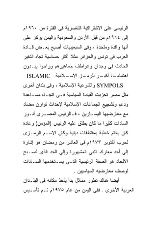 ‫ﺍﻟﺭﺌﻴﺴﻰ ﻋﻠﻰ ﺍﻻﺸﺘﺭﺍﻜﻴﺔ ﺍﻟﻨﺎﺼﺭﻴﺔ ﻓﻰ ﺍﻟﻔﺘﺭﺓ ﻤﻥ ٠٦٩١ﻡ‬
‫ﺇﻟﻰ ٤٦٩١ﻡ ﻤﻥ ﻗﺒل ﺍﻷﺭﺩﻥ ﻭﺍﻟﺴﻌﻭﺩﻴﺔ ﻭﺍﻟﻴﻤﻥ ﻴﺭﻜﺯ ﻋﻠﻰ‬
‫ﺃﻨﻬﺎ ﻭﺍﻓﺩﺓ ﻭﻤﻠﺤﺩﺓ ، ﻭﻓﻰ ﺍﻟﺴﺒﻌﻴﻨﻴﺎﺕ ﺃﺼﺒﺢ ﺒﻌـﺽ ﻗـﺎﺩﺓ‬
‫ﺍﻟﻌﺭﺏ ﻓﻰ ﺘﻭﻨﺱ ﻭﺍﻟﺠﺯﺍﺌﺭ ﻤﺜﻼ ﺃﻜﺜﺭ ﺤﺴﺎﺴﻴﺔ ﺘﺠﺎﻩ ﺍﻟﺘﻐﻴﺭ‬
                        ‫ﹰ‬
‫ﺍﻟﺤﺎﺩﺙ ﻓﻰ ﻭﺠﺩﺍﻥ ﻭﻋﻭﺍﻁﻑ ﺠﻤﺎﻫﻴﺭﻫﻡ ﻭﺭﺍﺤﻭﺍ ﻴﺒـﺩﻭﻥ‬
 ‫ـﻼﻤﻴﺔ ‪ISLAMIC‬‬
             ‫ـﺯ ﺍﻹﺴـ‬
                   ‫ـﺎ ـﺭ ﻟﻠﺭﻤـ‬
                          ‫ﺍﻫﺘﻤﺎﻤـ ﹰ ﺃﻜﺒـ‬
‫‪ SYMPOLS‬ﻭﺍﻟﺸﺭﻋﻴﺔ ﺍﻹﺴﻼﻤﻴﺔ ، ﻭﻓﻰ ﺒﻠﺩﺍﻥ ﺃﺨﺭﻯ‬
‫ﻤﺜل ﻤﺼﺭ ﺘﺤﺯﺒﺕ ﺍﻟﻘﻴﺎﺩﺓ ﺍﻟﺴﻴﺎﺴﻴﺔ ﻓـﻰ ﺍﺘﺠـﺎﻩ ﻤﺴـﺎﻋﺩﺓ‬
‫ﻭﺩﻋﻡ ﻭﺘﺸﺠﻴﻊ ﺍﻟﺠﻤﺎﻋﺎﺕ ﺍﻹﺴﻼﻤﻴﺔ ﻹﺤﺩﺍﺙ ﺘﻭﺍﺯﻥ ﻤﻀﺎﺩ‬
‫ﻤﻊ ﻤﻌﺎﺭﻀﻴﻬﺎ ﺍﻟﻴﺴـﺎﺭﻴﻥ ، ﻓـﺎﻟﺭﺌﻴﺱ ﺍﻟﻤﺼـﺭﻯ ﺃﻨـﻭﺭ‬
‫ﺍﻟﺴﺎﺩﺍﺕ ﻜﺜﻴﺭﺍ ﻤﺎ ﻜﺎﻥ ﻴﻁﻠﻕ ﻋﻠﻴﻪ ﺍﻟﺭﺌﻴﺱ )ﺍﻟﻤﺅﻤﻥ( ﻭﻋﺎﺩﺓ‬
                                       ‫ﹰ‬
‫ﻜﺎﻥ ﻴﺨﺘﻡ ﺨﻁﺒﺔ ﺒﻤﻘﺘﻁﻔﺎﺕ ﺩﻴﻨﻴﺔ ﻭﻜﺎﻥ ﺍﻻﺴـﻡ ﺍﻟﺭﻤـﺯﻯ‬
‫ﻟﺤﺭﺏ ﺃﻜﺘﻭﺒﺭ ٣٧٩١ﻡ ﻓﻰ ﺍﻟﻌﺎﺸﺭ ﻤﻥ ﺭﻤﻀﺎﻥ ﻫﻭ ﺇﺸﺎﺭﺓ‬
‫ﺇﻟﻰ ﺃﺤﺩ ﻤﻌﺎﺭﻙ ﺍﻟﻨﺒﻰ ﺍﻟﻤﺸﻬﻭﺭﺓ ﻭﺇﻟﻰ ﺍﻟﺤﺩ ﺍﻟﺫﻯ ﺃﺼـﺒﺢ‬
‫ﺍﻹﻟﺤﺎﺩ ﻫﻭ ﺍﻟﺼﻔﺔ ﺍﻟﺭﺌﻴﺴﻴﺔ ﺍﻟﺘـﻰ ﻴﺴـﺘﺨﺩﻤﻬﺎ ﺍﻟﺴـﺎﺩﺍﺕ‬
                        ‫ﻟﻭﺼﻑ ﻤﻌﺎﺭﻀﻴﻪ ﺍﻟﺴﻴﺎﺴﻴﻴﻥ .‬
‫ﺃﻴﻀﺎ ﻫﻨﺎﻙ ﺘﻁﻭﺭ ﻤﻤﺎﺜل ﺒﺩﺃ ﻴﺄﺨﺫ ﻤﻜﺎﻨﻪ ﻓﻰ ﺍﻟﺒﻠـﺩﺍﻥ‬
                                           ‫ﹰ‬
‫ﺍﻟﻌﺭﺒﻴﺔ ﺍﻷﺨﺭﻯ . ﻓﻔﻰ ﺍﻟﻴﻤﻥ ﻤﻥ ﻋﺎﻡ ٥٧٩١ﻡ ﺘـﻡ ﺘﺄﺴـﻴﺱ‬
 