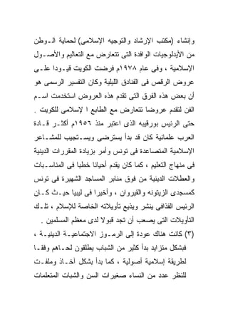 ‫ﻭﺇﻨﺸﺎﺀ )ﻤﻜﺘﺏ ﺍﻹﺭﺸﺎﺩ ﻭﺍﻟﺘﻭﺠﻴﻪ ﺍﻹﺴﻼﻤﻰ( ﻟﺤﻤﺎﻴﺔ ﺍﻟـﻭﻁﻥ‬
‫ﻤﻥ ﺍﻷﻴﺩﻟﻭﺠﻴﺎﺕ ﺍﻟﻭﺍﻓﺩﺓ ﺍﻟﺘﻰ ﺘﺘﻌﺎﺭﺽ ﻤﻊ ﺍﻟﺘﻌﺎﻟﻴﻡ ﻭﺍﻷﺼـﻭل‬
‫ﺍﻹﺴﻼﻤﻴﺔ ، ﻭﻓﻰ ﻋﺎﻡ ٨٧٩١ﻡ ﻓﺭﻀﺕ ﺍﻟﻜﻭﻴﺕ ﻗﻴـﻭﺩﺍ ﻋﻠـﻰ‬
     ‫ﹰ‬
‫ﻋﺭﻭﺽ ﺍﻟﺭﻗﺹ ﻓﻰ ﺍﻟﻔﻨﺎﺩﻕ ﺍﻟﻠﻴﻠﻴﺔ ﻭﻜﺎﻥ ﺍﻟﺘﻔﺴﻴﺭ ﺍﻟﺭﺴﻤﻰ ﻫﻭ‬
‫ﺃﻥ ﺒﻌﺽ ﻫﺫﻩ ﺍﻟﻔﺭﻕ ﺍﻟﺘﻰ ﺘﻘﺩﻡ ﻫﺫﻩ ﺍﻟﻌﺭﻭﺽ ﺍﺴﺘﺨﺩﻤﺕ ﺍﺴـﻡ‬
‫ﺍﻟﻔﻥ ﻟﺘﻘﺩﻡ ﻋﺭﻭﻀﺎ ﺘﺘﻌﺎﺭﺽ ﻤﻊ ﺍﻟﻁﺎﺒﻊ ﺍ ﻹﺴﻼﻤﻰ ﻟﻠﻜﻭﻴﺕ .‬
                                  ‫ﹰ‬
‫ﺤﺘﻰ ﺍﻟﺭﺌﻴﺱ ﺒﻭﺭﻗﻴﺒﻪ ﺍﻟﺫﻯ ﺍﻋﺘﺒﺭ ﻤﻨﺫ ٦٥٩١ﻡ ﺃﻜﺜـﺭ ﻗـﺎﺩﺓ‬
‫ﺍﻟﻌﺭﺏ ﻋﻠﻤﺎﻨﻴﺔ ﻜﺎﻥ ﻗﺩ ﺒﺩﺃ ﻴﺴﺘﺭﻀﻰ ﻭﻴﺴـﺘﺠﻴﺏ ﻟﻠﻤﺸـﺎﻋﺭ‬
‫ﺍﻹﺴﻼﻤﻴﺔ ﺍﻟﻤﺘﺼﺎﻋﺩﺓ ﻓﻰ ﺘﻭﻨﺱ ﻭﺃﻤﺭ ﺒﺯﻴﺎﺩﺓ ﺍﻟﻤﻘﺭﺭﺍﺕ ﺍﻟﺩﻴﻨﻴﺔ‬
‫ﻓﻰ ﻤﻨﻬﺎﺝ ﺍﻟﺘﻌﻠﻴﻡ ، ﻜﻤﺎ ﻜﺎﻥ ﻴﻘﺩﻡ ﺃﺤﻴﺎﻨﹰ ﺨﻁﺒﹰ ﻓﻰ ﺍﻟﻤﻨﺎﺴـﺒﺎﺕ‬
              ‫ﺎ‬    ‫ﺎ‬
‫ﻭﺍﻟﻌﻁﻼﺕ ﺍﻟﺩﻴﻨﻴﺔ ﻤﻥ ﻓﻭﻕ ﻤﻨﺎﺒﺭ ﺍﻟﻤﺴﺎﺠﺩ ﺍﻟﺸﻬﻴﺭﺓ ﻓﻰ ﺘﻭﻨﺱ‬
‫ﻜﻤﺴﺠﺩﻯ ﺍﻟﺯﻴﺘﻭﻨﻪ ﻭﺍﻟﻘﻴﺭﻭﺍﻥ ، ﻭﺃﺨﻴﺭﺍ ﻓﻰ ﻟﻴﺒﻴﺎ ﺤﻴـﺙ ﻜـﺎﻥ‬
                   ‫ﹰ‬
‫ﺍﻟﺭﺌﻴﺱ ﺍﻟﻘﺫﺍﻓﻰ ﻴﻨﺸﺭ ﻭﻴﺫﻴﻊ ﺘﺄﻭﻴﻼﺘﻪ ﺍﻟﺨﺎﺼﺔ ﻟﻺﺴﻼﻡ ، ﺘﻠـﻙ‬
  ‫ﺍﻟﺘﺄﻭﻴﻼﺕ ﺍﻟﺘﻰ ﻴﺼﻌﺏ ﺃﻥ ﺘﺠﺩ ﻗﺒﻭﻻ ﻟﺩﻯ ﻤﻌﻅﻡ ﺍﻟﻤﺴﻠﻤﻴﻥ .‬
                      ‫ﹰ‬
‫)٣( ﻜﺎﻨﺕ ﻫﻨﺎﻙ ﻋﻭﺩﺓ ﺇﻟﻰ ﺍﻟﺭﻤـﻭﺯ ﺍﻻﺠﺘﻤﺎﻋﻴـﺔ ﺍﻟﺩﻴﻨﻴـﺔ ،‬
‫ﻓﺒﺸﻜل ﻤﺘﺯﺍﻴﺩ ﺒﺩﺃ ﻜﺜﻴﺭ ﻤﻥ ﺍﻟﺸﺒﺎﺏ ﻴﻁﻠﻘﻭﻥ ﻟﺤـﺎﻫﻡ ﻭﻓﻘـﺎ‬
‫ﹰ‬
‫ﻟﻁﺭﻴﻘﺔ ﺇﺴﻼﻤﻴﺔ ﺃﺼﻭﻟﻴﺔ ، ﻜﻤﺎ ﺒﺩﺃ ﺒﺸﻜل ﺁﺨـﺎﺫ ﻭﻤﻠﻔـﺕ‬
‫ﻟﻠﻨﻅﺭ ﻋﺩﺩ ﻤﻥ ﺍﻟﻨﺴﺎﺀ ﺼﻐﻴﺭﺍﺕ ﺍﻟﺴﻥ ﻭﺍﻟﺸﺒﺎﺕ ﺍﻟﻤﺘﻌﻠﻤﺎﺕ‬
 