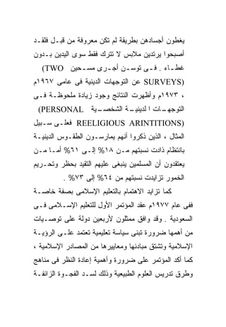 ‫ﻴﻐﻁﻭﻥ ﺃﺠﺴﺎﺩﻫﻥ ﺒﻁﺭﻴﻘﺔ ﻟﻡ ﺘﻜﻥ ﻤﻌﺭﻭﻓﺔ ﻤﻥ ﻗﺒـل ﻓﻠﻘـﺩ‬
‫ﺃﺼﺒﺤﻭﺍ ﻴﺭﺘﺩﻴﻥ ﻤﻼﺒﺱ ﻻ ﺘﺘﺭﻙ ﻓﻘﻁ ﺴﻭﻯ ﺍﻟﻴﺩﻴﻥ ﺒـﺩﻭﻥ‬
  ‫ﻏﻁ ـﺎﺀ . ﻓ ـﻰ ﺘﻭﺴ ـﻥ ﺃﺠ ـﺭﻯ ﻤﺴ ـﺤﻴﻥ ‪(TWO‬‬
          ‫ـ‬      ‫ـ‬     ‫ـ‬      ‫ـ‬       ‫ـ‬
‫)‪ SURVEYS‬ﻋﻥ ﺍﻟﺘﻭﺠﻬﺎﺕ ﺍﻟﺩﻴﻨﻴﺔ ﻓﻰ ﻋﺎﻤﻰ ٧٦٩١ﻡ‬
‫، ٣٧٩١ﻡ ﻭﺃﻅﻬﺭﺕ ﺍﻟﻨﺘﺎﺌﺞ ﻭﺠﻭﺩ ﺯﻴﺎﺩﺓ ﻤﻠﺤﻭﻅـﺔ ﻓـﻰ‬
 ‫ـﻴﺔ ‪(PERSONAL‬‬
             ‫ـﺔ ﺍﻟﺸﺨﺼـ‬
                     ‫ـﺎﺕ ﺍ ﻟﺩﻴﻨﻴـ‬
                                ‫ﺍﻟﺘﻭﺠﻬـ‬
‫)‪ REELIGIOUS ARINTITIONS‬ﻓﻌﻠـﻰ ﺴـﺒﻴل‬
‫ﺍﻟﻤﺜﺎل ، ﺍﻟﺫﻴﻥ ﺫﻜﺭﻭﺍ ﺃﻨﻬﻡ ﻴﻤﺎﺭﺴـﻭﻥ ﺍﻟﻁﻘـﻭﺱ ﺍﻟﺩﻴﻨﻴـﺔ‬
‫ﺒﺎﻨﺘﻅﺎﻡ ﺫﺍﺩﺕ ﻨﺴﺒﺘﻬﻡ ﻤـﻥ ٨١% ﺇﻟـﻰ ١٦% ﺃﻤـﺎ ﻤـﻥ‬
‫ﻴﻌﺘﻘﺩﻭﻥ ﺃﻥ ﺍﻟﻤﺴﻠﻤﻴﻥ ﻴﻨﺒﻐﻰ ﻋﻠﻴﻬﻡ ﺍﻟﺘﻘﻴﺩ ﺒﺤﻅﺭ ﻭﺘﺤـﺭﻴﻡ‬
          ‫ﺍﻟﺨﻤﻭﺭ ﺘﺯﺍﻴﺩﺕ ﻨﺴﺒﺘﻬﻡ ﻤﻥ ٤٦% ﺇﻟﻰ ٣٧% .‬
‫ﻜﻤﺎ ﺘﺯﺍﻴﺩ ﺍﻻﻫﺘﻤﺎﻡ ﺒﺎﻟﺘﻌﻠﻴﻡ ﺍﻹﺴﻼﻤﻰ ﺒﺼﻔﺔ ﺨﺎﺼـﺔ‬
‫ﻓﻔﻰ ﻋﺎﻡ ٧٧٩١ﻡ ﻋﻘﺩ ﺍﻟﻤﺅﺘﻤﺭ ﺍﻷﻭل ﻟﻠﺘﻌﻠﻴﻡ ﺍﻹﺴـﻼﻤﻰ ﻓـﻰ‬
‫ﺍﻟﺴﻌﻭﺩﻴﺔ . ﻭﻗﺩ ﻭﺍﻓﻕ ﻤﻤﺜﻠﻭﻥ ﻷﺭﺒﻌﻴﻥ ﺩﻭﻟﺔ ﻋﻠﻰ ﺘﻭﺼـﻴﺎﺕ‬
‫ﻤﻥ ﺃﻫﻤﻬﺎ ﻀﺭﻭﺭﺓ ﺘﺒﻨﻰ ﺴﻴﺎﺴﺔ ﺘﻌﻠﻴﻤﻴﺔ ﺘﻌﺘﻤﺩ ﻋﻠـﻰ ﺍﻟﺭﺅﻴـﺔ‬
‫ﺍﻹﺴﻼﻤﻴﺔ ﻭﺘﺸﺘﻕ ﻤﺒﺎﺩﺌﻬﺎ ﻭﻤﻌﺎﻴﻴﺭﻫﺎ ﻤﻥ ﺍﻟﻤﺼﺎﺩﺭ ﺍﻹﺴﻼﻤﻴﺔ ،‬
‫ﻜﻤﺎ ﺃﻜﺩ ﺍﻟﻤﺅﺘﻤﺭ ﻋﻠﻰ ﻀﺭﻭﺭﺓ ﻭﺃﻫﻤﻴﺔ ﺇﻋﺎﺩﺓ ﺍﻟﻨﻅﺭ ﻓﻰ ﻤﻨﺎﻫﺞ‬
‫ﻭﻁﺭﻕ ﺘﺩﺭﻴﺱ ﺍﻟﻌﻠﻭﻡ ﺍﻟﻁﺒﻴﻌﻴﺔ ﻭﺫﻟﻙ ﻟﺴـﺩ ﺍﻟﻔﺠـﻭﺓ ﺍﻟﺯﺍﺌﻔـﺔ‬
 