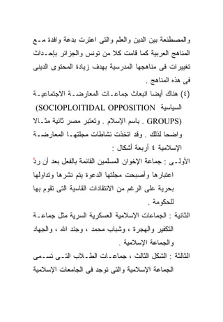 ‫ﻭﺍﻟﻤﺼﻁﻨﻌﺔ ﺒﻴﻥ ﺍﻟﺩﻴﻥ ﻭﺍﻟﻌﻠﻡ ﻭﺍﻟﺘﻰ ﺍﻋﺘﺭﺕ ﺒﺩﻋﺔ ﻭﺍﻓﺩﺓ ﻤـﻊ‬
‫ﺍﻟﻤﻨﺎﻫﺞ ﺍﻟﻌﺭﺒﻴﺔ ﻜﻤﺎ ﻗﺎﻤﺕ ﻜﻼ ﻤﻥ ﺘﻭﻨﺱ ﻭﺍﻟﺠﺯﺍﺌﺭ ﺒﺈﺤـﺩﺍﺙ‬
                         ‫ﹰ‬
‫ﺘﻐﻴﻴﺭﺍﺕ ﻓﻰ ﻤﻨﺎﻫﺠﻬﺎ ﺍﻟﻤﺩﺭﺴﻴﺔ ﺒﻬﺩﻑ ﺯﻴﺎﺩﺓ ﺍﻟﻤﺤﺘﻭﻯ ﺍﻟﺩﻴﻨﻰ‬
                                        ‫ﻓﻰ ﻫﺫﻩ ﺍﻟﻤﻨﺎﻫﺞ .‬
‫)٤( ﻫﻨﺎﻙ ﺃﻴﻀﺎ ﺍﻨﺒﻌﺎﺙ ﺠﻤﺎﻋـﺎﺕ ﺍﻟﻤﻌﺎﺭﻀـﺔ ﺍﻻﺠﺘﻤﺎﻋﻴـﺔ‬
                                    ‫ﹰ‬
‫ﺍﻟﺴﻴﺎﺴﻴﺔ ‪(SOCIOPLOITIDAL OPPOSITION‬‬
‫)‪ . GROUPS‬ﺒﺎﺴﻡ ﺍﻹﺴﻼﻡ . ﻭﺘﻌﺘﺒﺭ ﻤﺼﺭ ﺜﺎﻨﻴﺔ ﻤﺜـﺎﻻ‬
‫ﹰ‬
‫ﻭﺍﻀﺤﺎ ﻟﺫﻟﻙ . ﻭﻗﺩ ﺍﺘﺨﺫﺕ ﻨﺸﺎﻁﺎﺕ ﻤﺠﻠﺘﻬـﺎ ﺍﻟﻤﻌﺎﺭﻀـﺔ‬
                                          ‫ﹰ‬
                            ‫ﺍﻹﺴﻼﻤﻴﺔ ٤ ﺃﺭﺒﻌﺔ ﺃﺸﻜﺎل :‬
‫ﺍﻷﻭﻟـﻰ : ﺠﻤﺎﻋﺔ ﺍﻹﺨﻭﺍﻥ ﺍﻟﻤﺴﻠﻤﻴﻥ ﺍﻟﻘﺎﺌﻤﺔ ﺒﺎﻟﻔﻌل ﺒﻌﺩ ﺃﻥ ﺭ ﱠ‬
‫‪‬ﺩ‬
‫ﺍﻋﺘﺒﺎﺭﻫﺎ ﻭﺃﺼﺒﺤﺕ ﻤﺠﻠﺘﻬﺎ ﺍﻟﺩﻋﻭﺓ ﻴﺘﻡ ﻨﺸﺭﻫﺎ ﻭﺘﺩﺍﻭﻟﻬﺎ‬
‫ﺒﺤﺭﻴﺔ ﻋﻠﻰ ﺍﻟﺭﻏﻡ ﻤﻥ ﺍﻻﻨﺘﻘﺎﺩﺍﺕ ﺍﻟﻘﺎﺴﻴﺔ ﺍﻟﺘﻰ ﺘﻘﻭﻡ ﺒﻬﺎ‬
                                        ‫ﻟﻠﺤﻜﻭﻤﺔ .‬
‫ﺍﻟﺜﺎﻨﻴﺔ : ﺍﻟﺠﻤﺎﻋﺎﺕ ﺍﻹﺴﻼﻤﻴﺔ ﺍﻟﻌﺴﻜﺭﻴﺔ ﺍﻟﺴﺭﻴﺔ ﻤﺜل ﺠﻤﺎﻋـﺔ‬
‫ﺍﻟﺘﻜﻔﻴﺭ ﻭﺍﻟﻬﺠﺭﺓ ، ﻭﺸﺒﺎﺏ ﻤﺤﻤﺩ ، ﻭﺠﻨﺩ ﺍﷲ ، ﻭﺍﻟﺠﻬﺎﺩ‬
                              ‫ﻭﺍﻟﺠﻤﺎﻋﺔ ﺍﻹﺴﻼﻤﻴﺔ .‬
‫ﺍﻟﺜﺎﻟﺜﺔ : ﺍﻟﺸﻜل ﺍﻟﺜﺎﻟﺙ ، ﺠﻤﺎﻋـﺎﺕ ﺍﻟﻁـﻼﺏ ﺍﻟﺘـﻰ ﺘﺴـﻤﻰ‬
‫ﺍﻟﺠﻤﺎﻋﺔ ﺍﻹﺴﻼﻤﻴﺔ ﻭﺍﻟﺘﻰ ﺘﻭﺠﺩ ﻓﻰ ﺍﻟﺠﺎﻤﻌﺎﺕ ﺍﻹﺴﻼﻤﻴﺔ‬
 