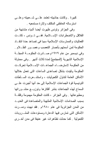 ‫ﻜﺒﻴﺭﺓ . ﻭﻜﺎﻨﺕ ﺠﺎﺫﺒﻴﺘﻪ ﺘﻌﺘﻤﺩ ﻋﻠـﻰ ﺸـﻌﺒﻴﺘﻪ ﻭﻋﻠـﻰ‬
         ‫ﺍﺴﺘﺭﺴﺎﻟﻪ ﺍﻟﻌﺎﻁﻔﻰ ﺍﻟﻤﻜﺜﻑ ﻭﺇﺜﺎﺭﺓ ﻤﺴﺘﻤﻌﻴﻪ .‬
‫ﻭﻓﻰ ﺍﻟﺠﺯﺍﺌﺭ ﻭﺘﻭﻨﺱ ﻅﻬﺭﺕ ﺃﻴﻀﺎ ﺃﺸﻴﺎﺀ ﻤﺸﺎﺒﻬﺔ ﻤﻥ‬
                ‫ﹰ‬
‫ﺍﻟﻘﻼﻗل ﻭﺍﻻﻀﻁﺭﺍﺒﺎﺕ ﺍﻹﺴـﻼﻤﻴﺔ. ﻓﻔـﻰ ﺘـﻭﻨﺱ ، ﻜﺎﻨـﺕ‬
‫ﺍﻟﻔﻌﺎﻟﻴﺎﺕ ﻭﺍﻟﻤﻤﺎﺭﺴﺎﺕ ﺍﻹﺴﻼﻤﻴﺔ ﺴﺒﺒﺎ ﻓﻰ ﺘﺼﺎﻋﺩ ﺤﺩﺓ ﺍﻨﺘﻘـﺎﺩ‬
                     ‫ﹰ‬
‫ﺍﻟﺤﻜﻭﻤﺔ ﻟﻤﻥ ﺃﺴﻤﺘﻬﻡ ﺒﺄﻨﺼﺎﺭ ﺍﻟﺘﻌﺼﺏ ﻭﻋﺼـﻭﺭ ﺍﻟﻅـﻼﻡ .‬
‫ﻭﻓﻰ ﺩﻴﺴﻤﺒﺭ ﻤﻥ ﻋﺎﻡ ٩٧٩١ﻡ ﺼـﺎﺩﺭﺕ ﺍﻟﺤﻜﻭﻤـﺔ ﺍﻟﻤﺠﻠـﺔ‬
‫ﺍﻹﺴﻼﻤﻴﺔ ﺍﻟﺸﻬﺭﻴﺔ )ﺍﻟﻤﺠﺘﻤﻊ( ﻟﻤﺩﺓ ﺜﻼﺙ ﺃﺸﻬﺭ . ﻭﻓﻰ ﻤﺤﺎﻭﻟﺔ‬
‫ﻤﻥ ﺍﻟﺤﻜﻭﻤﺔ ﻻﺴﺘﺭﻀـﺎﺀ ﺍﻟﺠﻤﺎﻋـﺎﺕ ﺍﻹﺴـﻼﻤﻴﺔ ﺘﺤﺭﻜـﺕ‬
‫ﺍﻟﺤﻜﻭﻤﺔ ﻭﻗﻴﺩﺕ ﺒﺸﻜل ﺘﺼﺎﻋﺩﻯ ﺍﻟﺴﺎﻋﺎﺕ ﺍﻟﺘﻰ ﺘﻌﻤل ﺨﻼﻟﻬﺎ‬
‫ﺍﻷﻤﺎﻜﻥ ﺍﻟﻌﺎﻤﺔ ﻟﺘﻨﺎﻭل ﺍﻟﻜﺤﻭﻟﻴﺎﺕ ، ﻭﺍﺴﺘﺸـﻌﺭﺕ ﺍﻟﺴـﻠﻁﺎﺕ‬
‫ﺍﻟﺘﻭﻨﻴﺴﻴﺔ ﻗﻭﺓ ﺍﻟﺠﻤﺎﻋﺎﺕ ﺍﻹﺴﻼﻤﻴﺔ ﺇﻟﻰ ﺤﺩ ﺃﻨﻬﺎ ُﺠﺒﺭﺕ ﻋﻠـﻰ‬
         ‫ﺃ‬
         ‫ُ‬
‫ﺍﻟﺴﻤﺎﺡ ﻟﻬﺫﻩ ﺍﻟﺠﻤﺎﻋﺎﺕ ﺒﻨﺸﺭ ﺃﻓﻜﺎﺭﻫﺎ ﻭﺘﻭﺯﻴـﻊ ﻤﻨﺸـﻭﺭﺍﺘﻬﺎ‬
‫ﻭﻤﻁﺒﻭﻋﺎﺘﻬﺎ . ﻭﻓﻰ ﺍﻟﺠﺯﺍﺌﺭ ، ﻜﺎﻨﺕ ﺍﻟﺤﻜﻭﻤﺔ ﻤﻬﻤﻭﻤﺔ ﻭﻗﻠﻘـﺔ‬
‫ﺒﺴﺒﺏ ﺍﻟﺼﺩﺍﻤﺎﺕ ﺍﻹﺴﻼﻤﻴﺔ ﺍﻟﻤﻠﺘﻬﺒﺔ ﻭﺍﻟﻤﺘﺼﺎﻋﺩﺓ ﻓﻰ ﺍﻟﻌﺩﻴـﺩ‬
‫ﻤﻥ ﺍﻟﻤﺩﻥ ﺍﻟﺠﺯﺍﺌﺭﻴﺔ ﻓﻰ ﻋﺎﻡ ٠٨٩١ﻡ . ﻓﻘﺩ ﹸﻬﺒﺕ ﻭﺩﻤـﺭﺕ‬
          ‫ﻨ‬
          ‫ﹸ‬
‫ﺍﻷﻤﺎﻜﻥ ﺍﻟﺘﻰ ﺘﻤﺎﺭﺱ ﻓﻴﻬﺎ ﺍﻟﺩﻋﺎﺭﺓ ﻭﻤﺴﺘﻭﺩﻋﺎﺕ ﺍﻟﻤﺸـﺭﻭﺒﺎﺕ‬
‫ﺍﻟﻜﺤﻭﻟﻴﺔ . ﻜﻤﺎ ﺤﺩﺜﺕ ﺘﻅﺎﻫﺭﺍﺕ ﻏﻴﺭ ﻋﻨﻴﻔﺔ ﻓﻰ ﻤﺩﻥ ﺃﺨـﺭﻯ‬
 