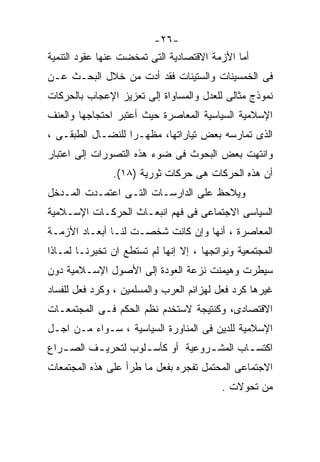 ‫-٦٢-‬
‫ﺃﻤﺎ ﺍﻷﺯﻤﺔ ﺍﻻﻗﺘﺼﺎﺩﻴﺔ ﺍﻟﺘﻰ ﺘﻤﺨﻀﺕ ﻋﻨﻬﺎ ﻋﻘﻭﺩ ﺍﻟﺘﻨﻤﻴﺔ‬
‫ﻓﻰ ﺍﻟﺨﻤﺴﻴﻨﺎﺕ ﻭﺍﻟﺴﺘﻴﻨﺎﺕ ﻓﻘﺩ ﺃﺩﺕ ﻤﻥ ﺨﻼل ﺍﻟﺒﺤـﺙ ﻋـﻥ‬
‫ﻨﻤﻭﺫﺝ ﻤﺜﺎﻟﻰ ﻟﻠﻌﺩل ﻭﺍﻟﻤﺴﺎﻭﺍﺓ ﺇﻟﻰ ﺘﻌﺯﻴﺯ ﺍﻹﻋﺠﺎﺏ ﺒﺎﻟﺤﺭﻜﺎﺕ‬
‫ﺍﻹﺴﻼﻤﻴﺔ ﺍﻟﺴﻴﺎﺴﻴﺔ ﺍﻟﻤﻌﺎﺼﺭﺓ ﺤﻴﺙ ﺃﻋﺘﺒﺭ ﺍﺤﺘﺠﺎﺠﻬﺎ ﻭﺍﻟﻌﻨﻑ‬
‫ﺍﻟﺫﻯ ﺘﻤﺎﺭﺴﻪ ﺒﻌﺽ ﺘﻴﺎﺭﺍﺘﻬﺎ، ﻤﻅﻬـﺭﺍ ﻟﻠﻨﻀـﺎل ﺍﻟﻁﺒﻘـﻰ ،‬
                  ‫ﹰ‬
‫ﻭﺍﻨﺘﻬﺕ ﺒﻌﺽ ﺍﻟﺒﺤﻭﺙ ﻓﻰ ﻀﻭﺀ ﻫﺫﻩ ﺍﻟﺘﺼﻭﺭﺍﺕ ﺇﻟﻰ ﺍﻋﺘﺒﺎﺭ‬
                ‫ﺃﻥ ﻫﺫﻩ ﺍﻟﺤﺭﻜﺎﺕ ﻫﻰ ﺤﺭﻜﺎﺕ ﺜﻭﺭﻴﺔ )٨١(.‬
‫ﻭﻴﻼﺤﻅ ﻋﻠﻰ ﺍﻟﺩﺍﺭﺴـﺎﺕ ﺍﻟﺘـﻰ ﺍﻋﺘﻤـﺩﺕ ﺍﻟﻤـﺩﺨل‬
‫ﺍﻟﺴﻴﺎﺴﻰ ﺍﻻﺠﺘﻤﺎﻋﻰ ﻓﻰ ﻓﻬﻡ ﺍﻨﺒﻌـﺎﺙ ﺍﻟﺤﺭﻜـﺎﺕ ﺍﻹﺴـﻼﻤﻴﺔ‬
‫ﺍﻟﻤﻌﺎﺼﺭﺓ ، ﺃﻨﻬﺎ ﻭﺇﻥ ﻜﺎﻨﺕ ﺸﺨﺼـﺕ ﻟﻨـﺎ ﺃﺒﻌـﺎﺩ ﺍﻷﺯﻤـﺔ‬
‫ﺍﻟﻤﺠﺘﻤﻌﻴﺔ ﻭﻨﻭﺍﺘﺠﻬﺎ ، ﺇﻻ ﺇﻨﻬﺎ ﻟﻡ ﺘﺴﺘﻁﻊ ﺍﻥ ﺘﺨﺒﺭﻨـﺎ ﻟﻤـﺎﺫﺍ‬
‫ﺴﻴﻁﺭﺕ ﻭﻫﻴﻤﻨﺕ ﻨﺯﻋﺔ ﺍﻟﻌﻭﺩﺓ ﺇﻟﻰ ﺍﻷﺼﻭل ﺍﻹﺴـﻼﻤﻴﺔ ﺩﻭﻥ‬
‫ﻏﻴﺭﻫﺎ ﻜﺭﺩ ﻓﻌل ﻟﻬﺯﺍﺌﻡ ﺍﻟﻌﺭﺏ ﻭﺍﻟﻤﺴﻠﻤﻴﻥ ، ﻭﻜﺭﺩ ﻓﻌل ﻟﻠﻔﺴﺎﺩ‬
‫ﺍﻻﻗﺘﺼﺎﺩﻯ، ﻭﻜﻨﺘﻴﺠﺔ ﻻﺴﺘﺨﺩﻡ ﻨﻅﻡ ﺍﻟﺤﻜﻡ ﻓـﻰ ﺍﻟﻤﺠﺘﻤﻌـﺎﺕ‬
‫ﺍﻹﺴﻼﻤﻴﺔ ﻟﻠﺩﻴﻥ ﻓﻰ ﺍﻟﻤﻨﺎﻭﺭﺓ ﺍﻟﺴﻴﺎﺴﻴﺔ ، ﺴـﻭﺍﺀ ﻤـﻥ ﺍﺠـل‬
‫ﺍﻜﺘﺴ ـﺎﺏ ﺍﻟﻤﺸ ـﺭﻭﻋﻴﺔ ﺃﻭ ﻜﺄﺴ ـﻠﻭﺏ ﻟﺘﺤﺭﻴ ـﻑ ﺍﻟﺼ ـﺭﺍﻉ‬
   ‫ـ‬      ‫ـ‬          ‫ـ‬             ‫ـ‬        ‫ـ‬
‫ﺍﻻﺠﺘﻤﺎﻋﻰ ﺍﻟﻤﺤﺘﻤل ﺘﻔﺠﺭﻩ ﺒﻔﻌل ﻤﺎ ﻁﺭﺃ ﻋﻠﻰ ﻫﺫﻩ ﺍﻟﻤﺠﺘﻤﻌﺎﺕ‬
                                          ‫ﻤﻥ ﺘﺤﻭﻻﺕ .‬
 