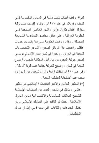 ‫ﺍﻟﻌﺭﺍﻕ ﻭﻗﻌﺕ ﺃﺤﺩﺍﺙ ﺸﻐﺏ ﺩﺍﻤﻴﺔ ﻓﻰ ﺍﻟﻤـﺩﻥ ﺍﻟﻤﻘﺩﺴـﺔ ﻓـﻰ‬
‫ﺍﻟﻨﺠﻑ ﻭﻜﺭﺒﻼﺀ ﻓﻰ ﻋﺎﻡ ٧٧٩١ﻡ . ﻭﻗـﺩ ﺃﻟﻘﻴـﺕ ﻤﺴـﺌﻭﻟﻴﺔ‬
‫ﻤﺤﺎﻭﻟﺔ ﺍﻏﺘﻴﺎل ﻁﺎﺭﻕ ﻋﺯﻴﺯ ، ﺃﺸﻬﺭ ﺍﻟﻌﻨﺎﺼﺭ ﺍﻟﻤﺴﻴﺤﻴﺔ ﻓـﻰ‬
‫ﺍﻟﺤﻜﻭﻤﺔ ﺍﻟﻌﺭﺍﻗﻴﺔ ، ﻋﻠﻰ ﻋﺎﺘﻕ ﻤﺠﺎﻫﺩﻯ ﺍﻟﺠﻤﺎﻋـﺔ ﺍﻟﺸـﻴﻌﻴﺔ‬
‫ﺍﻟﻤﻨﺎﻀﻠﺔ . ﻭﻜﺎﻥ ﺭﺩ ﻓﻌل ﺍﻟﺤﻜﻭﻤﺔ ﺴـﺭﻴﻌﹰ ﻭﻗﺎﺴـﻴﹰ ﺤﻴـﺙ‬
     ‫ﺎ‬       ‫ﺎ‬
‫ﺍﻋﺘﻘﻠﺕ ﻭﺃﻋﺩﻤﺕ ﺃﻴﺔ ﺍﷲ ﺒﺎﻗﺭ ﺍﻟﺼﺩﺭ ، ﺃﺸـﻬﺭ ﺍﻟﺸﺨﺼـﻴﺎﺕ‬
‫ﺍﻟﺸﻴﻌﻴﺔ ﻓﻰ ﺍﻟﻌﺭﺍﻕ . ﻭﺃﺨﻴﺭﺍ ﻓﻰ ﻟﺒﻨﺎﻥ ﺃﺴﺱ ﺍﻹﻤـﺎﻡ ﻤﻭﺴـﻰ‬
                          ‫ﹰ‬
‫ﺍﻟﺼﺩﺭ ﺤﺭﻜﺔ ﺍﻟﻤﺤﺭﻭﻤﻴﻥ ﻤﻥ ﺃﺠل ﺍﻟﻤﻁﺎﻟﺒﺔ ﺒﺘﺤﺴﻴﻥ ﺃﻭﻀﺎﻉ‬
‫ﺍﻟﺸﻴﻌﺔ ﻓﻰ ﻟﺒﻨﺎﻥ ، ﻭﺃﺼﺒﺢ ﻟﻠﺤﺭﻜﺔ ﺠﻨﺎﺤﺎ ﻋﺴـﻜﺭﻴﺎ "ﺃﻤـل" .‬
         ‫ﹰ‬       ‫ﹰ‬
‫ﻭﻓﻰ ﻋﺎﻡ ٠٨٩١ﻡ ﺍﺴﺘﻘﺎل ﺃﺭﺒﻌﺔ ﻭﺯﺭﺍﺀ ﺸﻴﻌﻴﻴﻥ ﻤﻥ ﺍﻟـﻭﺯﺍﺭﺓ‬
                   ‫ﺒﺴﺒﺏ ﻋﺩﻡ ﺍﻻﺴﺘﺠﺎﺒﺔ ﻟﻤﻁﺎﻟﺏ ﺍﻟﺸﻴﻌﺔ .‬
‫)٥( ﺍﻟﻤﻅﻬﺭ ﺍﻟﺨﺎﻤﺱ ﻭﺍﻷﺨﻴﺭ ﻟﻼﻨﺒﻌﺎﺙ ﺍ ﻹﺴﻼﻤﻰ ﻫﻭ ﻤﻅﻬﺭ‬
‫ﻋﺎﻟﻤﻰ ، ﻴﺘﻤﺜل ﻓﻰ ﺘﺄﺴﻴﺱ ﺍﻟﻌﺩﻴﺩ ﻤﻥ ﺍﻟﻤﻨﻅﻤﺎﺕ ﺍﻹﺴﻼﻤﻴﺔ‬
‫ﻟﺘﺸﺠﻴﻊ ﺍﻟﻌﻼﻗﺎﺕ ﺍﻟﺴﻴﺎﺴـﻴﺔ ﻭﺍﻻﻗﺘﺼـﺎﺩﻴﺔ ﺒـﻴﻥ ﺍﻟـﺩﻭل‬
‫ﺍﻹﺴﻼﻤﻴﺔ . ﺤﻴﺙ ﺘﻡ ﺍﻟﺘﺄﻜﻴﺩ ﻋﻠﻰ ﺍﻟﺘﻤﺎﺴﻙ ﺍﻹﺴﻼﻤﻰ ﻤـﻥ‬
‫ﺨﻼل ﺍﻟﺠﻤﺎﻋﺎﺕ ﻭﺍﻟﻠﻘﺎﺀﺍﺕ ﺍﻟﺘﻰ ﺘﻤﺕ ﻓـﻰ ﺇﻁـﺎﺭ ﻫـﺫﻩ‬
                                        ‫ﺍﻟﻤﻨﻅﻤﺎﺕ .‬
 