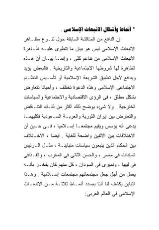 ‫* ‪.    ‬‬
‫ﺇﻥ ﺍﻟﺩﺍﻓﻊ ﻤﻥ ﺍﻟﻤﻨﺎﻗﺸﺔ ﺍﻟﺴﺎﺒﻘﺔ ﺤﻭل ﺘﻨـﻭﻉ ﻤﻅـﺎﻫﺭ‬
‫ﺍﻻﻨﺒﻌﺎﺙ ﺍﻹﺴﻼﻤﻰ ﻟﻴﺱ ﻫﻭ ﺒﻴﺎﻥ ﻤﺎ ﺘﻨﻁﻭﻯ ﻋﻠﻴـﻪ ﻅـﺎﻫﺭﺓ‬
‫ﺍﻻﻨﺒﻌﺎﺙ ﺍﻹﺴﻼﻤﻰ ﻤﻥ ﺘﻨﺎﻏﻡ ﻜﻠﻰ ، ﻭﺇﻨﻤـﺎ ﺒﻴـﺎﻥ ﺃﻥ ﻫـﺫﻩ‬
‫ﺍﻟﻅﺎﻫﺭﺓ ﻟﻬﺎ ﺸﺭﻭﻁﻬﺎ ﺍﻻﺠﺘﻤﺎﻋﻴﺔ ﻭﺍﻟﺘﺎﺭﻴﺨﻴﺔ . ﻓﺎﻟﺒﻌﺽ ﻴﺅﻴﺩ‬
‫ﻭﻴﺩﺍﻓﻊ ﻷﺠل ﺘﻁﺒﻴﻕ ﺍﻟﺸﺭﻴﻌﺔ ﺍﻹﺴﻼﻤﻴﺔ ﺃﻭ ﺘﺄﺴـﻴﺱ ﺍﻟﻨﻅـﺎﻡ‬
‫ﺍﻻﺠﺘﻤﺎﻋﻰ ﺍﻹﺴﻼﻤﻰ ﻭﻫﺫﻩ ﺍﻟﺩﻋﻭﺓ ﺘﺨﺘﻠﻑ ، ﻭﺃﺤﻴﺎﻨﺎ ﺘﺘﻌﺎﺭﺽ‬
       ‫ﹰ‬
‫ﺒﺸﻜل ﻤﻁﻠﻕ ، ﻓﻰ ﺍﻟﺭﺅﻯ ﺍﻻﻗﺘﺼﺎﺩﻴﺔ ﻭﺍﻻﺠﺘﻤﺎﻋﻴﺔ ﻭﺍﻟﺴﻴﺎﺴﺎﺕ‬
‫ﺍﻟﺨﺎﺭﺠﻴﺔ . ﻭﻻ ﺸﺊﺀ ﻴﻭﻀﺢ ﺫﻟﻙ ﺃﻜﺜﺭ ﻤﻥ ﺫﻟـﻙ ﺍﻟﺘﻨـﺎﻗﺽ‬
‫ﻭﺍﻟﺘﻌﺎﺭﺽ ﺒﻴﻥ ﺇﻴﺭﺍﻥ ﺍﻟﺜﻭﺭﻴﺔ ﻭﺍﻟﻌﺭﺒـﺔ ﺍﻟﺴـﻌﻭﺩﻴﺔ ﻓﻜﻠﻴﻬﻤـﺎ‬
‫ﻴﺩﻋﻰ ﺃﻨﻪ ﻴﺅﺴﺱ ﻭﻴﻘﻴﻡ ﻤﺠﺘﻤﻌـﹰ ﺇﺴـﻼﻤﻴﺎ ، ﻓـﻰ ﺤـﻴﻥ ﺃﻥ‬
              ‫ﹰ‬       ‫ﺎ‬
‫ﺍﻻﺨﺘﻼﻓﺎﺕ ﺒﻴﻥ ﺍﻻﺜﻨﻴﻥ ﻭﺍﻀﺤﺔ ﻟﻠﻐﺎﻴﺔ . ﺃﻴﻀﺎ ، ﺍﻻﺨـﺘﻼﻑ‬
          ‫ﹰ‬
‫ﺒﻴﻥ ﺍﻟﺤﻜﺎﻡ ﺍﻟﺫﻴﻥ ﻴﺘﺒﻌﻭﻥ ﺴﻴﺎﺴﺎﺕ ﻤﺘﺒﺎﻴﻨـﺔ ، ﻤﺜـل ﺍﻟـﺭﺌﻴﺱ‬
‫ﺍﻟﺴﺎﺩﺍﺕ ﻓﻰ ﻤﺼﺭ ، ﻭﺍﻟﺤﺴﻥ ﺍﻟﺜﺎﻨﻰ ﻓﻰ ﺍﻟﻤﻐﺭﺏ ، ﻭﺍﻟﻘـﺫﺍﻓﻰ‬
‫ﻓﻰ ﻟﻴﺒﻴﺎ ، ﻭﻨﻤﻴﺭﻯ ﻓﻰ ﺍﻟﺴﻭﺩﺍﻥ ، ﻜل ﻤﻨﻬﻡ ﻜﺎﻥ ﻴﻔﺨـﺭ ﺒﺄﻨـﻪ‬
‫ﻴﻌﻤل ﻤﻥ ﺃﺠل ﺠﻌل ﻤﺠﺘﻤﻌﺎﺘﻬﻡ ﻤﺠﺘﻤﻌﺎﺕ ﺇﺴـﻼﻤﻴﺔ . ﻭﻫـﺫﺍ‬
‫ﺍﻟﺘﺒﺎﻴﻥ ﻴﻜﺸﻑ ﻟﻨﺎ ﺃﻨﻨﺎ ﺒﺼﺩﺩ ﺃﻨﻤـﺎﻁ ﺜﻼﺜـﺔ ﻤـﻥ ﺍﻻﻨﺒﻌـﺎﺙ‬
                             ‫ﺍﻹﺴﻼﻤﻰ ﻓﻰ ﺍﻟﻌﺎﻟﻡ ﺍﻟﻌﺭﺒﻰ:‬
 